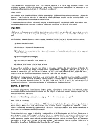 6
Todo pensamento evidentemente falso, toda máxima contrária à sã moral, todo conselho ridículo, toda
expressão grosseira, trivial ou simplesmente frívola, enfim, toda marca de malevolência, de presunção ou de
arrogância, são sinais incontestáveis de inferioridade num Espírito”.
(Allann Kardec)
Se quiserem, muito poderão aprender com os mais velhos e experimentados dentro da Umbanda. Lembre-se
que tudo o que fizerem de bom com os mais velhos, estarão plantando nesses corações sementes de luz, que
no amanhã poderão clarear os seus próprios caminhos.
“Amamos as catedrais antigas, os móveis antigos, as moedas antigas, as pinturas antigas e os velhos livros,
mas nos esquecemos por completo do enorme valor moral e espiritual dos anciãos”. (Lin Yutang)
Importante:
Não leia de um livro, somente um tópico ou aleatoriamente, emitindo sua opinião sobre o entendido somente
naquele capítulo. Leia-o do começo até o final, pois, muitos assuntos vão-se completando, esclarecendo o
tema.
Parafraseando Torres Pastorinho: Para podermos interpretar com segurança um texto doutrinário, é mister:
1º) Isenção de preconceitos;
2º) Mente livre, não subordinada a dogmas;
3º) Inteligência humilde para entender o que realmente está escrito, e não querer impor ao escrito o que se
tem em mente;
4º) Raciocínio perquiridor e sagaz;
5º) Cultura ampla e polimorfa, mas, sobretudo; e,
6º) Coração desprendido (puro) e unido a Deus.
É imprescritível o direito de exame e de crítica e em nossos escritos não alimentamos a pretensão de
subtrairmo-nos ao exame e à crítica, como não temos a de satisfazer a toda gente. Cada um é, pois, livre de o
aprovar ou rejeitar; mas, para isso, necessário se faz discuti-lo com conhecimento de causa, vivência e cultura,
e não somente com interpretações pessoais, ou mesmo impondo a sua “verdade”.
“Do ponto de vista psicológico, a verdade pode ser entendida sob três aspectos: a minha verdade; a verdade
do outro; e a verdade absoluta; a verdade é muito relativa; a verdade absoluta é Deus” (Divaldo Franco). E
temos como verdade absoluta provinda do Pai, tudo o que está calcado na razão, no bom senso e nos
ensinamentos crísticos; o ponto de vista calcado no personalismo é pura idiossincrasia.
CRÍTICA E SERVIÇO
“Se muitos companheiros estão vigiando os teus gestos, procurando o ponto fraco para criticarem, outros
muitos estão fixando ansiosamente o caminho em que surgirás, conduzindo até eles a migalha do socorro de
que necessitam para sobreviver.
É impossível não saibas quais deles formam o grupo de trabalho em que Jesus te espera”.
(Pelo Espírito de Emmanuel)
Ainda estamos na primeira fase da Umbanda (100 anos), a da implantação, já ingressando na segunda fase, a
da doutrinação. Muita coisa ainda há de mudar. Hoje, fazemos, cremos e pregamos uma Umbanda. Amanhã,
faremos, creremos e pregaremos outra Umbanda, calcada na Espiritualidade Maior. Mas, temos que preparar o
terreno para as mudanças que virão futuramente.
Ainda nos encontramos presos na egolatria, no egocentrismo e na idiossincrasia, sem ouvirmos atentamente o
que nos passa a espiritualidade, pois ainda encontramo-nos preocupados tão somente com fatores externos,
esquecendo as mudanças interiores, esquecendo de nos educar nos ensinamentos evangélicos, legados pelo
meigo Rabino da Galileia. Vamos envidar todos os nossos esforços para as mudanças atuais que se fazem
necessárias, a fim de que possamos unidos, nos preparar condignamente, para sermos fieis medianeiros e
depositários da confiança da Cúpula Astral de Umbanda, em Aruanda.
 