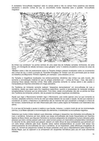 96
A verdadeira “encruzilhada magística” está no campo astral e não no campo físico (pedimos aos leitores
estudarem o assunto: Linhas de Ley; aí, encontrarão muitas respostas para a questão: “encruzilhada
magística”.
As linhas Ley constituem “os pontos centrais de uma vasta teia de múltiplas camadas, lembrando, de certa
forma, um micrógrafo de células nervosas e seus gânglios” como “o sistema circulatório e nervoso do corpo da
Terra”.
“Meditem sobre o fato de praticamente todos os Templos Antigos estarem localizados sobre os cruzamentos
das Linhas de Ley, e sobre a posição do “Guardião Energético do Templo” que dá a permissão para se iniciar
os trabalhos (na Maçonaria: Primeiro Vigilante, por exemplo)”. (www.deldebbio.com.br)
Os Templos e megalíticos localizados nos entrecruzamentos vibratórios das Linhas Ley pelo mundo, são
somente a concretização material do que os antigos entendiam por – Linhas de Força – mas, não eram a
presença física dessas mesmas Linhas. Elas estão presentes somente no campo astral e são usadas e
manipuladas por Espíritos entendidos em magia planetária.
Os Tarefeiros da Umbanda somente realizam “despachos demandadores” em encruzilhadas de ruas e
cemitérios, desde que sejam para fins magísticos específicos, quando à necessidade de manipular energias
ectoplasmáticas humanas que se entrecruzam. Fora disso, essas encruzilhadas não são os pontos de força
dos Tarefeiros da Umbanda; portanto, não se prestam às entregas magísticas conciliatórias.
Aquilo que rege o Macrocosmo também rege o Microcosmo, pois existe apenas uma Lei que comanda os
mundos, adaptada conforme a forma de vida que esteja debaixo de sua ação e reação. As leis que ordenam e
coordenam os astros, a Natureza e os elementos são as mesmas leis que coordenam a biologia e a física do
ser humano, exatamente por ser este influenciado pelo meio e pelas regras da Potestade e da matemática dos
astros.
E a Lei que dá formação e ajuste à matéria e que faculta, inclusive, o próprio modo de ser da movimentação
cármica, a Lei Mater aplicada a movimentação dos elementos, é sintetizada na encruzilhada magística.
Sabemos que muitos irmãos realizam suas oferendas, entregas e despachos nas chamadas encruzilhadas de
ruas e cemitérios. Achamos por bem alertar que essas encruzilhadas são locais frequentados por Espíritos
ligados ao Baixo Astral, que disputam fremente os resíduos estagnados de ectoplasma humano deixados pelas
pessoas que todo o tempo passam pelo local; cada humano possui um reservatório ectoplasmático individual e
no decorrer do dia, pelos locais que passam, deixam um rastro tênue de seus ectoplasmas que perduram por
um certo tempo volitando pelo local. Quando vários rastros ectoplasmáticos se cruzam todo tempo nos
entrecruzamentos de encruzilhadas de ruas e cemitérios, ao se impactarem, pelas diferenças energéticas de
cada um, formam-se pequeninos núcleos de forças pulsantes vivos que é disputadíssimo pelos Espíritos da
Banda Negra, que os capturam e os armazenam em recipientes herméticos para uso em suas artimanhas
nefastas.
 