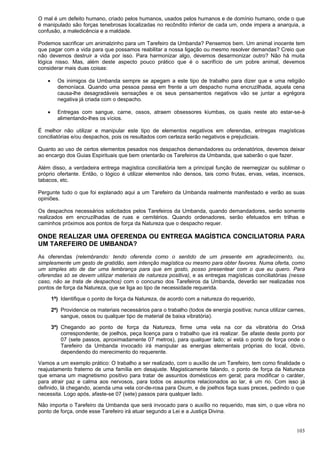 103
O mal é um defeito humano, criado pelos humanos, usados pelos humanos e de domínio humano, onde o que
é manipulado são forças tenebrosas localizadas no recôndito inferior de cada um, onde impera a anarquia, a
confusão, a maledicência e a maldade.
Podemos sacrificar um animalzinho para um Tarefeiro da Umbanda? Pensemos bem. Um animal inocente tem
que pagar com a vida para que possamos reabilitar a nossa ligação ou mesmo resolver demandas? Creio que
não devemos destruir a vida por isso. Para harmonizar algo, devemos desarmonizar outro? Não há muita
lógica nisso. Mas, além deste aspecto pouco prático que é o sacrifício de um pobre animal, devemos
considerar mais duas coisas:
 Os inimigos da Umbanda sempre se apegam a este tipo de trabalho para dizer que e uma religião
demoníaca. Quando uma pessoa passa em frente a um despacho numa encruzilhada, aquela cena
causa-lhe desagradáveis sensações e os seus pensamentos negativos vão se juntar a egrégora
negativa já criada com o despacho.
 Entregas com sangue, carne, ossos, atraem obsessores kiumbas, os quais neste ato estar-se-á
alimentando-lhes os vícios.
É melhor não utilizar e manipular este tipo de elementos negativos em oferendas, entregas magísticas
conciliatórias e/ou despachos, pois os resultados com certeza serão negativos e prejudiciais.
Quanto ao uso de certos elementos pesados nos despachos demandadores ou ordenatórios, devemos deixar
ao encargo dos Guias Espirituais que bem orientarão os Tarefeiros da Umbanda, que saberão o que fazer.
Além disso, a verdadeira entrega magística conciliatória tem a principal função de reernegizar ou sublimar o
próprio ofertante. Então, o lógico é utilizar elementos não densos, tais como frutas, ervas, velas, incensos,
tabacos, etc.
Pergunte tudo o que foi explanado aqui a um Tarefeiro da Umbanda realmente manifestado e verão as suas
opiniões.
Os despachos necessários solicitados pelos Tarefeiros da Umbanda, quando demandadores, serão somente
realizados em encruzilhadas de ruas e cemitérios. Quando ordenadores, serão efetuados em trilhas e
caminhos próximos aos pontos de força da Natureza que o despacho requer.
ONDE REALIZAR UMA OFERENDA OU ENTREGA MAGÍSTICA CONCILIATORIA PARA
UM TAREFEIRO DE UMBANDA?
As oferendas (relembrando: tendo oferenda como o sentido de um presente em agradecimento, ou,
simplesmente um gesto de gratidão, sem intenção magística ou mesmo para obter favores. Numa oferta, como
um simples ato de dar uma lembrança para que em gosto, posso presentear com o que eu quero. Para
oferendas só se devem utilizar materiais de natureza positiva), e as entregas magísticas conciliatórias (nesse
caso, não se trata de despachos) com o concurso dos Tarefeiros da Umbanda, deverão ser realizadas nos
pontos de força da Natureza, que se liga ao tipo de necessidade requerida.
1ª) Identifique o ponto de força da Natureza, de acordo com a natureza do requerido,
2ª) Providencie os materiais necessários para o trabalho (todos de energia positiva; nunca utilizar carnes,
sangue, ossos ou qualquer tipo de material de baixa vibratória).
3ª) Chegando ao ponto de força da Natureza, firme uma vela na cor da vibratória do Orixá
correspondente; de joelhos, peça licença para o trabalho que irá realizar. Se afaste deste ponto por
07 (sete passos, aproximadamente 07 metros), para qualquer lado; aí está o ponto de força onde o
Tarefeiro da Umbanda invocado irá manipular as energias elementais próprias do local, óbvio,
dependendo do merecimento do requerente.
Vamos a um exemplo prático: O trabalho a ser realizado, com o auxílio de um Tarefeiro, tem como finalidade o
reajustamento fraterno de uma família em desajuste. Magisticamente falando, o ponto de força da Natureza
que emana um magnetismo positivo para tratar de assuntos domésticos em geral; para modificar o caráter,
para atrair paz e calma aos nervosos, para todos os assuntos relacionados ao lar, é um rio. Com isso já
definido, lá chegando, acenda uma vela cor-de-rosa para Oxum, e de joelhos faça suas preces, pedindo o que
necessita. Logo após, afaste-se 07 (sete) passos para qualquer lado.
Não importa o Tarefeiro da Umbanda que será invocado para o auxílio no requerido, mas sim, o que vibra no
ponto de força, onde esse Tarefeiro irá atuar segundo a Lei e a Justiça Divina.
 