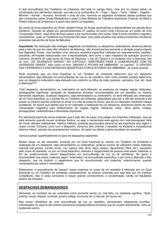 104
A real encruzilhada dos Tarefeiros da Umbanda não está no campo físico, mas sim no campo astral, na
combinação dos elementos naturais, que são os já conhecidos Ar – Fogo – Água – Terra – Metal – Vegetal –
Mineral – Animal – Humano, formando o ciclo da vida, havendo os segredos invioláveis destes poderes que
são conhecidos pelos Orixás Mediadores e pelas Linhas Mestras de Trabalhos Espirituais (Caboclo da Mata e
Pretos-Velhos) da Umbanda e a quem eles abrem os segredos.
No ponto de força especifico do Orixá, existem linhas de forças ascendentes e descendentes em grande fluxo
vibratório. Quando se afasta por aproximadamente 07 passos do ponto onde invocou-se um poder de uma
“Corporação Orixá”, essa linha de força passa a ser entrecruzada com outras. Este é ponto vibratório magístico
conciliatórios, onde os Tarefeiros da Umbanda irão atuar, pois estão situados nos entrecruzamentos vibratórios
presentes nos pontos de força da Natureza.
Importante: Na realização das entregas magísticas conciliatórias ou despachos ordenatórios, devemos atentar
para o fato de que em cada sítio vibratório da Natureza, não encontraremos somente a vibração propicia ligada
aos Sagrados Orixás, mas também uma natureza vibratória específica, utilizada em reajustamentos, pedidos,
preceitos, afirmações relacionadas com a espiritualidade, bem como o valor magístico da operação (quanto a
natureza vibratória de cada ponto de força da Natureza, o uso do Tabaco e os cuidados com a Natureza, leia
no livro: “OS SAGRADOS ORIXÁS”, NO CAPÍTULO: “DIRETRIZES PARA A COMUNICAÇÃO COM OS
SAGRADOS ORIXÁS”, bem como no livro: ‘MAGIAS E RITUAIS NA UMBANDA”, no capítulo: “O SENTIDO
DAS OFERENDAS E DAS ENTREGAS MAGÍSTICAS CONCILIATÓRIAS NA UMBANDA”, de nossa autoria).
Pode acontecer que um Guia Espiritual ou um Tarefeiro da Umbanda determine que um despacho
demandatório seja efetuado em encruzilhadas de rua ou de cemitério, bem como também poderá determinar
que um despacho ordenatório seja efetuado num caminho ou trilha de mata, pedreira, cachoeira, mar, etc. Qual
a diferença???
Todo despacho, demandatório ou ordenatório só será efetuado na presença de magias negras, feitiçarias,
perseguições espirituais, atuações de obsessores kiumbas, encomendadas por um desafeto, ou mesmo
demandas espirituais. Qualquer despacho, seja demandatório ou ordenatório, só será efetuado por ordenação
de um Guia Espiritual, ou a pedido de um Tarefeiro da Umbanda, gabaritados para tal, e não tão somente a bel
prazer ou mesmo quando achamos (o achar é a mãe de todos os erros), que só um despacho resolverá nossos
problemas. Só temos que atentar que se for solicitado a realização de um despacho, estaremos diante de uma
manipulação magística para desfazimento de magias negras, feitiçarias, ódios, olhos gordo, invejas,
perseguições, maledicências e demandas espirituais.
Por demanda espiritual vamos entender que é pelo fato de haver uma peleja com Espíritos malfazejos. Isso se
dará somente quando houver simbiose fluídica, ou seja, o demandado está agindo com vida desregrada, falta
de moral, atitudes maldizentes, hábitos infelizes, posturas equivocadas perante as leis espirituais que regem o
nosso mundo. Portanto, junto com o despacho, devemos bem orientar o assistido na eficiente e insubstituível
reforma íntima, calcada nos ensinamentos crísticos. Só assim se obterá o pleno resultado do requerido.
Vamos explicar superficialmente os tipos de despachos existentes:
Muitas vezes, ao ser orientado, somente por um Guia Espiritual ou mesmo um Tarefeiro da Umbanda a
realização de um despacho, seja demandatório ou ordenatório, pode-se ocorrer de utilizarem certos materiais
naturais (sal grosso, carvão, ervas, ovo, pipoca, pão, terra, água, tabaco, aguardente, bifes, etc.), passados
pelo corpo do assistido, ou por um local especifico, atraindo a negatividade da pessoa para esses materiais, a
fim de, posteriormente, serem despachados em encruzilhadas de rua ou de cemitérios. No geral, é
recomendado que esses materiais sejam “enterrados” na encruzilhada específica, e por cima é efetuado o dito
despacho, que irá implodir o negativismo que foi acondicionado nos materiais, anteriormente, quando
manipulados por sobre o necessitado.
Reiteramos: o procedimento de “passar” esses materiais no corpo de um assistido é efetuado por um Guia
Espiritual ou um Tarefeiro da Umbanda, pessoalmente, ou mesmo ordenado que seja feito por um médium
competente. Isso é coisa seriíssima e requer grande conhecimento e concentração, senão os resultados
podem ser funestos.
DESPACHOS DEMANDADORES
Demanda, ao contrário de ser entendida como somente sendo um mal feito, na realidade significa: “Ação
judicial; causa; disputa, combate, guerra, peleja; à procura de; à cata de; em busca de”.
Nas zonas vibratórias de uma encruzilhada de rua ou cemitério, perambulam obsessores kiumbas,
interessados na captura dos entrecruzamentos ectoplasmáticos humanos que se cruzam diariamente, como já
explanado acima.
 
