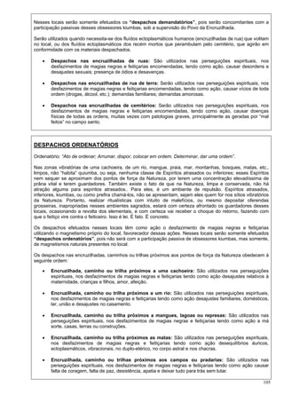 105
Nesses locais serão somente efetuados os “despachos demandatórios”, pois serão concomitantes com a
participação passivas desses obsessores kiumbas, sob a supervisão do Povo da Encruzilhada.
Serão utilizados quando necessita-se dos fluídos ectoplasmáticos humanos (encruzilhadas de rua) que volitam
no local, ou dos fluídos ectoplasmáticos dos recém mortos que perambulam pelo cemitério, que agirão em
conformidade com os materiais despachados.
 Despachos nas encruzilhadas de ruas: São utilizados nas perseguições espirituais, nos
desfazimentos de magias negras e feitiçarias encomendadas, tendo como ação, causar desordens e
desajustes sexuais; presença de ódios e desavenças.
 Despachos nas encruzilhadas de rua de terra: Serão utilizados nas perseguições espirituais, nos
desfazimentos de magias negras e feitiçarias encomendadas, tendo como ação, causar vícios de toda
ordem (drogas, álcool, etc.); demandas familiares; demandas amorosas.
 Despachos nas encruzilhadas de cemitérios: Serão utilizados nas perseguições espirituais, nos
desfazimentos de magias negras e feitiçarias encomendadas, tendo como ação, causar doenças
físicas de todas as ordens, muitas vezes com patologias graves, principalmente as geradas por “mal
feitos” no campo santo.
DESPACHOS ORDENATÓRIOS
Ordenatório: “Ato de ordenar; Arrumar, dispor, colocar em ordem. Determinar, dar uma ordem”.
Nas zonas vibratórias de uma cachoeira, de um rio, mangue, praia, mar, montanhas, bosques, matas, etc.,
limpos, não “habita” quiumba, ou seja, nenhuma classe de Espíritos atrasados ou inferiores; esses Espíritos
nem sequer se aproximam dos pontos de força da Natureza, por terem uma concentração elevadíssima de
prâna vital e terem guardadores. Também existe o fato de que na Natureza, limpa e conservada, não há
atração alguma para espíritos atrasados.. Para eles, é um ambiente de repulsão. Espíritos atrasados,
inferiores, kiumbas, ou como prefira chamá-los, não se apresentam, sejam eles quem for nos sítios vibratórios
da Natureza. Portanto, realizar ritualísticas com intuito de malefícios, ou mesmo depositar oferendas
grosseiras, inapropriadas nesses ambientes sagrados, estará com certeza afrontado os guardadores desses
locais, ocasionando a revolta dos elementais, e com certeza vai receber o choque do retorno, fazendo com
que o feitiço vire contra o feiticeiro. Isso é lei. É fato. É concreto.
Os despachos efetuados nesses locais têm como ação o desfazimento de magias negras e feitiçarias
utilizando o magnetismo próprio do local, favorecedor dessas ações. Nesses locais serão somente efetuados
“despachos ordenatórios”, pois não será com a participação passiva de obsessores kiumbas, mas somente,
de magnetismos naturais presentes no local.
Os despachos nas encruzilhadas, caminhos ou trilhas próximos aos pontos de força da Natureza obedecem à
seguinte ordem:
 Encruzilhada, caminho ou trilha próximos a uma cachoeira: São utilizados nas perseguições
espirituais, nos desfazimentos de magias negras e feitiçarias tendo como ação desajustes relativos à
maternidade, crianças e filhos, amor, afeição.
 Encruzilhada, caminho ou trilha próximos a um rio: São utilizados nas perseguições espirituais,
nos desfazimentos de magias negras e feitiçarias tendo como ação desajustes familiares, domésticos,
lar, união e desajustes no casamento.
 Encruzilhada, caminho ou trilha próximos a mangues, lagoas ou represas: São utilizados nas
perseguições espirituais, nos desfazimentos de magias negras e feitiçarias tendo como ação a má
sorte, casas, terras ou construções.
 Encruzilhada, caminho ou trilha próximos as matas: São utilizados nas perseguições espirituais,
nos desfazimentos de magias negras e feitiçarias tendo como ação desequilíbrios áuricos,
ectoplasmáticos, vibracionais, no duplo-etérico, no corpo astral e nos chacras.
 Encruzilhada, caminho ou trilhas próximos aos campos ou pradarias: São utilizados nas
perseguições espirituais, nos desfazimentos de magias negras e feitiçarias tendo como ação causar
falta de coragem, falta de paz, desistência, apatia e deixar tudo para trás sem lutar.
 