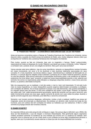 7
O DIABO NO IMAGINÁRIO CRISTÃO
O “PODER DAS TREVAS” – A CONSCIÊNCIA OBSCURECIDA QUE JULGA TER PODER
Antes de tecermos comentários sobre a Falange de Trabalhos Espirituais dos Tarefeiros da Umbanda, iremos
discorrer sobre a questão da infantil crença da existência do Diabo, pois, muitos religiosos néscios crêem que
os Espíritos de Tarefeiros são a presença fantasiosa dos mensageiros de Satanás:
Para muitos, quando se fala em Umbanda, logo vem no imaginário o famoso “Diabo” judaico/cristão,
responsável por todas as desgraças do mundo. Reparem que desde que surgiu a Umbanda, muitos “religiosos”
a combatem sob o pretexto de ser uma religião do demônio. Mas quem seria esse tal Diabo?
Vamos elucidar este tema polêmico, mas de suma importância, retirando os desequilíbrios mentais formados
em nosso inconsciente, por anos a fio de doutrinas e mais doutrinas totalmente equivocadas em seus
conceitos. E o mais importante: nos breves relatos a seguir, vislumbraremos a realidade da fabricação de um
demônio, e o porquê algumas religiões ainda sustentam a presença de um Diabo medieval presente e atuante
na vida das pessoas. Após termos absorvidos as elucidações doutrinárias sobre a não existência de Satanás,
poderemos nos livrar desse “peso” ancestral, e reatarmos nossa responsabilidade perante a vida, sabendo que
somente nós somos os responsáveis pelas bênçãos ou desgraças adquiridas durante o nosso breve percurso
terreno, ou perante a eternidade do Espírito.
Não nos esqueçamos que na realidade o mal não existe; o mal é o bem mal interpretado. O mal está muito
mais na nossa impaciência, no nosso desequilíbrio quando exigimos determinadas concessões e privilégios,
sem condições de obtê-los. Se as trevas aparecem é porque a luz está demorando, mas quando acendemos a
luz ninguém pensa mais nas trevas. O mal como substância não existe; é pura ficção. Portanto, os Espíritos
que optam pelo “mal”, estão temporariamente equivocados, agindo tão somente com seu parco raciocínio, pois
estão imensamente presos aos seus egos, agindo somente de acordo com suas visões de justiça, atuando e
agindo somente seguindo seus interesses, pois falta-lhes o raciocínio consciencial.
Somente o ser humano promove desgraças, sofrimentos, mortes e todo e qualquer malefício que possa ser
imaginado, sendo ele encarnado ou desencarnado. Se existisse um demônio, este morreria de inveja de nós
humanos, pois com certeza não tem condições de realizar as maldades que nós realizamos. O Bem e o Mal
somente se propaga através das humanas criaturas.
O DIABO EXISTE?
As respostas bíblicas para esta pergunta são ambíguas e vagas. Isto porque alguns defendem que a Bíblia não
deve ser lida literalmente, o que dá margem a inúmeras interpretações. Mas geralmente alguns segmentos
cristãos acreditam piamente na existência de uma entidade que encerra em si a essência da maldade. Sem
perguntar como é possível que um ser criado santo e puro pudesse se tornar algo completamente perverso e
egoísta, saem por aí proclamando causas externas a coisas que são da responsabilidade dos humanos.
 