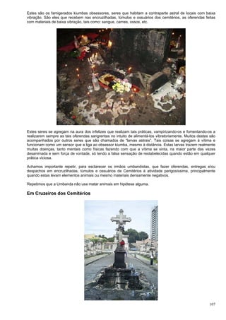 107
Estes são os famigerados kiumbas obsessores, seres que habitam a contraparte astral de locais com baixa
vibração. São eles que recebem nas encruzilhadas, túmulos e ossuários dos cemitérios, as oferendas feitas
com materiais de baixa vibração, tais como: sangue, carnes, ossos, etc.
Estes seres se agregam na aura dos infelizes que realizam tais práticas, vampirizando-os e fomentando-os a
realizarem sempre as tais oferendas sangrentas no intuito de alimentá-los vibratoriamente. Muitos destes são
acompanhados por outros seres que são chamados de “larvas astrais”. Tais coisas se agregam à vítima e
funcionam como um sensor que a liga ao obsessor kiumba, mesmo à distância. Estas larvas trazem realmente
muitas doenças, tanto mentais como físicas fazendo com que a vítima se sinta, na maior parte das vezes
desanimada e sem força de vontade, só tendo a falsa sensação de restabelecidas quando estão em qualquer
prática viciosa.
Achamos importante repetir, para esclarecer os irmãos umbandistas, que fazer oferendas, entregas e/ou
despachos em encruzilhadas, túmulos e ossuários de Cemitérios é atividade perigosíssima, principalmente
quando estas levam elementos animais ou mesmo materiais densamente negativos.
Repetimos que a Umbanda não usa matar animais em hipótese alguma.
Em Cruzeiros dos Cemitérios
 