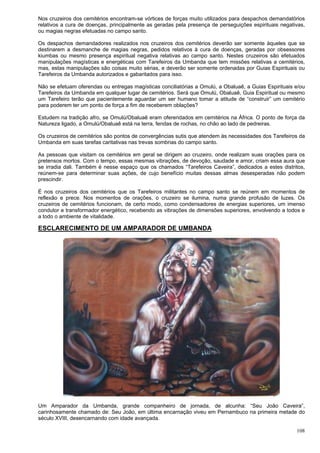 108
Nos cruzeiros dos cemitérios encontram-se vórtices de forças muito utilizados para despachos demandatórios
relativos a cura de doenças, principalmente as geradas pela presença de perseguições espirituais negativas,
ou magias negras efetuadas no campo santo.
Os despachos demandadores realizados nos cruzeiros dos cemitérios deverão ser somente àqueles que se
destinarem a desmanche de magias negras, pedidos relativos à cura de doenças, geradas por obsessores
kiumbas ou mesmo presença espiritual negativa relativas ao campo santo. Nestes cruzeiros são efetuados
manipulações magísticas e energéticas com Tarefeiros da Umbanda que tem missões relativas a cemitérios,
mas, estas manipulações são coisas muito sérias, e deverão ser somente ordenadas por Guias Espirituais ou
Tarefeiros da Umbanda autorizados e gabaritados para isso.
Não se efetuam oferendas ou entregas magísticas conciliatórias a Omulú, a Obaluaê, a Guias Espirituais e/ou
Tarefeiros da Umbanda em qualquer lugar de cemitérios. Será que Omulú, Obaluaê, Guia Espiritual ou mesmo
um Tarefeiro terão que pacientemente aguardar um ser humano tomar a atitude de “construir” um cemitério
para poderem ter um ponto de força a fim de receberem oblações?
Estudem na tradição afro, se Omulú/Obaluaê eram oferendados em cemitérios na África. O ponto de força da
Natureza ligado, a Omulú/Obaluaê está na terra, fendas de rochas, no chão ao lado de pedreiras.
Os cruzeiros de cemitérios são pontos de convergências sutis que atendem às necessidades dos Tarefeiros da
Umbanda em suas tarefas caritativas nas trevas sombrias do campo santo.
As pessoas que visitam os cemitérios em geral se dirigem ao cruzeiro, onde realizam suas orações para os
pretensos mortos. Com o tempo, essas mesmas vibrações, de devoção, saudade e amor, criam essa aura que
se irradia dali. Também é nesse espaço que os chamados “Tarefeiros Caveira”, dedicados a estes distritos,
reúnem-se para determinar suas ações, de cujo benefício muitas dessas almas desesperadas não podem
prescindir.
É nos cruzeiros dos cemitérios que os Tarefeiros militantes no campo santo se reúnem em momentos de
reflexão e prece. Nos momentos de orações, o cruzeiro se ilumina, numa grande profusão de luzes. Os
cruzeiros de cemitérios funcionam, de certo modo, como condensadores de energias superiores, um imenso
condutor e transformador energético, recebendo as vibrações de dimensões superiores, envolvendo a todos e
a todo o ambiente de vitalidade.
ESCLARECIMENTO DE UM AMPARADOR DE UMBANDA
Um Amparador da Umbanda, grande companheiro de jornada, de alcunha: “Seu João Caveira”,
carinhosamente chamado de: Seu João, em última encarnação viveu em Pernambuco na primeira metade do
século XVIII, desencarnando com idade avançada.
 