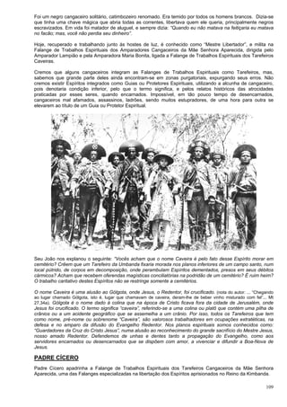109
Foi um negro cangaceiro solitário, catimbozeiro renomado. Era temido por todos os homens brancos. Dizia-se
que tinha uma chave mágica que abria todas as correntes, libertava quem ele queria, principalmente negros
escravizados. Em vida foi matador de aluguel, e sempre dizia: “Quando eu não matava na feitiçaria eu matava
no facão; mas, você não perdia seu dinheiro”.
Hoje, recuperado e trabalhando junto às hostes de luz, é conhecido como “Mestre Libertador”, e milita na
Falange de Trabalhos Espirituais dos Amparadores Cangaceiros da Mãe Senhora Aparecida, dirigida pelo
Amparador Lampião e pela Amparadora Maria Bonita, ligada a Falange de Trabalhos Espirituais dos Tarefeiros
Caveiras.
Cremos que alguns cangaceiros integram as Falanges de Trabalhos Espirituais como Tarefeiros, mas,
sabemos que grande parte deles ainda encontram-se em zonas purgatoriais, expurgando seus erros. Não
cremos existir Espíritos integrados como Guias ou Protetores Espirituais, utilizando a alcunha de cangaceiro,
pois denotaria condição inferior, pelo que o termo significa, e pelos relatos históricos das atrocidades
praticadas por esses seres, quando encarnados. Impossível, em tão pouco tempo de desencarnados,
cangaceiros mal afamados, assassinos, ladrões, sendo muitos estupradores, de uma hora para outra se
elevarem ao título de um Guia ou Protetor Espiritual.
Seu João nos explanou o seguinte: “Vocês acham que o nome Caveira é pelo fato desse Espírito morar em
cemitério? Crêem que um Tarefeiro da Umbanda fixaria morada nos planos inferiores de um campo santo, num
local pútrido, de corpos em decomposição, onde perambulam Espíritos dementados, presos em seus débitos
cármicos? Acham que recebem oferendas magísticas conciliatórias na podridão de um cemitério? É ruim heim?
O trabalho caritativo destes Espíritos não se restringe somente a cemitérios.
O nome Caveira é uma alusão ao Gólgota, onde Jesus, o Redentor, foi crucificado. (nota do autor: ... “Chegando
ao lugar chamado Gólgota, isto é, lugar que chamavam de caveira, deram-lhe de beber vinho misturado com fel”... Mt
27,34a). Gólgota é o nome dado à colina que na época de Cristo ficava fora da cidade de Jerusalém, onde
Jesus foi crucificado. O termo significa “caveira”, referindo-se a uma colina ou platô que contém uma pilha de
crânios ou a um acidente geográfico que se assemelha a um crânio. Por isso, todos os Tarefeiros que tem
como nome, pré-nome ou sobrenome “Caveira”, são valorosos trabalhadores em ocupações extratéticas, na
defesa e no amparo da difusão do Evangelho Redentor. Nos planos espirituais somos conhecidos como:
“Guardadores da Cruz do Cristo Jesus”, numa alusão ao reconhecimento do grande sacrifício do Mestre Jesus,
nosso amado Redentor. Defendemos de unhas e dentes tanto a propagação do Evangelho, como aos
servidores encarnados ou desencarnados que se dispõem com amor, a vivenciar e difundir a Boa-Nova de
Jesus.
PADRE CÍCERO
Padre Cícero apadrinha a Falange de Trabalhos Espirituais dos Tarefeiros Cangaceiros da Mãe Senhora
Aparecida, uma das Falanges especializadas na libertação dos Espíritos aprisionados no Reino da Kimbanda.
 