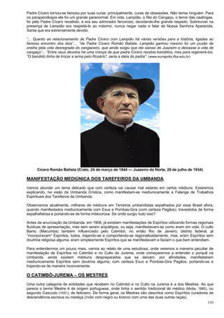 110
Padre Cícero tornou-se famoso por suas curas, principalmente, curas de obsessões. Não temia ninguém. Para
os parapsicólogos ele foi um grande paranormal. Em vida, Lampião, o Rei do Cangaço, o terror das caatingas,
foi pelo Padre Cícero recebido, e era seu admirador fervoroso, devotando-lhe grande respeito. Sobreviver na
presença de Lampião era respeitá-lo ao máximo, nunca negar nada e falar de Nossa Senhora Aparecida,
Santa que era extremamente devoto.
“... Quanto ao relacionamento de Padre Cícero com Lampião há várias versões para a história, ligadas ao
famoso encontro dos dois”.... “de Padre Cícero Romão Batista, Lampião ganhou mesmo foi um puxão de
orelha pela vida desregrada do cangaceiro, que ainda exigiu que ele saísse de Juazeiro e deixasse a vida de
cangaço”... “Entre seus devotos há uma crença de que padre Cícero recebia bandidos, mas para regenerá-los.
“O bandido tinha de trocar a arma pelo Rosário”, seria a ideia do padre”. (www.eunapolis.ifba.edu.br)
Cícero Romão Batista (Crato, 24 de março de 1844 — Juazeiro do Norte, 20 de julho de 1934)
MANIFESTAÇÃO MEDIÚNICA DOS TAREFEIROS DA UMBANDA
Vamos abordar um tema delicado que com certeza vai causar mal estares em certos médiuns. Estaremos
explicando, na visão da Umbanda Crística, como manifestam-se mediunicamente a Falange de Trabalhos
Espirituais dos Tarefeiros da Umbanda.
Observamos atualmente, milhares de médiuns em Terreiros umbandistas espalhados por esse Brasil afora,
quando manifestados mediunicamente com Exus e Pombas-Gira (com certeza Pagãos), travestidos de forma
espalhafatosa e portando-se de forma indecorosa. De onde surgiu tudo isso?
Antes da anunciação da Umbanda, em 1908, já existiam manifestações de Espíritos utilizando formas regionais
fluídicas de apresentação, mas sem serem arquétipos, ou seja, manifestavam-se como eram em vida. O culto
Bantu (Macumba) também influenciado pelo Catimbó, no então Rio de Janeiro, distrito federal, já
“incorporavam” Espíritos, todos, trajando-se e comportando-se regionalizadamente, mas, eram Espíritos sem
doutrina religiosa alguma; eram simplesmente Espíritos que se manifestavam e faziam o que bem entendiam.
Para entendermos um pouco mais, vamos ao relato de uma estudiosa, onde veremos a maneira peculiar de
manifestação de Espíritos no Catimbó e no Culto da Jurema, onde começaremos a entender o porquê na
Umbanda, ainda existem médiuns despreparados que se deixam, por afinidades, manifestarem
mediunicamente Espíritos sem doutrina alguma, com certeza Exus e Pombas-Gira Pagãos, portando-se e
trajando-se de maneira inconveniente.
O CATIMBÓ-JUREMA – OS MESTRES
Uma outra categoria de entidades que recebem no Catimbó e no Culto na Jurema é a dos Mestres. Ao que
parece o termo Mestre é de origem portuguesa, onde tinha o sentido tradicional de médico (Motta, 1985), ou
segundo Cascudo (1931), de feiticeiro. De forma geral, os Mestres são descritos como Espíritos curadores de
descendência escrava ou mestiça (índio com negro ou branco com uma das duas outras raças).
 