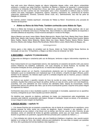 113
Aqui está outra clara influência legada por alguns integrantes desses cultos, onde alguns umbandistas
aceitaram e aceitam que estes Espíritos, chamados de Mestres e Mestras da esquerda, e posteriormente
nominados na Umbanda de Pombas-Gira e Exus, são todos, geralmente, garanhões, malandros, machões,
mulheres de má vida e peritos nas tais “amarrações” para o amor, travestindo os médiuns (seja ou homem
mulher) com saias, maquiagem, cangaceiros, ciganos, vaqueiros, marinheiros, etc., portando-se de maneira
indecorosa, bebericando, fumando, comendo carnes cruas, etc.). Definitivamente, isso não faz parte da
Religião de Umbanda.
No Catimbó, existem “cidades espirituais”, chamadas de “Aldeia ou Reino”. Encontramos uma, povoada de
“Mestres da Esquerda”:
 Aldeia ou Reino da Vela Preta. Também conhecida como Aldeia do Tigre.
Essa é a Aldeia das fumaças as esquerdas. Os Mestres que moram nessa Aldeia espiritual, são os que
conhecemos na Umbanda como Exus e Pombas Gira. Seus símbolos é a vela preta (Mestres da esquerda) e
vermelha (Mestras da esquerda). O local inicial de adoração é o fundo do Rio Negro.
Alguns Mestres que atuam nessa Aldeia: Mestre Malunguinho, Mestre Galo Preto, Mestre Sete Facas, Mestre
Bode Preto, Mestre João Caveira, Mestre João Feiticeiro, Mestra Maria Galega, Mestra Rosa Caveira, Mestra
Maria Padilha, Mestra Maria Molambo, Mestra Maria dos Anjos, Mestra Paulina, Mestra Ritinha, Mestra
Severina, Mestra Júlia Galega, Mestra Rita Navalhada, Mestra Maria Luziara, Mestra Maria do Bagaço, etc.
**********//**********
Vamos agora a dois relatos do jornalista Leal de Souza, diretor da Tenda Espírita Nossa Senhora da
Conceição, em seu livro: “O Espiritismo, a Magia e as Sete Linhas de Umbanda” de 1933:
A MACUMBA – capítulo 13 (relembrando)
A Macumba se distingue e caracteriza pelo uso de Batuques, tambores e alguns instrumentos originários da
África.
Essa música bizarra em sua irregularidade soturna, não representa um acessório de barulho inútil, pois exerce
positiva influência nos trabalhos, acelerando, com suas vibrações os lances fluídicos. As reuniões não
comportam limitações de hora, prolongando-se, na maioria das situações, até o alvorecer.
São dirigidas sempre por um Espírito, invariavelmente obedecido sem ter diversificações, por que está
habituado a punir os recalcitrantes com implacável rigor. É de ordinário, o Espírito de algum Africano, porém
também há de Caboclos. Os métodos sejam qual for a entidade dirigente são os mesmos, porque o Caboclo
aprendeu com o Africano.
Os médiuns que ajudam o aparelho receptor do Guia da reunião às vezes, temem receber as Entidades
auxiliares. Aqueles lhes ordena que fiquem de joelhos, dá-lhes um copo de vinho, porém com mais freqüência,
puxa-lhes, com uma palmatória de cinco buracos dos alentados bolos. Depois da incorporação, manda
queimar-lhes pólvora nas palmas das mãos, que se torna incombustível quando o Espírito toma posse integral
do organismo do médium.
Conhecendo essa prova e seus resultados quando a incorporação é incompleta, apassivam-se os aparelhos
humanos, entregando-se por inteiro àqueles que devem utilizá-los.
Os trabalhos que, segundo os objetivos, participam da magia, ora impressionam pela singularidade, ora
assustam pela violência, surpreendem pela beleza. Obrigam a meditação, forçam ao estudo, e foi estudando-
os que cheguei à outra margem do Espiritismo.
A MAGIA NEGRA – capítulo 14
(...) Um desses Espíritos tem se prestado a experiências, não só diante de conhecedores do espiritismo, como
perante pessoas de brilho social nos círculos da elegância. Assim, tomando o seu aparelho, isto é,
incorporando-se ao seu médium, o faz triturar com os dentes, sem ferir-se, cacos de vidro. Caminha, de pés
descalços, sobre um estendal de fundos de garrafas quebradas, sendo que, por duas vezes, convidados,
levaram as garrafas e as quebraram, aguçando lâminas pontudas para o passeio do médium (...).
(...) Tais entidades tem ufania de seu poder, são com freqüência irritadiças e vingativas, mas, quando querem
agradar a um amigo da Terra, não medem esforços para satisfazê-lo. As suas lutas no espaço, por questões
da Terra, têm a grandeza terrível das batalhas e das tragédias (...).
 