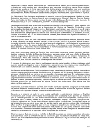 115
Vejam que o Culto da Jurema, transformado em Catimbó Ancestral, mesmo sendo um culto preconceituado,
praticado por muitos médiuns sem cultura alguma, sem hierarquia, disciplina ou mesmo feição religiosa,
conseguiu ser secular, e de forma oral, manter uma doutrina própria sem alterações, onde seus seguidores
falam a mesma língua e seguem os mesmo preceitos, cultuando os Espíritos de forma uníssona, ou seja, todos
os catimbozeiros, mesmo morando em locais distantes, pregam a mesma doutrina, seja a material ou espiritual.
No Catimbó e no Culto da Jurema aconteceram as primeiras incorporações e maneiras de trabalhos de índios,
Boiadeiros, Marinheiros (no Catimbó Acestral, eram nomeados como “Marujos”), Baianos, Ciganos, Sereias,
Yaras (conhecidas no Catimbó como: meninas da saia verde), Sakaangás, Semirombas, etc., chamados de
Mestres da direta, e os Exus e Pombas Gira, chamados de Mestres da esquerda.
Sempre perguntávamos onde teria surgido a manifestação mediúnica das Pombas-Gira? Agora, sabemos que
foi no Catimbó Ancestral, só que com a denominação de: Mestras da Esquerda. Pomba-Gira é uma
denominação umbandista. Já “incorporavam” no Catimbó com seus trejeitos e suas maneiras de ser. É ver pra
crer. É obvio. Esses Espíritos de trabalhos espirituais não surgiram de repente após o advento do Caboclo das
Sete Encruzilhadas. Sempre pairou dúvidas de onde tinham surgido os Marinheiros, os Boiadeiros, Baianos,
Ciganos, Pombas Gira, etc.; foi no Catimbó Ancestral, pois eles já se manifestavam regionalizadamente por lá,
mas de forma desordenada.
Observem que o Caboclo das Sete Encruzilhadas disse que não haveria bater de tambores, saias com rendas
e lamês, capacetes de penas, espadas na mão, roupas coloridas, sacrifício de animais, feituras de santo,
coroação, obrigações para Orixás, algumas coisas largamente utilizadas em manifestações de remanescentes
de culto Bantu, e outras dos Mestres da Catimbó em médiuns no Rio de Janeiro, nas chamadas “Macumbas”.
Esses Espíritos já estavam lá, mas manifestando-se de maneira desordenada, cada um fazendo o que bem
entendia. A Umbanda veio colocar ordem em tudo isso.
Hoje, ainda, uma grande maioria dos Terreiros ditos de Umbanda, claramente seguem os rituais, preceitos,
trejeitos, vestuários do Culto da Macumba, Entendamos que assim ainda está, pois o Culto da Macumba,
desde o surgimento do Caboclo das Sete Encruzilhadas, esta passando por um processo homeopático de
umbandização. Ainda não pratica-se a Umbanda idealizada pela Espiritualidade Maior, para não ferir
consciências, mas, tudo está correndo de forma vagarosa, mas, eficiente.
A migração de médiuns com seus Mestres espirituais para a então capital brasileira foi determinado pelo astral
superior, pois já era chegada a hora de fundamentar e apresentar uma nova religião, onde esses Espíritos
militariam com seus costumes, talentos, qualidades e atribuições, mas de forma ordenada.
Em Terreiros ainda observamos Espíritos manifestando sem obedecerem à disciplina espiritual, pois cada um
mantém suas características próprias, desvinculando-se de qualquer tipo de hierarquia disciplinadora, agindo,
pensando e trabalhando à sua maneira; não tem sujeição à hierarquias superiores. Em muitas casas, esses
Espíritos demonstram terem ainda muito apego às coisas materiais, travestindo o médium de maneira regional
(algumas mestras incorporam em homens travestindo-os de mulher, assim como alguns mestres travestem as
médiuns mulheres com modas masculinas), com uso irrestrito de bebidas alcoólicas, cigarros, promovendo as
feitiçarias, amarrações, etc. Infelizmente, em alguns Terreiros ditos umbandistas, ainda vemos esse tipo
deplorável de procedimento.
Vejam então, que cada um desses Espíritos, sem vínculos espirituais superiores, se agregam a mediunidade
de pessoas simplórias e desprovidas de cultura, ou mesmo da mediunidade de incautos, agindo da maneira
que querem, com costumes, viciações, qualidades e defeitos humanos.
Somente se o dirigente do culto for uma pessoa equilibrada e profundamente religiosa, os Espíritos
manifestantes, com certeza, também serão disciplinados (os afins se atraem). Muitos Espíritos que migraram
para a Umbanda passaram por uma doutrina espiritual severa, onde foram disciplinados, hierarquizados e
preparados para a grande missão de se tornarem orientadores eficazes, curadores, evangelizadores,
protetores, defensores, etc. Os que assim não agem, tenham certeza: ou são Exus e Pombas-Gira Pagãos, ou
os famosos kiumbas, ou, como temos visto em grande maioria, puro animismo vicioso; não é mistificação
(Ação ou efeito de enganar (alguém); fazer com que uma pessoa acredite numa mentira; farsa) por parte do
médium, mas, simplesmente crêem estar efetivamente mediunizados por um Espírito; estão sim, promovendo
auto-hipnotismo, externando fisicamente arquétipos regionais, muitas vezes carregado de excentricidades,
mostrando claramente como se encontra o mental desajustado dos profitentes.
Observem que no Culto da Jurema ou no Culto do Catimbó Ancestrais não existiam despachos, oferendas,
culto aos Orixás e nem o conhecimento do que seriam eles, pois não sofreram influência dos cultos afros,
devido a que no Norte/Nordeste havia praticamente escravos domésticos, e alguns utilizados em plantações de
cana-de-açúcar.
 