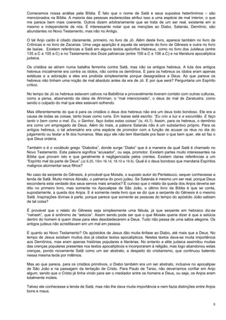 8
Comecemos nossa análise pela Bíblia. É fato que o nome de Satã e seus supostos heterônimos – são
mencionados na Bíblia. A maioria das pessoas esclarecidas atribui isso a uma espécie de mal interior, o que
me parece bem mais coerente. Outros dizem arbitrariamente que se trata de um ser real, existente em si
mesmo e independente de nós. É interessante notar que as menções ao Diabo, Satanás, Demônio, são
abundantes no Novo Testamento, mas não no Antigo.
O tal Anjo caído é citado claramente, primeiro, no livro de Jó. Além deste livro, aparece também no livro de
Crônicas e no livro de Zacarias. Uma vaga aparição é aquela da serpente do livro de Gênesis e outra no livro
de Isaías. Existem referências a Satã em alguns textos apócrifos Hebreus, como no livro dos Jubileus (entre
135 a.C a 105 a.C) e no Testamento dos Doze patriarcas (entre 109 a.C e 106 a.C) e na literatura apocalíptica
judaica.
Os cristãos se atiram numa batalha ferrenha contra Satã, mas não os antigos hebreus. A luta dos antigos
hebreus inicialmente era contra os ídolos, não contra os demônios. E para os hebreus os ídolos eram apenas
estátuas e a adoração a eles era proibida simplesmente porque desagradava a Deus. Ao que parece os
hebreus não tinham uma noção de mal absoluto antes da era de Jó. E por que será? Perguntaria um Espírito
crítico.
No tempo de Jó os hebreus estavam cativos na Babilônia e provavelmente tiveram contato com outras culturas,
como a persa, absorvendo da ideia de Ahriman, o “mal intencionado”, o deus do mal de Zaratustra, como
sendo o culpado do mal que eles estavam sofrendo.
Mas diferentemente do que é para os cristãos o deus dos hebreus não era um deus todo bondoso. Ele era a
causa de todas as coisas, tanto boas como ruins. Em Isaías está escrito: “Eu crio a luz e a escuridão. E faço
tanto o bem como o mal. Eu, o Senhor, faço todas estas coisas” (Is; 45.7). Assim, para os hebreus, o demônio
era como um empregado de Deus. Além do mais, a palavra Satanás não é um substantivo próprio. Para os
antigos hebreus, o tal adversário era uma espécie de promotor com a função de acusar os réus no dia do
julgamento ou testar a fé dos humanos. Mas aqui ele não tem liberdade pra fazer o que bem quer, ele só faz o
que Deus ordena.
Também o é o vocábulo grego “Diabolos”, donde surge “Diabo” que é a maneira da qual Satã é chamado no
Novo Testamento. Esta palavra significa “acusador”, ou seja, promotor. Existem partes muito interessantes na
Bíblia que provam isto e que geralmente é negligenciada pelos crentes. Existem claras referências a um
“Espírito mal da parte de Deus” (Jz 9.25, 1Sm 16.14, 18.10 e 19.9). Qual é o deus bondoso que mandaria Espíritos
malignos atormentar seus filhos?
No caso da serpente do Gênesis, é provável que Moisés, o suposto autor do Pentateuco, sequer conhecesse a
lenda de Satã. Muito menos Abraão, o patriarca do povo judeu. Se Satanás é mesmo um ser real, porque Deus
esconderia esta verdade dos seus servos mais amados? É curioso que o relato da queda dos Anjos deveria ser
dito no primeiro livro, mas somente no Apocalipse de São João, o último livro da Bíblia é que se conta,
supostamente, a queda dos Anjos. E é somente neste livro que se diz que a serpente do Gênesis é o mesmo
Satã. Inspirações divinas à parte, porque parece que somente as pessoas do tempo do apóstolo João sabiam
de tal coisa?
É provável que o relato do Gênesis seja simplesmente uma fábula, já que serpente em hebraico diz-se
“nahash”, que é sinônimo de “astúcia”. Assim sendo pode ser que o que Moisés queria dizer é que a astúcia
dentro do homem é quem disse para eles desobedecerem a Deus. Tudo não passa de uma sábia alegoria. Os
antigos judeus não acreditavam em um mal em pessoa.
E quanto ao Novo Testamento? Os apóstolos de Jesus dão muita ênfase ao Diabo, até mais que a Deus. No
tempo de Jesus existiam muitos dos já citados textos apocalípticos. Nestes textos dava-se muita importância
aos Demônios, mas eram apenas histórias populares e literárias. No entanto a elite judaica assimilou muitas
das crenças populares presentes nos textos apocalípticos e incorporaram à religião, mas logo abandonou estas
crenças, pondo novamente Satã como um ser abstrato, a despeito do cristianismo, que continuou batendo
nessa mesma tecla por milênios.
Mas ao que parece, para os cristãos primitivos, o Diabo também era um ser abstrato, inclusive no apocalipse
de São João e na passagem da tentação de Cristo. Para Paulo de Tarso, não deveríamos confiar em Anjo
algum, sendo que o Cristo já tinha vindo para ser o mediador entre os homens e Deus, ou seja, os Anjos eram
totalmente inúteis.
Talvez ele conhecesse a lenda de Satã, mas não lhe dava muita importância e nem fazia distinções entre Anjos
bons e maus.
 