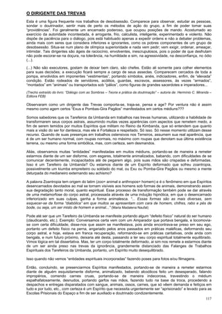 117
O DIRIGENTE DAS TREVAS
Esta é uma figura frequente nos trabalhos de desobsessão. Comparece para observar, estudar as pessoas,
sondar o doutrinador, sentir mais de perto os métodos de ação do grupo, a fim de poder tomar suas
“providências”. Foi geralmente um encarnado poderoso, que ocupou posições de mando. Acostumado ao
exercício da autoridade incontestada, é arrogante, frio, calculista, inteligente, experimentado e violento. Não
dispõe de paciência para o diálogo, pois está habituado apenas a expedir ordens e não a debater problemas,
ainda mais com seres que considera inferiores e ignorantes, como os pobres componentes de um grupo de
desobsessão. Situa-se num plano de olímpica superioridade e nada vem pedir; vem exigir, ordenar, ameaçar,
intimidar. Tais dirigentes são ágeis de raciocínio, envolventes, inescrupulosos, pois o poder de que desfrutam
não pode escorar-se na doçura, na tolerância, na humildade e sim, na agressividade, na desconfiança, no ódio
(...).
(...) Não são executores, gostam de deixar bem claro, são chefes. Estão ali somente para colher elementos
para suas decisões; a execução ficará sempre a cargo de seus asseclas. Comparecem cercados de toda a
pompa, envolvidos em imponentes “vestimentas”, portando símbolos, anéis, indiciadores, enfim, de “elevada”
condição. Estão rodeados de servidores, acólitos, guardas, escravos, assessores, às vezes “armados”,
“montados” em “animais” ou transportados sob “pálios”, como figuras de grandes sacerdotes e imperadores...
(Trecho extraído do livro: “Diálogo com as Sombras – Teoria e prática da doutrinação” – autoria de: Hermínio C. Miranda –
Editora FEB)
Observaram como um dirigente das Trevas comporta-se, traja-se, pensa e age? Por ventura não é assim
mesmo como agem certos “Exus e Pombas-Gira Pagãos” manifestados em certos médiuns???
Somos sabedores que os Tarefeiros da Umbanda em trabalhos nas trevas humanas, utilizando a habilidade de
transformarem seus corpos astrais, assumindo muitas vezes aparências com aspectos que remetem medo, a
fim de serem temidos por muitos Espíritos que militam no Reino da Kimbanda, que só entendem que quanto
mais a visão do ser for dantesca, mas ele é Fortaleza e respeitado. Só isso. Só nesse momento utilizam desse
recurso. Quando de suas presenças em trabalhos ostensivos nos Terreiros, assumem sua real aparência, que
é de um ser humano normal, com roupas normais, no máximo com roupas que denotam sua última existência
terrena, ou mesmo uma forma simbólica, mas, com certeza, sem desmandos.
Aliás, observamos muitas “entidades” manifestadas em muitos médiuns, portando-se de maneira a remeter
estarmos diante de um ser disforme, com esgares, totalmente animalizados, babando, com dificuldades de se
comunicar decentemente, incapacitados até de pegarem algo, pois suas mãos são crispadas e deformadas.
Isso é um Tarefeiro da Umbanda? Ou estamos diante de um Espírito deformado que sofreu zoantropia,
possivelmente um kiumba empreiteiro ou soldado do mal, ou Exu ou Pomba-Gira Pagãos ou mesmo a mente
deturpada do medianeiro externando seu achismo?
A palavra Zoantropia tem origem do latim (zoo= animal e anthropos= homem) e é o fenômeno em que Espíritos
desencarnados devotados ao mal se tornam visíveis aos homens sob formas de animais, demonstrando assim
sua degradação tanto moral, quanto espiritual. Esse processo de transformação também pode se dar através
de uma metamorfose do corpo astral, processada através de uma indução hipnótica, em que o desencarnado
inferiorizado em suas culpas, ganha a forma animalesca. “... Essas formas são as mais diversas, sem
esquecer-se da forma “diabólica” em que muitos se apresentam com cara de homem, chifres, rabo e pés de
bode, ou seja, um ser misto de homem e animal...” (Maria Madalena Naufal)
Pode até ser que um Tarefeiro da Umbanda se manifeste portando algum “defeito físico” natural do ser humano
(claudicando, etc.). Exemplo: Conversamos certa vem com um Amparador que portava bengala, e locomovia-
se com certa dificuldade; disse-nos que assim se manifestava, pois ainda encontrava-se preso em seu ego,
portanto um defeito físico na perna, angariado pelos anos passados em práticas maléficas, deformando seu
corpo astral, e hoje, estava em franca recuperação, reformando-se em práticas caritativas, onde anda com
bengala, e num futuro próximo, deixaria até desta, passando a ter seu corpo espiritual totalmente equilibrado.
Vimos lógica em tal dissertativa. Mas, ter um corpo totalmente deformado, ai sim nos remete a estarmos diante
de um ser ainda preso nas trevas da ignorância, grandemente distanciado das Falanges de Trabalhos
Espirituais dos Tarefeiros da Umbanda, portanto, um Espírito muito desequilibrado.
Isso quando não vemos “entidades espirituais incorporadas” fazendo poses para fotos e/ou filmagens.
Então, concluindo, se presenciarmos Espíritos manifestados, portando-se de maneira a remeter estarmos
diante de alguém esquisitamente disforme, animalizado, bebendo alcoólicos feito um desesperado, falando
impropérios, comendo carnes cruas, portando-se de maneira indecorosa, travestindo o médium
espalhafatosamente, desnudos, portando garfos nas mãos, fazendo tudo na base da troca, procedendo a
despachos e entregas disparatados com sangue, animais, ossos, carnes, que só vêem demanda e feitiços em
tudo e por tudo, etc., com certeza é um Espírito que necessita urgentemente ser “aprisionado” e levado para as
Escolas Prisionais do Espaço a fim de ser auxiliado e doutrinado condizentemente.
 