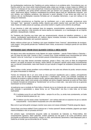 118
As manifestações mediúnicas dos Tarefeiros em certos médiuns é um problema sério. Concordamos que, um
Espírito pode ter seu corpo astral metamorfoseado pelas culpas que carrega, e essas culpas se refletem em
“danos” e mudanças em seu corpo perispiritual; inclusive já observamos vários Tarefeiros manterem a cabeça
baixa, por penitência, pois ainda sentem remorsos pelo que fizeram num passado não tão distante. Muitas
vezes, observamos alguns Tarefeiros manifestarem-se portando alguns tipos de “deficiências corporais”, que
com certeza, com trabalhos caritativos, não demoram a serem sanadas. O que temos que coibir com os
médiuns são as manifestações corporais formadas por um arquétipo demoníaco, o que com certeza, é da
cabeça do medianeiro.
Pior condição encontram-se os Espíritos que se manifestam com o nariz empinado, portando-se como
“príncipes”, “reis”, “generais” e grandes chefes, dizendo que podem resolver tudo, que sem Exu não se faz
nada. Esses sim estão presos ao superego, pois ainda mantem o orgulho como sinônimo de perfeição.
O que devemos é coibir são quaisquer tipos de exageros, excentricidades, pantomimas e apresentações
circenses, que sabemos, é tão somente da mente doentia do medianeiro, ou a manifestação de um Espírito
galhofeiro, desequilibrado, maldoso.
Os Tarefeiros são Espíritos que lutam pelo seu amadurecimento, através de trabalhos caritativos, e, com
certeza, manifestados espiritualmente em médiuns dignos, honestos, honrados e escrupulosos, trabalharão
com simplicidade, efetividade, sem quererem aparecer.
Muitos médiuns acham que os Tarefeiros com quem trabalham foram “brancos", descendentes de europeus.
Ledo engano. Uma grande parcela dos Tarefeiros foram índios, ex-escravos e mestiços quando em sua última
encarnação.
ENTIDADES QUE VIRAM EXUS QUANDO CHEGA A MEIA NOITE
Há alguns anos atrás escutávamos muito falarem de certas entidades – pseudo Pretos-Velhos e Caboclos –
que, ao toque da meia noite “viravam a Gira” e viravam Exus. Essas entidades eram reconhecidas por certos
“experts” como de “muita força” no meio também pseudo Umbandista que se apresentava então.
Há muito não ouço falar dessas anomalias espirituais, graças a Deus, mas como os fatos de antigamente
tendem a se repetir de tempos em tempos, resolvi dedicar um pequeno capítulo sobre esses inconseqüentes
que, se dizendo Umbandistas, nada mais fizeram do que macular a imagem da verdadeira Umbanda ao assim
agirem.
Caros irmãos e irmãs; jamais acreditem numa entidade que vira outra aos olhares do povão, sempre ansioso
por ações miraculosas ou histéricas.
Terreiro de Umbanda não é um circo onde se deva promover espetáculos para a plateia, principalmente
quando esses são de bases totalmente enganosas e mistificadoras. Jamais uma entidade verdadeira de
Umbanda se proporia a ações de efeitos visuais, apenas pelos efeitos e/ou com finalidades bem desconfiáveis
como nesses casos, assim como jamais uma entidade que tenha chegado realmente ao posto de Preto-Velho
ou Caboclo Coroado de Umbanda se “transformaria” em um Exu à meia noite – isso seria como se os generais
resolvessem se tornar soldados.
Já explicamos que a condição de Preto-Velho e Caboclo da Lei na Umbanda são como que postos alcançados
pela evolução e aprendizado e, dessa forma, se um “Preto-Velho” vira Exu à meia noite, só há duas
explicações:
1ª) A entidade nunca foi um real Preto-Velho – sempre foi um Exu, ou ainda mais corretamente, um baita
kiumba se fazendo passar por, ou;
2ª) O médium que faz essas coisas “acontecerem”, com certeza está sob os auspícios do pai ou caboclo
subconsciente – nunca esteve incorporado com uma real entidade.
Mas como é que tanta gente conseguiu resolver seus casos com essas entidades? Poderão perguntar alguns.
Vamos fazer uma breve análise? Como costuma ser o “modus operandi” dessas entidades, julgando que sejam
mesmo entidades e não um processo anímico?
Em primeiro lugar, normalmente enquanto estão se travestindo de Caboclos ou Pretos-Velhos, têm
comportamento agressivo, falam palavrões, emitem piadinhas de mal gosto e de cunho pornofônico (seria
pornografia se estivessem escrevendo), cospem no chão, demonstrando claramente o total despreparo para a
chefia de um bordel, que se dirá então de um Terreiro.
 