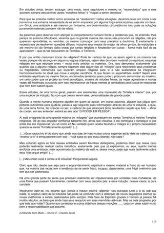 119
Em atitudes ainda, tentam subjugar, pelo medo, seus seguidores e mesmo os “necessitados” que a eles
acorrem, sempre descobrindo certos “trabalhos feitos” e “magias a serem desfeitas”.
Para que se entenda melhor como acontece de “resolverem” certas situações, devemos levar em conta o ser
humano e sua extrema necessidade de se sentir amparado por alguma força extracorpórea, seja ela um deus,
um Orixá, uma entidade e até mesmo um fantasma, em determinadas circunstâncias nas quais as soluções
puramente materiais parecem não ter efeito.
Se pararmos para observar com atenção o comportamento humano frente a problemas que, de antemão, lhes
pareça de extrema dificuldade, veremos que na grande maioria das vezes eles procuram as religiões, não por
quererem aprendê-las, ou senti-las, ou mesmo comungar com seus preceitos e doutrinas. É exatamente a
necessidade de resolverem questões difíceis, inclusive seus medos de magia, de olhos gordos, de maldições e
até mesmo do tão famoso diabo criado por certas religiões e fortalecido por outras – forma mais fácil de os
apavorarem – que os faz procurarem os Templos, e Terreiros.
E por que então costumam trocar de religiões? Pode ter certeza de que, se assim agem é, na maioria das
vezes, porque não alcançaram algum ou alguns objetivos, sejam eles de ordem material ou espiritual, naquelas
religiões em que estavam antes – muito mais amiúde os materiais. Ora, isso demonstra exatamente que
quando vão a alguma religião, sempre esperam dela algum tipo de “milagre” para resolverem seus problemas
ou fragilidades. Demonstra que esperam amparo religioso para si e não exatamente se integrarem
harmoniosamente no ideal que move a religião escolhida. O que fazem os espertalhões então? Sejam eles
entidades espirituais ou mesmo físicas, encarnadas (entenda quem puder), procuram demonstrar ao máximo,
um certo poder que se projeta ao nível psicológico, através de atitudes firmes, às vezes agressivas e muitas
vezes até histéricas, buscando com isso impressionar as fracas mentes já combalidas pela busca de realidades
que nem bem sabem quais.
Essas atitudes, de uma forma geral, passam aos assistentes uma impressão de “fortaleza interior” que, por
uma espécie de indução, faz com que creiam serem eles, personalidades de grande poder.
Quando a mente humana encontra alguém em quem se apoiar, em outras palavras, alguém que julgue com
poderes suficientes para ajudá-la, passa a agir segundo suas informações através de uma fé induzida, a qual,
de uma certa forma, faz crescer no ser, a certeza de que alcançará bons resultados naquilo que fizer – afinal
de contas, em seu entender, estará ao seu lado “O PODER EM PESSOA”.
Aí está o segredo de uma grande maioria de “milagres” que acontecem em certos Terreiros e mesmo Templos
religiosos. Dê ao seu seguidor confiança bastante (fé), ainda que induzida, e ele começará a conseguir o que
antes lhe era impossível. Viu só como é? Na verdade quem acaba fazendo o milagre é o próprio necessitado
quando se sente “Fortalezamente apoiado” (...)
(...) Esse raciocínio é tão claro que ainda nos dias de hoje muitos outros espertos estão dele se valendo para
“ensinar a fé” e enriquecerem com isso – você sabe do que estou falando, não sabe?
Mas voltando agora ao fato dessas entidades serem Kiumbas disfarçados, podemos dizer que nesse caso
poderão realmente realizar certos trabalhos, exatamente pelo que já explicamos, ou seja, quanto menos
evoluída uma entidade, mais aproximada da matéria ela está e, desse modo, pode agir mais facilmente sobre
esta. Mas a que preço? (...)
(...) Mas então você é contra a fé induzida? Perguntarão alguns.
Claro que não, desde que seja para o engrandecimento espiritual e mesmo material e físico do ser humano
que, na maioria das vezes tem a tendência de se sentir fraco, incapaz, dependente, uma frágil ovelhinha que
tem que ser pastoreada.
Há uma grande parte de seres que precisam realmente ser impulsionados por vontades mais Fortalezas, de
uma forma que possam futuramente, caminhar com seus próprios pés, e essa indução, nesses casos, é pura
caridade.
Importante dizer-se, no, entanto que, jamais o indutor deverá “algemar” seu auxiliado junto a si ou sob sua
tutela. O objetivo claro da fé induzida não pode se confundir com a obtenção de novos seguidores eternos ou
novas ovelhinhas a serem pastoreadas para sempre. Pela fase de Espíritos grupais o homem já passou há
muitos séculos, se bem que ainda haja esse resquício em suas memórias atávicas. Mas se dela progrediu, por
que teria que voltar? Quanto aos conteúdos e outros objetivos dessas induções ...... cada um deve saber muito
bem a responsabilidade que assume.
(Umbanda Sem Medo – volume II – Claudio Zeus)
 