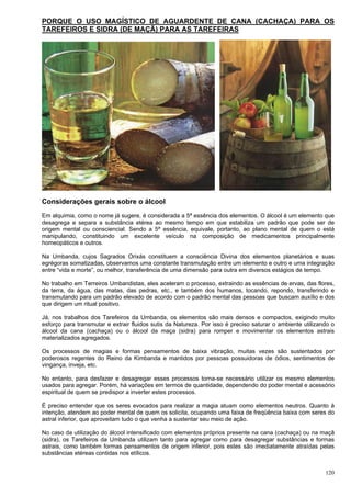 120
PORQUE O USO MAGÍSTICO DE AGUARDENTE DE CANA (CACHAÇA) PARA OS
TAREFEIROS E SIDRA (DE MAÇÃ) PARA AS TAREFEIRAS
Considerações gerais sobre o álcool
Em alquimia, como o nome já sugere, é considerada a 5ª essência dos elementos. O álcool é um elemento que
desagrega e separa a substância etérea ao mesmo tempo em que estabiliza um padrão que pode ser de
origem mental ou consciencial. Sendo a 5ª essência, equivale, portanto, ao plano mental de quem o está
manipulando, constituindo um excelente veículo na composição de medicamentos principalmente
homeopáticos e outros.
Na Umbanda, cujos Sagrados Orixás constituem a consciência Divina dos elementos planetários e suas
egrégoras somatizadas, observamos uma constante transmutação entre um elemento e outro e uma integração
entre “vida e morte”, ou melhor, transferência de uma dimensão para outra em diversos estágios de tempo.
No trabalho em Terreiros Umbandistas, eles aceleram o processo, extraindo as essências de ervas, das flores,
da terra, da água, das matas, das pedras, etc., e também dos humanos, tocando, repondo, transferindo e
transmutando para um padrão elevado de acordo com o padrão mental das pessoas que buscam auxílio e dos
que dirigem um ritual positivo.
Já, nos trabalhos dos Tarefeiros da Umbanda, os elementos são mais densos e compactos, exigindo muito
esforço para transmutar e extrair fluidos sutis da Natureza. Por isso é preciso saturar o ambiente utilizando o
álcool da cana (cachaça) ou o álcool da maça (sidra) para romper e movimentar os elementos astrais
materializados agregados.
Os processos de magias e formas pensamentos de baixa vibração, muitas vezes são sustentados por
poderosos regentes do Reino da Kimbanda e mantidos por pessoas possuidoras de ódios, sentimentos de
vingança, inveja, etc.
No entanto, para desfazer e desagregar esses processos torna-se necessário utilizar os mesmo elementos
usados para agregar. Porém, há variações em termos de quantidade, dependendo do poder mental e acessório
espiritual de quem se predispor a inverter estes processos.
É preciso entender que os seres evocados para realizar a magia atuam como elementos neutros. Quanto à
intenção, atendem ao poder mental de quem os solicita, ocupando uma faixa de freqüência baixa com seres do
astral inferior, que aproveitam tudo o que venha a sustentar seu meio de ação.
No caso da utilização do álcool intensificado com elementos próprios presente na cana (cachaça) ou na maçã
(sidra), os Tarefeiros da Umbanda utilizam tanto para agregar como para desagregar substâncias e formas
astrais, como também formas pensamentos de origem inferior, pois estes são imediatamente atraídas pelas
substâncias etéreas contidas nos etílicos.
 