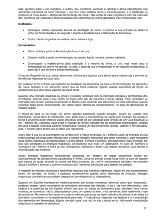 121
Mas, atentem: para o uso magístico, e outros, dos Tarefeiros, somente é utilizado o álcool intensificado com
elementos presentes na cana (cachaça – que tem como matéria prima a cana-de-açúcar, e a destilação do
mosto) e na maça (sidra – obtida pela fermentação da maçã). Não serão de valia magística e nem de outro uso
dos Tarefeiros da Umbanda o álcool produzido com elementos de outros destilados e/ou fermentados, tipo:
Destilados:
 Conhaque: bebida preparada através da destilação do vinho. O curioso é que primeiro se obtém o
vinho por fermentação e em seguida o líquido é destilado para a fabricação do Conhaque.
 Vodca: bebida originária da matéria prima: batata e trigo.
Fermentados:
 Vinho: obtida a partir da fermentação do suco de uva.
 Cerveja: obtida a partir da fermentação de cereais: lúpulo, cevada, cereais maltados.
 Champagne: a matéria-prima para obtenção é a mesma do vinho, a uva, mas neste caso a
fermentação só ocorre na garrafa, ou seja, o suco de uva é engarrafado e em seguida armazenado, a
partir daí é que se tem a bebida fermentada.
Cabe aos Regentes da Luz, utilizar elementos de Natureza superior para elevar estas freqüências e eliminar as
tendências negativas de cada caso.
De qualquer forma o fluido sutil extraído da destilação de elementos da cana e da fermentação de elementos
da maça, também é um elemento neutro que se torna poderoso agente quando submetido às forças do
pensamento que atrai esses agentes do plano astral.
Quando uma entidade espiritual ou Orixá é invocado, sintoniza com as intenções mentais e sentimentais dos
envolvidos, atraindo para o seu centro de força, todo tipo de miasmas e larvas astrais. Para centralizar as
intenções para o bem, precisa movimentar os fluidos sutis extraindo dos elementos por eles solicitados visando
controlar estes seres inconscientes, em certos casos eliminá-los completamente, no caso de desmanche de
magias negras.
O álcool de cana ou da maçã, por serem agentes poderosos quando ativados, devem ser usados com
parcimônia, nunca além do necessário, pois, pode levar a inconsciência se usado com excesso. De qualquer
forma é prudente evitar oferecer esses alcoólicos antes de ser solicitada pela direção de um Guia Espiritual, a
um Tarefeiro da Umbanda, para evitar a invasão de forças indesejáveis de ambientes impregnados. Dirigido
por uma Entidade Espiritual superior responsável, haverá um direcionamento correto, visando o fim desejado,
pois, o mesmo agirá dentro da Lei Maior que representa.
Outro fator é que ao se submeterem ao contato com a nossa dimensão, os Tarefeiros usam as energias do seu
próprio campo de forças para interagir com o campo mental e intencional dos seres humanos e, para manterem
seus corpos espirituais de manifestação. Corpos astrais, Etéricos e Mentais, precisam repor suas energias; por
isso são solicitadas as entregas magísticas conciliatórias que inclui um catalisador, no caso de Tarefeiro a
Cachaça e da Tarefeira a Sidra (e não champanhe), liberando o fluido sutil desses alcoólicos para facilitar a
reconstituição dos mesmos.
Essas entregas magísticas conciliatórias colocadas em campos de forças específicos devem ser
acompanhadas de pensamentos equilibrados e firmes. Deve-se pensar coisas boas como a cura de alguém
que precisa de ajuda, levantar os caídos nas lidas humanas, etc., enfim, pensamentos altruístas; isto também
ajuda a fortificar e iluminar o caminho evolutivo dos Tarefeiros solicitados para atender os pedidos.
A ingestão de bebidas alcoólicas é totalmente excluída dos trabalhos espirituais, sejam em que circunstâncias
forem. As cervejas, os vinhos, a cachaça, conservam-se apenas como elementos de firmezas, entregas
magísticas conciliatórias e possíveis despachos demandatórios ou ordenatórios.
Quando um Espírito manifesta-se mediunicamente, por breves momentos sente-se como que “encarnado”,
podendo desejar sentir novamente as sensações provindas das bebidas, e se o faz com desmandos, com
certeza é a presença de um Espírito inferior que quer se utilizar do medianeiro para satisfazer seus meros
instintos; se comedido, não o descaracteriza como um obreiro do bem, mas, devemos coibir totalmente o uso
de alcoólicos. Na maioria das vezes é o próprio médium que gosta de ingerir bebidas alcoólicas, e se utiliza do
animismo, consciente ou inconscientemente para isso. A importância magística das bebidas é a manipulação
dos elementos em fermentação (lúpulo, cevada, cana, uva, etc.) e não o álcool em si. Não existe manipulação
magística na ingestão de alcoólicos.
 