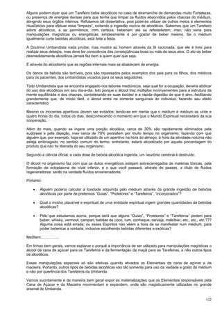 122
Alguns podem dizer que um Tarefeiro bebe alcoólicos no caso de desmanche de demandas muito Fortalezas,
ou presença de energias densas para que tenha que limpar os fluídos absorvidos pelos chacras do médium,
atingindo seus órgãos internos. Refutamos tal dissertativa, pois pode-se utilizar de outros meios e elementos
ritualísticos para efetuar essa “limpeza”, evitando a ingestão nociva de alcoólicos. Sabemos que um Tarefeiro
adora alcoólicos, e se permitimos, com certeza, beberiam até se refestelarem, mas, não seria para
manipulações magísticas ou energéticas; simplesmente é por gostar de beber mesmo. Se o médium
igualmente curte bebidas alcoólicas, está feita a festa.
A Doutrina Umbandista nada proíbe, mas mostra ao homem através da fé racionada, que ele é livre para
realizar seus desejos, mas deve ter consciência das conseqüências boas ou más de seus atos. O ato de beber
desmedidamente alcoólicos jamais fez bem a quem quer que seja.
É através do alcoolismo que as regiões infernais mais se abastecem de energia.
Os danos da bebida são terríveis, pois são repassados pelos exemplos dos pais para os filhos, dos médicos
para os pacientes, dos umbandistas viciados para os seus seguidores.
Todo Umbandista que se encontra engajado nos labores mediúnicos, seja qual for a ocupação, deveria abdicar
do uso dos alcoólicos em seu dia-a-dia. Isto porque o álcool traz múltiplos inconvenientes para a estrutura da
mente equilibrada e dos chacras, considerando-se suas toxidez e a rápida digestão de que é alvo, facilitando
grandemente que, de modo fácil, o álcool entre na corrente sanguínea do individuo, fazendo seu efeito
característico.
Mesmo os inocentes aperitivos devem ser evitados, tendo-se em mente que o médium é médium as vinte e
quatro horas do dia, todos os dias, desconhecendo o momento em que o Mundo Espiritual necessitará da sua
cooperação.
Além do mais, quando se ingere uma porção alcoólica, cerca de 30% são rapidamente eliminados pela
sudorese e pela dejeção, mas cerca de 70% persistem por muito tempo no organismo, fazendo com que
alguém que, por exemplo, haja-se utilizado de um aperitivo na hora do almoço, à hora da atividade noturna não
esteja embriagado, no sentido comum do termo, entretanto, estará alcoolizado por aquela porcentagem do
produto que não foi liberada do seu organismo.
Segundo a ciência oficial, a cada dose de bebida alcoólica ingerida, um neurônio cerebral é destruído.
O álcool no organismo faz com que os dutos energéticos estejam sobrecarregados de matérias tóxicas, pela
formação de ectoplasma de nível inferior, e o que você passará, através de passes, a título de fluidos
regeneradores, serão na verdade fluídos envenenadores.
Portanto:
 Alguém poderia calcular a toxidade adquirida pelo médium através da grande ingestão de bebidas
alcoólicas por parte de pretensos “Guias”, “Protetores” e “Tarefeiros”, “incorporados”?
 Qual o motivo plausível e espiritual de uma entidade espiritual ingerir grandes quantidades de bebidas
alcoólicas?
 Pelo que estudamos acima, porque será que alguns “Guias”, “Protetores” e “Tarefeiros” pedem para
beber, whisky, vermout, campari, batidas de coco, rum, conhaque, cerveja, malzibier, etc., etc., etc.???
Alguma coisa está errada; ou esses Espíritos não vêem a hora de se manifestar num médium, para
poder bebericar a vontade, inclusive escolhendo bebidas diferentes e exóticas?
Meditem..................
Em linhas bem gerais, vamos explanar o porquê a importância de ser utilizado para manipulações magísticas o
álcool da cana de açúcar para os Tarefeiros e da fermentação da maçã para as Tarefeiras, e não outros tipos
de alcoólicos.
Essas manipulações especiais só são efetivas quando ativados os Elementais da cana de açúcar e da
macieira. Portanto, outros tipos de bebidas alcoólicas são tão somente para uso da vaidade e gosto do médium
e não por querência dos Tarefeiros da Umbanda.
Vamos sucintamente e de maneira bem geral expor as materializações que os Elementais responsáveis pela
Cana de Açúcar e da Macieira movimentam e expandem, onde são magisticamente utilizadas no grande
arsenal de Umbanda.
 
