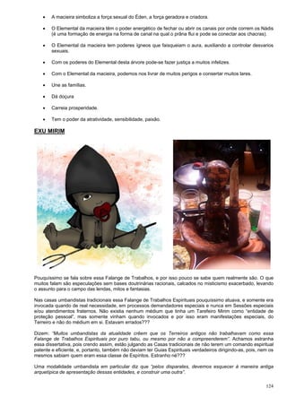 124
 A macieira simboliza a força sexual do Éden, a força geradora e criadora.
 O Elemental da macieira têm o poder energético de fechar ou abrir os canais por onde correm os Nádis
(é uma formação de energia na forma de canal na qual o prâna flui e pode se conectar aos chacras).
 O Elemental da macieira tem poderes ígneos que faisqueiam o aura, auxiliando a controlar desvarios
sexuais.
 Com os poderes do Elemental desta árvore pode-se fazer justiça a muitos infelizes.
 Com o Elemental da macieira, podemos nos livrar de muitos perigos e consertar muitos lares.
 Une as famílias.
 Dá doçura
 Carreia prosperidade.
 Tem o poder da atratividade, sensibilidade, paixão.
EXU MIRIM
Pouquíssimo se fala sobre essa Falange de Trabalhos, e por isso pouco se sabe quem realmente são. O que
muitos falam são especulações sem bases doutrinárias racionais, calcados no misticismo exacerbado, levando
o assunto para o campo das lendas, mitos e fantasias.
Nas casas umbandistas tradicionais essa Falange de Trabalhos Espirituais pouquíssimo atuava, e somente era
invocada quando de real necessidade, em processos demandadores especiais e nunca em Sessões especiais
e/ou atendimentos fraternos. Não existia nenhum médium que tinha um Tarefeiro Mirim como “entidade de
proteção pessoal”, mas somente vinham quando invocados e por isso eram manifestações especiais, do
Terreiro e não do médium em si. Estavam errados???
Dizem: “Muitos umbandistas da atualidade crêem que os Terreiros antigos não trabalhavam como essa
Falange de Trabalhos Espirituais por puro tabu, ou mesmo por não a compreenderem”. Achamos estranha
essa dissertativa, pois crendo assim, estão julgando as Casas tradicionais de não terem um comando espiritual
patente e eficiente, e, portanto, também não deviam ter Guias Espirituais verdadeiros dirigindo-as, pois, nem os
mesmos sabiam quem eram essa classe de Espíritos. Estranho né???
Uma modalidade umbandista em particular diz que “pelos disparates, devemos esquecer à maneira antiga
arquetípica de apresentação dessas entidades, e construir uma outra”.
 