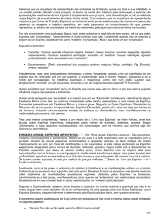 125
Sabemos que os arquétipos de apresentação das entidades na Umbanda, quase em toda a sua totalidade, é
um modelo padrão utilizado como exemplo, já fixado na mente dos médiuns pela observação e vivência. As
apresentações mediúnicas de um Espírito é simplesmente uma postura, uma dramatização, e não a realidade
desse Espírito (já exaustivamente elucidado linhas atrás). Concordamos que os arquétipos de apresentação
mediúnica das Linhas de Trabalho Espiritual na Umbanda estão sendo exteriorizados de maneira incorreta pela
presença de exageros e trejeitos esquisitos, em nada parecendo ao comportamento do que querem
representar, e, devem ser consertados na mente do medianeiro, para que tudo ocorra de forma harmoniosa.
Por não encontrarem uma explicação lógica, hoje, pelos achismos e total falta de bom senso, crê-se que estes
Espíritos são “encantados”. Racionalmente é muito confuso tudo isso. Geralmente quando não se entende a
origem de um Espírito, classificam-no como “mistério” e“encantado”. Mas o que seria um ser “encantado?
Segundo o dicionário:
 Encantar: “Exercer suposta influência mágica. Seduzir; cativar; fascinar: encantar serpentes. Agradar
extremamente. Provocar irresistível admiração: encantar um auditório. Causar satisfação; agradar
profundamente: estou encantado com o encontro”.
 Encantamento: “Efeito sobrenatural dos supostos poderes mágicos; feitiço, sortilégio. Fig. Encanto,
enlevo, sedução”.
Popularmente, mas, sem embasamento etimológico, o termo “encantado” passou a ter um significado de um
Espírito que foi “enlevado” por um ser superior, e encaminhado para o mundo “mágico”, passando a ter o
direito por consagração, de trabalhos espirituais e magísticos. Como crer num poder superior que
simplesmente “encanta” um ser encarnado, tornando-o um ser mágico fabuloso especial??? Puro mito.
Outros acreditam que “encantado” seria um Espírito que nunca teve vida na Terra, e por isso exerce suposta
influência mágica nas pessoas e ambientes.
Outros ainda apregoam que “encantado” é o mesmo que um ser “Elemental” da Natureza, classificando alguns
Tarefeiros Mirins como tais; se médiuns umbandistas estão dando passividades a uma classe de Espíritos
Elementais passando-se por Tarefeiros Mirins, a coisa é grave. Segundo os Guias Espirituais, Elementais da
Natureza não se incorporam; é impossível isso. Espíritos Elementais, podem sim, atuar em diversos fatores da
via humana, inclusive comunicarem-se através da vidência ou clariaudiência, mas, manifestarem-se na
mediunidade psicomotora, não cremos.
Para uma melhor compreensão, vamos a um trecho de o “Livro dos Espíritos” de Allan Kardec, onde nos
elucida sobre Espíritos imperfeitos, designados pelos nomes de duendes, diabretes, gnomos, tragos
(Elementais), e suas atuações inconsequentes, em comunicação com os homens, que cremos seja em
vidência ou clarividência.
TERCEIRA ORDEM: ESPÍRITOS IMPERFEITOS – “... 103. Nona classe. Espíritos Levianos – São ignorantes,
malignos inconseqüentes e zombeteiros. Metem-se em tudo e a tudo respondem sem se importarem com a
verdade. Gostam de causar pequenas contrariedades e pequenas alegrias, de fazer intrigas, de induzir
maliciosamente ao erro por meio de mistificações e de espertezas. A esta classe pertencem os Espíritos
vulgarmente designados pelos nomes de duendes, diabretes, gnomos, tragos Estão sob a dependência de
Espíritos superiores, que deles se servem multas vezes, como fazemos com os criados. Nas suas
comunicações com os homens, a sua linguagem é, muitas vezes espirituosa e alegre, mas quase sempre sem
profundidade; apanham as esquisitices e os ridículos humanos, que interpretam de maneira mordaz e satírica.
Se tomam nomes supostos, é mais por malícia do que por maldade...” (Trecho de: “Livro dos Espíritos” – VI –
Escala dos Espíritos)
Atualmente, como é de praxe, o animismo do médium é trabalhado e as manifestações sofrem um controle,
frustrando-se os excessos. Isso e positivo até certo ponto. Devemos frustrar os excessos, mas jamais devemos
coibir totalmente as manifestações arquetípicas regionais utilizadas pelos Espíritos na Umbanda,
transformando-as a bel prazer, manifestando-as como querem os “entendidos” em mediunidade umbandista,
fantasiando-as em seu contexto real, e, após, exteriorizando um “modelo” particularizado.
Segundo a Espiritualidade, existem certos ângulos e aspectos do mundo material e espiritual que não é do
nosso acesso bem como também não é do conhecimento de uma grande parte dos Guias Espirituais; como
Espíritos Elevados, seguem fielmente o determinado pela Espiritualidade Maior, sem questionamentos.
Encontramos alguns qualificativos de Exus Mirins em pesquisas na net, onde a maioria coloca essas entidades
no seguinte patamar:
 “Se sem Exu não se faz nada, sem Exu Mirim menos ainda”.
 