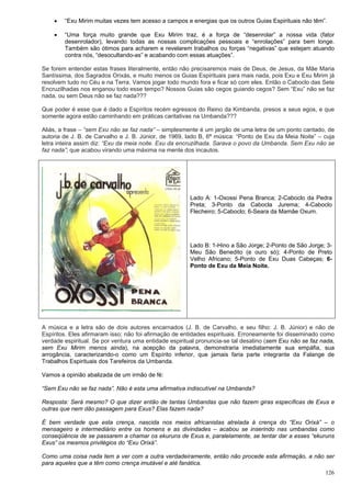126
 “Exu Mirim muitas vezes tem acesso a campos e energias que os outros Guias Espirituais não têm”.
 “Uma força muito grande que Exu Mirim traz, é a força de “desenrolar” a nossa vida (fator
desenrolador), levando todas as nossas complicações pessoais e “enrolações” para bem longe.
Também são ótimos para acharem e revelarem trabalhos ou forças “negativas” que estejam atuando
contra nós, “desocultando-as” e acabando com essas atuações”.
Se forem entender estas frases literalmente, então não precisaremos mais de Deus, de Jesus, da Mãe Maria
Santíssima, dos Sagrados Orixás, e muito menos os Guias Espirituais para mais nada, pois Exu e Exu Mirim já
resolvem tudo no Céu e na Terra. Vamos jogar todo mundo fora e ficar só com eles. Então o Caboclo das Sete
Encruzilhadas nos enganou todo esse tempo? Nossos Guias são cegos guiando cegos? Sem “Exu” não se faz
nada, ou sem Deus não se faz nada???
Que poder é esse que é dado a Espíritos recém egressos do Reino da Kimbanda, presos a seus egos, e que
somente agora estão caminhando em práticas caritativas na Umbanda???
Aliás, a frase – “sem Exu não se faz nada” – simplesmente é um jargão de uma letra de um ponto cantado, de
autoria de J. B. de Carvalho e J. B. Júnior, de 1969, lado B, 6ª música: “Ponto de Exu da Meia Noite” – cuja
letra inteira assim diz: “Exu da meia noite. Exu da encruzilhada. Sarava o povo da Umbanda. Sem Exu não se
faz nada”; que acabou virando uma máxima na mente dos incautos.
Lado A: 1-Oxossi Pena Branca; 2-Caboclo da Pedra
Preta; 3-Ponto da Cabocla Jurema; 4-Caboclo
Flecheiro; 5-Caboclo; 6-Seara da Mamãe Oxum.
Lado B: 1-Hino a São Jorge; 2-Ponto de São Jorge; 3-
Meu São Benedito (e ouro só); 4-Ponto de Preto
Velho Africano; 5-Ponto de Exu Duas Cabeças; 6-
Ponto de Exu da Meia Noite.
A música e a letra são de dois autores encarnados (J. B. de Carvalho, e seu filho: J. B. Júnior) e não de
Espíritos. Eles afirmaram isso; não foi afirmação de entidades espirituais. Erroneamente foi disseminado como
verdade espiritual. Se por ventura uma entidade espiritual pronuncia-se tal desatino (sem Exu não se faz nada,
sem Exu Mirim menos ainda), na acepção da palavra, demonstraria imediatamente sua empáfia, sua
arrogância, caracterizando-o como um Espírito inferior, que jamais faria parte integrante da Falange de
Trabalhos Espirituais dos Tarefeiros da Umbanda.
Vamos a opinião abalizada de um irmão de fé:
“Sem Exu não se faz nada”. Não é esta uma afirmativa indiscutível na Umbanda?
Resposta: Será mesmo? O que dizer então de tantas Umbandas que não fazem giras específicas de Exus e
outras que nem dão passagem para Exus? Elas fazem nada?
É bem verdade que esta crença, nascida nos meios africanistas atrelada à crença do “Exu Orixá” – o
mensageiro e intermediário entre os homens e as divindades – acabou se inserindo nas umbandas como
conseqüência de se passarem a chamar os ekuruns de Exus e, paralelamente, se tentar dar a esses “ekuruns
Exus” os mesmos privilégios do “Exu Orixá”.
Como uma coisa nada tem a ver com a outra verdadeiramente, então não procede esta afirmação, a não ser
para aqueles que a têm como crença imutável e até fanática.
 