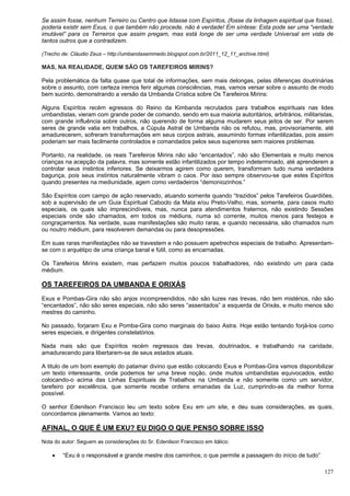 127
Se assim fosse, nenhum Terreiro ou Centro que lidasse com Espíritos, (fosse da linhagem espiritual que fosse),
poderia existir sem Exus, o que também não procede, não é verdade! Em síntese: Esta pode ser uma “verdade
imutável” para os Terreiros que assim pregam, mas está longe de ser uma verdade Universal em vista de
tantos outros que a contradizem.
(Trecho de: Cláudio Zeus – http://umbandasemmedo.blogspot.com.br/2011_12_11_archive.html)
MAS, NA REALIDADE, QUEM SÃO OS TAREFEIROS MIRINS?
Pela problemática da falta quase que total de informações, sem mais delongas, pelas diferenças doutrinárias
sobre o assunto, com certeza iremos ferir algumas consciências, mas, vamos versar sobre o assunto de modo
bem sucinto, demonstrando a versão da Umbanda Crística sobre Os Tarefeiros Mirins:
Alguns Espíritos recém egressos do Reino da Kimbanda recrutados para trabalhos espirituais nas lides
umbandistas, vieram com grande poder de comando, sendo em sua maioria autoritários, arbitrários, militaristas,
com grande influência sobre outros, não querendo de forma alguma mudarem seus jeitos de ser. Por serem
seres de grande valia em trabalhos, a Cúpula Astral de Umbanda não os refutou, mas, provisoriamente, até
amadurecerem, sofreram transformações em seus corpos astrais, assumindo formas infantilizadas, pois assim
poderiam ser mais facilmente controlados e comandados pelos seus superiores sem maiores problemas.
Portanto, na realidade, os reais Tarefeiros Mirins não são “encantados”, não são Elementais e muito menos
crianças na acepção da palavra, mas somente estão infantilizados por tempo indeterminado, até aprenderem a
controlar seus instintos inferiores. Se deixarmos agirem como querem, transformam tudo numa verdadeira
bagunça, pois seus instintos naturalmente vibram o caos. Por isso sempre observou-se que estes Espíritos
quando presentes na mediunidade, agem como verdadeiros “demoniozinhos.”
São Espíritos com campo de ação reservado, atuando somente quando “trazidos” pelos Tarefeiros Guardiões,
sob a supervisão de um Guia Espiritual Caboclo da Mata e/ou Preto-Velho, mas, somente, para casos muito
especiais, os quais são imprescindíveis, mas, nunca para atendimentos fraternos, não existindo Sessões
especiais onde são chamados, em todos os médiuns, numa só corrente, muitos menos para festejos e
congraçamentos. Na verdade, suas manifestações são muito raras, e quando necessária, são chamados num
ou noutro médium, para resolverem demandas ou para desopressões.
Em suas raras manifestações não se travestem e não possuem apetrechos especiais de trabalho. Apresentam-
se com o arquétipo de uma criança banal e fútil, como as encarnadas.
Os Tarefeiros Mirins existem, mas perfazem muitos poucos trabalhadores, não existindo um para cada
médium.
OS TAREFEIROS DA UMBANDA E ORIXÁS
Exus e Pombas-Gira não são anjos incompreendidos, não são luzes nas trevas, não tem mistérios, não são
“encantados”, não são seres especiais, não são seres “assentados” a esquerda de Orixás, e muito menos são
mestres do caminho.
No passado, forjaram Exu e Pomba-Gira como marginais do baixo Astra. Hoje estão tentando forjá-los como
seres especiais, e dirigentes constelatórios.
Nada mais são que Espíritos recém regressos das trevas, doutrinados, e trabalhando na caridade,
amadurecendo para libertarem-se de seus estados atuais.
A titulo de um bom exemplo do patamar divino que estão colocando Exus e Pombas-Gira vamos disponibilizar
um texto interessante, onde podemos ter uma breve noção, onde muitos umbandistas equivocados, estão
colocando-o acima das Linhas Espirituais de Trabalhos na Umbanda e não somente como um servidor,
tarefeiro por excelência, que somente recebe ordens emanadas da Luz, cumprindo-as da melhor forma
possível.
O senhor Edenilson Francisco leu um texto sobre Exu em um site, e deu suas considerações, as quais,
concordamos plenamente. Vamos ao texto:
AFINAL, O QUE É UM EXU? EU DIGO O QUE PENSO SOBRE ISSO
Nota do autor: Seguem as considerações do Sr. Edenilson Francisco em itálico:
 “Exu é o responsável e grande mestre dos caminhos; o que permite a passagem do início de tudo”
 