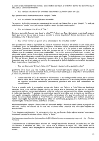 128
E assim vai se cristalizando nas mentes a aposentadoria de Ogum, o verdadeiro Senhor dos Caminhos ou de
São Jorge, o General da Umbanda.
 “Exu é a força natural viva que fomenta o crescimento. É o primeiro passo em tudo”.
Aqui aposenta-se ou diríamos destrona-se o próprio Criador.
 “Exu na Umbanda não é cúmplice do erro alheio”.
De qual tipo de Espírito humano em regeneração encontrado na Falange Exu se está falando? Ou será que
estão tentando “vender” o conceito de que todo Exu é assim tão cheio de escrúpulos?
 “Exu na Umbanda é Lei, é Luz, é Vida…”
Senhor; o que estão fazendo para dourar a pílula??? 1º dizem que Exu é Lei depois no parágrafo seguinte
dizem que vem na Lei, ou seja, é o juiz, o executor e a fonte da própria!!! Depois ficam bravos se lhes é
apontado a pecha de Exumaníacos!.
 “Exu sempre vem na Lei, quando tem já a liberdade de dar consulta e orientar”.
Será que são meus olhos ou o parágrafo é a prova de incoerência do que foi dito antes? Se vem na Lei, óbvio
ululante está que o faz como serviçal desta, cumprindo ou fazendo cumprir, obedecendo determinação de um
Poder Maior, portanto é incoerente dizer que Exu é a Lei. Ainda, se o faz quando já tem a liberdade de,
significa dizer que até esta permissão, o que será que este ser de Luz fazia? Vagalumeava por aí na firme
esperança de reconhecerem sua augusta luminosidade? Ora, é óbvio ululante que antes disso, o mesmo, em
sua grande maioria, sequer fazia questão de se aproximar ou estar entre os que reconheciam a necessidade
de regeneração; está-se falando em Espíritos humanos aqui e não Orixás. Ou ainda lembrando as palavras do
Sr. Zélio de Moraes; “Depois de despertado, porque o Exu é um Espírito admitido nas trevas, depois de
despertado, que ele dá um passo no caminho da regeneração é fácil ele trabalhar em benefício dos outros.
Assim eu acredito no trabalho do Exu”.
 “Exu não é demônio, “tinhoso”, “coisa ruim”, “trevoso” e outras mentiras que se inventam”.
Igualmente não é a Lei, Luz, Vida e outros epítetos que inventam para dourar teologias. Exu é um Espírito
humano, podendo ser também elemental, denso, em regeneração desde que se enquadre no direcionamento
já citado nas palavras do Sr. Zélio de Moraes.
 “Assim como nós, o Exu é o espelho de nós mesmos; se eu conheço minha sombra, se eu conheço
minhas trevas, se eu conheço meu ego, se eu conheço meus vícios, se eu conheço minhas paixões e
me proponho a trabalhar sentimentos, pensamentos, palavras e atos então este conhecimento me
torna Fortaleza”.
Ora se a questão então é se espelhar, porque não fazê-lo com Caboclo e Preto-Velho que igualmente
passaram pelos vícios, paixões e trevas interiores da própria alma e justamente por estarem em posições
superiores e legítimas como organizadores da Umbanda, podem nos oferecer suportes, lições e apontamentos
já muito mais depurados? A resposta me parece clara; espelhar-se em Exu seria o mesmo que identificar-se
com alguém perseguido, maltratado, incompreendido, marginalizado tal e qual se gosta muito de entoar o
mantra dos umbandistas. Caboclo e Preto-Velho não servem para tal espelho, pois indicam atitudes que
incitam a superação, depuramento das próprias faltas, não identificação, que pode levar muito mais a afinidade
e conformação, e aí é quem entra o gostinho do tal poder…
Aposentaram Ogum; o próprio Criador; estão prá aposentar Xangô, Caboclos e Pretos-Velhos; a pergunta que
não cala; Quando vão assumir de vez que não se chama mais Umbanda esta nova velha religião que
ressuscitaram?
Como disse um querido amigo; “Já estou vendo a hora em que Pretos e Índios vão ser apenas “personagens
do passado” nesses Terreiros de cultos a “Orixás” e “Exus”.”
(http://espacoabertoestudosumbanda.blogspot.com.br/2012/09/afinal-o-que-e-um-exu-eu-digo-o-que.html) (de: Edenilson
Francisco)
Muitos crêem que os Tarefeiros estão divididos em Falanges de serventia de Orixás, tais como: Exu das Sete
Encruzilhadas é serventia de Oxalá; Exu Tranca Rua é serventia de Ogum, etc.. Não cremos em tal
dissertativa. Tarefeiro não é empregado ou escravo de ninguém. Vamos a um esclarecimento de Zélio de
Moraes:
 