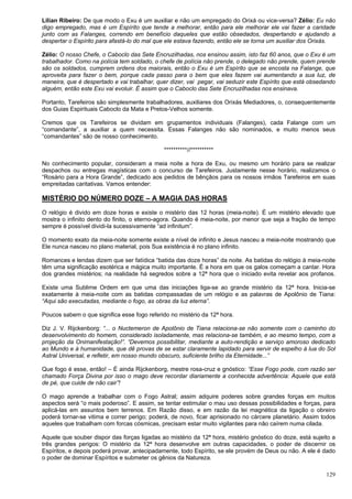 129
Lilian Ribeiro: De que modo o Exu é um auxiliar e não um empregado do Orixá ou vice-versa? Zélio: Eu não
digo empregado, mas é um Espírito que tende a melhorar, então para ele melhorar ele vai fazer a caridade
junto com as Falanges, correndo em benefício daqueles que estão obsedados, despertando e ajudando a
despertar o Espírito para afastá-lo do mal que ele estava fazendo, então ele se torna um auxiliar dos Orixás.
Zélio: O nosso Chefe, o Caboclo das Sete Encruzilhadas, nos ensinou assim, isto faz 60 anos, que o Exu é um
trabalhador. Como na polícia tem soldado, o chefe de polícia não prende, o delegado não prende, quem prende
são os soldados, cumprem ordens dos maiorais, então o Exu é um Espírito que se encosta na Falange, que
aproveita para fazer o bem, porque cada passo para o bem que eles fazem vai aumentando a sua luz, de
maneira, que é despertado e vai trabalhar, quer dizer, vai pegar, vai seduzir este Espírito que está obsedando
alguém, então este Exu vai evoluir. É assim que o Caboclo das Sete Encruzilhadas nos ensinava.
Portanto, Tarefeiros são simplesmente trabalhadores, auxiliares dos Orixás Mediadores, o, consequentemente
dos Guias Espirituais Caboclo da Mata e Pretos-Velhos somente.
Cremos que os Tarefeiros se dividam em grupamentos individuais (Falanges), cada Falange com um
“comandante”, a auxiliar a quem necessita. Essas Falanges não são nominados, e muito menos seus
“comandantes” são de nosso conhecimento.
**********//**********
No conhecimento popular, consideram a meia noite a hora de Exu, ou mesmo um horário para se realizar
despachos ou entregas magísticas com o concurso de Tarefeiros. Justamente nesse horário, realizamos o
“Rosário para a Hora Grande”, dedicado aos pedidos de bênçãos para os nossos irmãos Tarefeiros em suas
empreitadas caritativas. Vamos entender:
MISTÉRIO DO NÚMERO DOZE – A MAGIA DAS HORAS
O relógio é divido em doze horas e existe o mistério das 12 horas (meia-noite). É um mistério elevado que
mostra o infinito dento do finito, o eterno-agora. Quando é meia-noite, por menor que seja a fração de tempo
sempre é possível dividi-la sucessivamente “ad infinitum”.
O momento exato da meia-noite somente existe a nível de infinito e Jesus nasceu a meia-noite mostrando que
Ele nunca nasceu no plano material, pois Sua existência é no plano infinito.
Romances e lendas dizem que ser fatídica “batida das doze horas” da noite. As batidas do relógio à meia-noite
têm uma significação esotérica e mágica muito importante. É a hora em que os galos começam a cantar. Hora
dos grandes mistérios; na realidade há segredos sobre a 12ª hora que o iniciado evita revelar aos profanos.
Existe uma Sublime Ordem em que uma das iniciações liga-se ao grande mistério da 12ª hora. Inicia-se
exatamente à meia-noite com as batidas compassadas de um relógio e as palavras de Apolônio de Tiana:
“Aqui são executadas, mediante o fogo, as obras da luz eterna”.
Poucos sabem o que significa esse fogo referido no mistério da 12ª hora.
Diz J. V. Rijckenborg: “... o Nuctemeron de Apolônio de Tiana relaciona-se não somente com o caminho do
desenvolvimento do homem, considerado isoladamente, mas relaciona-se também, e ao mesmo tempo, com a
projeção da Onimanifestação!”. “Devemos possibilitar, mediante a auto-rendição e serviço amoroso dedicado
ao Mundo e à humanidade, que dê provas de se estar claramente lapidado para servir de espelho à lua do Sol
Astral Universal, e refletir, em nosso mundo obscuro, suficiente brilho da Eternidade...”
Que fogo é esse, então! – É ainda Rijckenborg, mestre rosa-cruz e gnóstico: “Esse Fogo pode, com razão ser
chamado Força Divina por isso o mago deve recordar diariamente a conhecida advertência: Aquele que está
de pé, que cuide de não cair”!
O mago aprende a trabalhar com o Fogo Astral; assim adquire poderes sobre grandes forças em muitos
aspectos será “o mais poderoso”. E assim, se tentar estimular o mau uso dessas possibilidades e forças, para
aplicá-las em assuntos bem terrenos. Em Razão disso, e em razão da lei magnética da ligação o obreiro
poderá tornar-se vitima e correr perigo; poderá, de novo, ficar aprisionado no cárcere planetário. Assim todos
aqueles que trabalham com forcas cósmicas, precisam estar muito vigilantes para não caírem numa cilada.
Aquele que souber dispor das forças ligadas ao mistério da 12ª hora, mistério gnóstico do doze, está sujeito a
três grandes perigos: O mistério da 12ª hora desenvolve em outras capacidades, o poder de discernir os
Espíritos, e depois poderá provar, antecipadamente, todo Espírito, se ele provém de Deus ou não. A ele é dado
o poder de dominar Espíritos e submeter os gênios da Natureza.
 