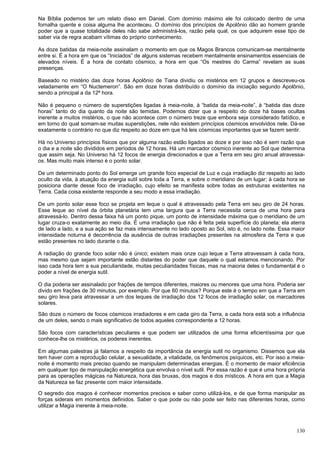 130
Na Bíblia podemos ter um relato disso em Daniel. Com domínio máximo ele foi colocado dentro de uma
fornalha quente e coisa alguma lhe aconteceu. O domínio dos princípios de Apolônio dão ao homem grande
poder que a quase totalidade deles não sabe administrá-los, razão pela qual, os que adquirem esse tipo de
saber via de regra acabam vítimas do próprio conhecimento.
As doze batidas da meia-noite assinalam o momento em que os Magos Brancos comunicam-se mentalmente
entre si. É a hora em que os “Iniciados” de alguns sistemas recebem mentalmente ensinamentos essenciais de
elevados níveis. É a hora de contato cósmico, a hora em que “Os mestres do Carma” revelam as suas
presenças.
Baseado no mistério das doze horas Apolônio de Tiana dividiu os mistérios em 12 grupos e descreveu-os
veladamente em “O Nuctemeron”. São em doze horas distribuído o domínio da iniciação segundo Apolônio,
sendo a principal a da 12ª hora.
Não é pequeno o número de superstições ligadas à meia-noite, à “batida da meia-noite”, à “batida das doze
horas” tanto do dia quanto da noite são temidas. Podemos dizer que a respeito do doze há bases ocultas
inerente a muitos mistérios, o que não acontece com o número treze que embora seja considerado fatídico, e
em torno do qual somam-se muitas superstições, nele não existem princípios cósmicos envolvidos nele. Dá-se
exatamente o contrário no que diz respeito ao doze em que há leis cósmicas importantes que se fazem sentir.
Há no Universo princípios físicos que por alguma razão estão ligados ao doze e por isso não é sem razão que
o dia e a noite são divididos em períodos de 12 horas. Há um marcador cósmico inerente ao Sol que determina
que assim seja. No Universo há 12 focos de energia direcionados e que a Terra em seu giro anual atravessa-
os. Mas muito mais intenso é o ponto solar.
De um determinado ponto do Sol emerge um grande foco especial de Luz e cuja irradiação diz respeito ao lado
oculto da vida, à atuação da energia sutil sobre toda a Terra, e sobre o meridiano de um lugar; à cada hora se
posiciona diante desse foco de irradiação, cujo efeito se manifesta sobre todas as estruturas existentes na
Terra. Cada coisa existente responde a seu modo a essa irradiação.
De um ponto solar esse foco se projeta em leque o qual é atravessado pela Terra em seu giro de 24 horas.
Esse leque ao nível da órbita planetária tem uma largura que a Terra necessita cerca de uma hora para
atravessá-lo. Dentro dessa faixa há um ponto pique, um ponto de intensidade máxima que o meridiano de um
lugar cruza-o exatamente ao meio dia. É uma irradiação que não é feita pela superfície do planeta; ela aterra
de lado a lado, e a sua ação se faz mais intensamente no lado oposto ao Sol, isto é, no lado noite. Essa maior
intensidade noturna é decorrência da ausência de outras irradiações presentes na atmosfera da Terra e que
estão presentes no lado durante o dia.
A radiação do grande foco solar não é único; existem mais onze cujo leque a Terra atravessam à cada hora,
mas mesmo que sejam importante estão distantes do poder que daquele o qual estamos mencionando. Por
isso cada hora tem a sua peculiaridade, muitas peculiaridades físicas, mas na maioria deles o fundamental é o
poder a nível de energia sutil.
O dia poderia ser assinalado por frações de tempos diferentes, maiores ou menores que uma hora. Poderia ser
divido em frações de 30 minutos, por exemplo. Por que 60 minutos? Porque este é o tempo em que a Terra em
seu giro leva para atravessar a um dos leques de irradiação dos 12 focos de irradiação solar, os marcadores
solares.
São doze o número de focos cósmicos irradiadores e em cada giro da Terra, a cada hora está sob a influência
de um deles, sendo o mais significativo de todos aqueles correspondente a 12 horas.
São focos com características peculiares e que podem ser utilizados de uma forma eficientíssima por que
conhece-lhe os mistérios, os poderes inerentes.
Em algumas palestras já falamos a respeito da importância da energia sutil no organismo. Dissemos que ela
tem haver com a reprodução celular, a sexualidade, a vitalidade, os fenômenos psíquicos, etc. Por isso a meia-
noite é momento mais preciso quando se manipulam determinadas energias. É o momento de maior eficiência
em qualquer tipo de manipulação energética que envolva o nível sutil. Por essa razão é que é uma hora própria
para as operações mágicas na Natureza, hora das bruxas, dos magos e dos místicos. A hora em que a Magia
da Natureza se faz presente com maior intensidade.
O segredo dos magos é conhecer momentos precisos e saber como utilizá-los, e de que forma manipular as
forças siderais em momentos definidos. Saber o que pode ou não pode ser feito nas diferentes horas, como
utilizar a Magia inerente à meia-noite.
 