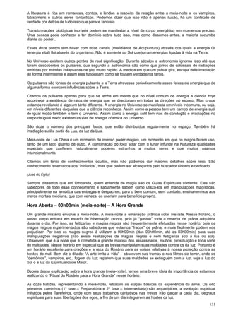 131
A literatura é rica em romances, contos, e lendas a respeito da relação entre a meia-noite e os vampiros,
lobisomens e outros seres fantásticos. Podemos dizer que isso não é apenas ilusão, há um conteúdo de
verdade por detrás de tudo isso que parece fantasia.
Transformações biológicas incríveis podem se manifestar a nível de corpo energético em momentos preciso.
Uma pessoa pode conhecer e ter domínio sobre tudo isso, mas como dissemos antes, a maioria sucumbe
diante do poder...
Esses doze pontos têm haver com doze canais (meridianos de Acupuntura) através dos quais a energia QI
(energia vital) flui através do organismo. Não é somente do Sol que jorram energias ligadas à vida na Terra.
No Universo existem outros pontos de real significação. Durante séculos a astronomia ignorou isso até que
foram descobertos os pulsares, que segundo a astronomia são como que jorros de colossais de radiações
emitidas por estrelas colapsadas de giro muito rápido. A medida em que um pulsar gira, escapa dele irradiação
de forma intermitente e assim eles funcionam como se fossem verdadeiros faróis.
Os pulsares são fontes de energia pulsante e a Terra atravessa periodicamente esses feixes de energia que de
alguma forma exercem influências sobre a Terra.
Citamos os pulsares apenas para que se tenha em mente que no nível comum de energia a ciência hoje
reconhece a existência de raios de energia que se direcionam em todas as direções no espaço. Mas o que
estamos revelando é algo um tanto diferente. A energia no Universo se manifesta em níveis incomuns, ou seja,
em níveis diferentes daqueles que a ciência reconhece. Assim como a pessoa tem um campo de energia sutil
de igual modo também o tem o Universo. Assim como a energia sutil tem vias de condução e irradiações no
corpo de igual modo existem as vias de energia cósmica no Universo.
São doze o número dos principais focos, que estão distribuídos regularmente no espaço. Também há
irradiação sutil a partir da Lua, da luz da Lua.
Meia-noite de Lua Cheia é um momento de imenso poder mágico, um momento em que os magos fazem uso,
tanto de um lado quanto de outro. A combinação do foco solar com o lunar infunde na Natureza qualidades
especiais que conferem naturalmente poderes estranhos a muitos seres e que muitos usamos
intencionalmente.
Citamos um tanto de conhecimentos ocultos, mas não podemos dar maiores detalhes sobre isso. São
conhecimento reservados aos “iniciados”, mas que podem ser alcançados pelo buscador sincero e dedicado.
(José do Egito)
Sempre dissemos que em Umbanda, quem entende de magia são os Guias Espirituais somente. Eles são
sabedores de todo esse conhecimento e sabiamente sabem como utilizá-los em manipulações magísticas,
principalmente na temática das entregas e despachos, para o bem comum, sem contudo, ensinarem-nos aos
meros mortais médiuns, que com certeza, os usariam para benefício próprio.
Hora Aberta – 00h00min (meia-noite) – A Hora Grande
Um grande mistério envolve a meia-noite. A meia-noite a emanação prânica solar inexiste. Nesse horário, o
nosso corpo entrará em estado de hibernação (sono), pois já “gastou” toda a reserva de prâna adquirida
durante o dia. Por isso, as feitiçarias e magias negras são frequentemente efetuadas nesse horário, pois os
magos negros experimentados são sabedores que estamos “fracos” de prâna, e mais facilmente podem nos
prejudicar. Por isso os magos negros à utilizam a 00h00min (das 00h00min, até as 03h00min) para suas
manipulações negativas (não existe realizações de magias negras e nem feitiçarias sob a lua do sol).
Observem que é a noite que é cometida a grande maioria dos assassinatos, roubos, prostituição e toda sorte
de maldades. Nesse horário em especial que as trevas manipulam suas maldades contra os da luz. Portanto é
um horário excelente para orações e a reza do Rosário para as coisas relativas à nossa proteção contra as
hostes do mal. Bem diz o ditado: “A arte imita a vida” – observem nas tramas e nos filmes de terror, onde os
“demônios”, vampiros, etc., fogem da luz; reparem que suas maldades se extinguem com a luz, seja a luz do
Sol o a luz da Espiritualidade Maior.
Depois dessa explicação sobre a hora grande (meia-noite), temos uma breve ideia da importância de estarmos
realizando o “Ritual do Rosário para a Hora Grande” nesse horário.
As doze batidas, representando à meia-noite, retratam as etapas básicas da experiência da alma. Os oito
primeiros caminhos (1ª fase – Preparatória e 2ª fase – Intermediária) são arquetípicos, a evolução espiritual
trilhados pelos Tarefeiros, onde com seus trabalhos caritativos nas trevas irão galgar a cada dia, degraus
espirituais para suas libertações dos egos, a fim de um dia integrarem as hostes da luz.
 