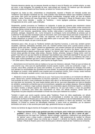 137
Somente devemos atentar que as pessoas deverão se dispor à reza do Rosário por vontade própria, ou seja,
por amor, e não obrigadas. Em questão de reza, nada poderá ser imposto. Os médiuns que não estiverem
dispostos à prática do Rosário da Hora Grande, se retirem do Terreiro em silêncio.
Imaginem só, todos os dias, umbandistas ou simpatizantes, rezando o Rosário em intenção auxiliar aos
Tarefeiros? Que bênçãos receberão de nós, onde poderão mais facilmente realizar seus trabalhos caritativos
nas trevas, bem como nos guardar de nossas próprias imperfeições. Imaginem então, em dias de Sessão
Caritativa, vários Terreiros por esse Brasil afora, em uníssono, realizando o Ritual do Rosário para a Hora
Grande numa única intenção – auxiliar os Tarefeiros – numa egrégora poderosa, acionando forças
inimagináveis de amor, poder, ação e bênçãos.
Geralmente, quando invocamos os Tarefeiros na Umbanda, é quase que somente para resolverem nossos
problemas pessoais. O que damos de positivo a eles? No que os ajudamos? Como podem contar conosco em
suas lutas diárias contras às trevas da maldade humana? Como podem contar conosco para o seu crescimento
espiritual? É com charutos, aguardentes, sidras, farofas, velas pretas e vermelhas, bifes, animais, sangue,
pimentas, entregas, despachos, etc., numa tronqueira ou entregues numa encruzilhada as pressas que os
auxiliamos? É isso que eles necessitam para se renovarem, bem como terem forças para lutar a nosso favor ou
a favor da espiritualidade superior? Então, nos responda: você em Espírito, nessa situação, gostaria de
receber despachos ou preces? O que seria mais efetivo para a sua paz? Não nos esqueçamos: “O Espírito
necessita mais de oração, do que a carne de pão”.
Atentemos para o fato, de que os Tarefeiros também são Espíritos humanos, e como tais, também sentem
saudades, carências, afetividade, bondade, amor, etc. Também sentem nosso amor, quando oramos a Deus e
pedimos auxilio para eles. Também sentem-se agasalhados, pois existem pessoas que se lembram deles em
orações. E o que damos a eles? “Fazei aos outros o que quereis que os outros vos façam”. Quando você
estiver desencarnado e alguém querido quiser “agradar” ou mesmo “pedir” algo a você, fosse depositar em seu
túmulo várias garrafas de pinga, velas pretas, charutos, farofas, pimentas, sangue e frango morto; você iria
gostar? Isso faria com que seu Espírito se elevasse? Isso facilitaria sua caminhada espiritual? É isso que você
daria também para um familiar ou amigo desencarnado? Muitos irmãos crêem que os Tarefeiros não oram a
Deus; aliás, muitos acreditam que nem o nome de Deus falam. Vejam dois pequenos apêndice do livro: “Legião
– Um Olhar sobre o Reino das Sombras”, pelo Espírito de Ângelo Inácio:
“... Aproximamo-nos do local de onde se irradiava a luz que me chamara a atenção. Pude ver que se tratava de
uma enorme cruz. Uma aura de espiritualidade envolvia aquele cruzeiro, como era conhecido o lugar. — O
cruzeiro, meus filhos, presente em quase todo cemitério, é o ponto de convergência de vibrações mais sutis,
que atendem às necessidades dos guardiões em suas tarefas. As pessoas que visitam os cemitérios em geral
se dirigem ao cruzeiro, onde realizam suas orações para os pretensos mortos. Com o tempo, essas mesmas
vibrações, de devoção, saudade e amor, criam essa aura que se irradia daqui...”
“... Mudando o rumo da conversa, o Tatá (nota do autor: Tatá Caveira) nos convidou a um momento de reflexão e
prece. Nessa hora, quando mentalizamos os recursos superiores, o cruzeiro iluminou-se ainda mais, como se
uma profusão de luzes e cores irradiassem de planos mais altos e se derramassem diretamente sobre a cruz,
em cuja base nos reuníamos. De suas hastes partiam jatos de luz, que eram disparados em toda as direções
do cemitério, acalmando os Espíritos que ali se encontravam, apegados aos antigos despojos. Diversas lápides
se acenderam, e, embora o lugar pudesse despertar nos encarnados alguma lembrança lúgubre, o ambiente
por inteiro recebeu a bênção superior em forma de safirina luz. Ao que tudo indica, o corpo de guardiões
aguardava a ocorrência, pois todos eles espalmaram as mãos, em atitude receptiva, sendo cada um
mergulhado nos jatos daquela luminosidade e envolto nas cores que irradiaram do cruzeiro...”
Também é assim que ocorre quando oramos pelos Tarefeiros. Ficam de mãos espalmadas, em atitude
receptiva sendo cada um mergulhado nos jatos da luminosidade e envoltos nas cores que irradiaram,
provenientes da Reza do Rosário para a Hora Grande. Orar pelos Tarefeiros é ato de fraternidade que muito os
amparará, caso estejam em dificuldades espirituais, trabalhos caritativos no Reino das Sombras, nos Vales
Abissais, no Umbral ou mesmo em dificuldades interiores; a prece muito os sensibiliza, por se saberem
lembrados com amor, e não somente para pedir algo, geralmente escuso ou egoístico.
Vamos nos lembrar de alguns trechos do Evangelho a nos incitar esse tipo justo de oração:
 “Fazei aos homens tudo o que queirais que eles vos façam, pois é nisto que consistem a lei e os
profetas”: (Mateus, VII:12): “O Espírito necessita mais de oração do que a carne de pão” –
Coloquemo-nos nos lugar dos Tarefeiros. Seriam entregas magísticas e despachos que gostaríamos
de “ganhar” para o nosso auxilio e elevação espiritual? Não gostaríamos de receber os influxos
poderosos da oração? Jesus nos orienta que a oração é o alimento do Espírito; portanto, devemos
realizar o Ritual do Rosário para a Hora Grande para o alimento espiritual dos Tarefeiros da Umbanda.
 