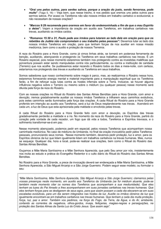 138
 “Orai uns pelos outros, para serdes salvos, porque a oração do justo, sendo fervorosa, pode
muito” (Tiago 5, 16) – Veja bem, que nesse trecho, é nos pedido que oremos uns pelos outros para
sermos salvos. Por acaso os Tarefeiros não são nossos irmãos em trabalho caritativo e evolucional, e
não necessitam de nossas orações?
 “Marcos 9:29 recomenda para orarmos em favor do endemoninhado a fim de que o mau Espírito
o deixe”: Vejam a importância da oração em auxilio aos Tarefeiros, em trabalhos caritativos nas
trevas, auxiliando os irmãos caídos.
 “Romanos 15:30 e 31, Paulo pede aos irmãos para lutarem ao lado dele em oração para que os
rebeldes da Judéia não comprometam o seu trabalho pelas pessoas”: Devemos lutar ao lado dos
nossos irmãos Tarefeiros em oração, para que tenham forças de nos auxiliar em nossa missão
mediúnica, bem como o auxilio e proteção de nossos Terreiros.
A reza do Rosário para a Hora Grande, como já vimos linhas atrás, se tornará em poderosa ferramenta de
benção, auxiliando, abençoando e protegendo os Tarefeiros em seus trabalhos caritativos nas trevas. É um
Rosário especial, pois nesse momento estaremos também nos protegendo contra as investidas maléficas que
porventura possam estar sendo manipuladas contra nós particularmente, ou contra a instituição de caridade
(Terreiro) que nos acolhe. Se pudéssemos estar rezando o Rosário todos os dias a meia-noite, com certeza,
estaríamos nos protegendo das trevas e auxiliando os Tarefeiros em seus trabalhos.
Somos sabedores que nosso conhecimento sobre magia é parco, mas, ao realizarmos o Rosário nessa hora,
estaremos fornecendo energia mental e material importante para a manipulação espiritual que os Tarefeiros
farão, a fim de reforçar suas lutas contra as hostes infernais sobre a Terra. Inclusive, se houver alguma
influência negativa sobre o Terreiro ou mesmo sobre o médium (ou qualquer pessoa) nesse momento será
diluída pela força da reza do Rosário.
Com as nossas orações no Ritual do Rosário das Santas Almas Benditas para a Hora Grande, com amor e
devoção, iremos gradativamente auxiliar os nossos irmãos Tarefeiros a trilharem seus caminhos evolutivos,
pois estes caminhos serão iluminados pela força das orações. A cada Ritual do Rosário para a Hora Grande
proferido em intenção ao auxilio aos Tarefeiros, será a luz de Deus resplandecente nas trevas. Acenderá em
cada um, a luz de Deus que esta aprisionada pela maldade e envolvida pelas trevas.
A cada Ritual do Rosário para a Hora Grande feito com amor e devoção, os Espíritos das trevas
gradativamente perderão a maldade e a ira. No momento da reza do Rosário para a Hora Grande, partirá do
coração pela vontade de cada rezador, um fogo que dá vida a todos, Tarefeiros e Espíritos trevosos, e o
sofrimento transformar-se-á em paz.
Nesse momento abençoado, podemos pedir em especial, pelos nossos Tarefeiros que acompanham nossa
caminhada mediúnica. No caso de médiuns da Umbanda, no final da oração invocatória pedir pelos Tarefeiros
pessoais, pronunciando seus nomes. Nesse momento também, devemos pedir proteção, luz e amor, para os
Espíritos obreiros da luz que lidam igualmente lidam em trabalhos caritativos na trevas humanas. Mas, nunca
se esqueça: Qualquer dia, hora e local, pode-se realizar sua orações, bem como o Ritual do Rosário das
Santas Almas Benditas.
Ouçamos a Mãe Maria Santíssima e a Mãe Senhora Aparecida, que pelo Seu amor por nós, insistentemente
nos incita ao estudo e prática do Evangelho Redentor e o culto diário do Ritual do Rosário das Santas Almas
Benditas.
No Rosário para a Hora Grande, a prece de invocação deverá ser endereçada a Mãe Maria Santíssima, a Mãe
Senhora Aparecida, a São Miguel Arcanjo e a São Jorge Guerreiro. Podem seguir esse modelo, ou formular o
seu:
“Mãe Maria Santíssima, Mãe Senhora Aparecida, São Miguel Arcanjo e São Jorge Guerreiro; clamamos pelas
vossas presenças neste momento, em auxilio aos Tarefeiros da Umbanda (se for médium atuante, pode-se
também neste momento citar os nomes dos Tarefeiros que acompanham a sua mediunidade). Que eles
tenham as luzes do Pai Amado a lhes acompanharem em suas jornadas caritativas nas trevas humanas. Que
eles tenham forças para se desligarem de seus egos, para que assim possam a cada dia elevarem-se em suas
escaladas evolutivas, para um dia serem integrados nas hostes da luz. Auxilie os irmãos obreiros da luz que
igualmente encontram-se em trabalhos caritativos nas trevas humanas. Que tenham a cada dia muita proteção,
força, luz, paz e amor. Também vos pedimos, na força do Fogo, da Terra, da Água, e do Ar, arrebente,
cortando as correntes de negativos, olhos-gordos, inveja, feitiçarias, magias-negras e perseguições, na
proteção das Santas Almas da Santa Luz do Cristo Jesus. Que assim seja”.
 