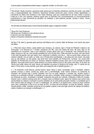 139
A prece pelos necessitados poderá seguir o seguinte modelo, ou formular o seu:
“Pai Amado. Neste momento, queremos pedir ajuda para os Espirilos sofredores carentes de auxilio, que estão
sob a responsabilidade dos Tarefeiros. Queremos também perdir-Vos pelos nossos irmãos degredados e
servidores do Reino das Sombras e dos Vales Abissais, para que arrependem-se de seus males e possas
voltar-se a Vós. Em especial, pedimos ajuda para os Espíritos que conscientemente ou inconscientemente
prejudicamos e hoje encontram-se perdidos na maldade; a eles pedimos perdão. Auxiliai a todos. Tenha
Misericórdia Senhor.
Os decretos do Rosário para a Hora Grande poderão seguir o seguinte modelo:
“Deus Pai Todo Poderoso;
Dê forças aos Tarefeiros e aos obreiros da luz;
Cubra-os com tuas bênçãos;
Ajudai os Espíritos sofredores carentes de auxílio”.
Na fita nº 49, lado A, gravada pela senhora Lilia Ribeiro com o senhor Zélio de Moraes, num trecho ele assim
se refere:
(...) “Pois bem meus irmãos, vocês sabem que começou, eu calculo, seja a Tenda da Piedade e depois a da
Conceição, e foi fazendo as 7 Tendas, passamos pro Rio, mas nós nestes 65 anos, 66 anos, faço eu de
espiritismo em novembro, hoje é uma vergonha, porque dizem eles que é Umbanda, mas Umbanda que se
paga, porque eu não sei, uma sessão presidida por uma Pomba Gira, então ela pede as coisas, tem que salvar
o seu anjo da guarda, tem que salvar, bom, espicham o trabalho com ela e... mas eu posso dizer, porque sou
médium vidente, era um preto, eu olhei, era a Pomba-Gira manifestada, e ele disse prá mim assim, me pediu
que eu não falasse, eu não gostei, não achei bom esse trabalho de Pomba-Gira, contesto, sou contra este
trabalho de Pomba-Gira em todos os Terreiros, fazerem trabalhos porque dizer que é uma enviada de Santa
Bárbara, mas pede tanta coisa e pede dinheiro e eu tenho médiuns que eu não quero nem dizer, lá de perto da
Penha que estão cheios de casa, deixou de trabalhar lá porque é cambono de mulher, tem 11 carros de um
lado e 10 do outro, é uma avenida, quer dizer uma vergonha isto é trabalho grosso (...)”
(...) “A Umbanda, Linha Branca, pemba branca, água, flores e velas, humildade, amor e caridade; médium
quando começa a cobrar, acabou-se; então vem a manifestação, onde muitos médiuns na Umbanda se
afundam; ele começa logo a querer trabalhar com Exu na parte negativa, a receber isto, receber aquilo e
acabou-se a entidade evoluída, a entidade que veio para a caridade, então começa a mistificação que é além
da Umbanda de amor, humildade e caridade, Umbanda não pode ser cobrada, Umbanda é dada do coração.
Quanto mais o médium esforça para dar o coração mais a entidade evolui, agora há médiuns que acham esta
oportunidade na cabeça e começam a querer trabalhar só na outra parte prá poder receber; e a entidade que é
bom mesmo foge da cabeça e ai vem a mistificação. Eu conheço e já testemunhei; muitos já foram embora
para casa, começaram a ficar ai só na parte de Exu, na base da encruzilhada, na base de trabalho, naquilo,
tirando partido; então, entidade nenhuma vai se sujeitar a aquilo e tem que fugir mesmo da cabeça do médium,
então o médium vai começar a mistificação (...)”
 