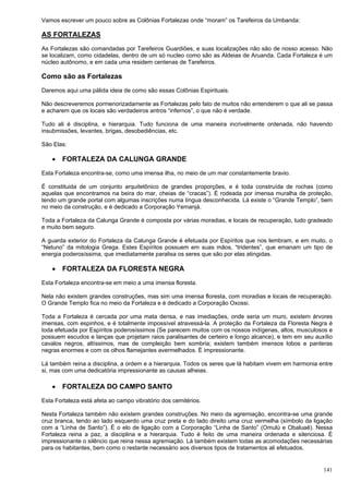 141
Vamos escrever um pouco sobre as Colônias Fortalezas onde “moram” os Tarefeiros da Umbanda:
AS FORTALEZAS
As Fortalezas são comandadas por Tarefeiros Guardiões, e suas localizações não são de nosso acesso. Não
se localizam, como cidadelas, dentro de um só nucleo como são as Aldeias de Aruanda. Cada Fortaleza é um
núcleo autônomo, e em cada uma residem centenas de Tarefeiros.
Como são as Fortalezas
Daremos aqui uma pálida ideia de como são essas Colônias Espirituais.
Não descreveremos pormenorizadamente as Fortalezas pelo fato de muitos não entenderem o que ali se passa
e acharem que os locais são verdadeiros antros “infernos”, o que não é verdade.
Tudo ali é disciplina, e hierarquia. Tudo funciona de uma maneira incrivelmente ordenada, não havendo
insubmissões, levantes, brigas, desobediências, etc.
São Elas:
 FORTALEZA DA CALUNGA GRANDE
Esta Fortaleza encontra-se, como uma imensa ilha, no meio de um mar constantemente bravio.
É constituida de um conjunto arquitetônico de grandes proporções, e é toda construída de rochas (como
aquelas que encontramos na beira do mar, cheias de “cracas”). É rodeada por imensa muralha de proteção,
tendo um grande portal com algumas inscrições numa língua desconhecida. Lá existe o “Grande Templo”, bem
no meio da construção, e é dedicado a Corporação Yemanjá.
Toda a Fortaleza da Calunga Grande é composta por várias moradias, e locais de recuperação, tudo gradeado
e muito bem seguro.
A guarda exterior do Fortaleza da Calunga Grande é efetuada por Espíritos que nos lembram, e em muito, o
“Netuno” da mitologia Grega. Estes Espíritos possuem em suas mãos, “tridentes”, que emanam um tipo de
energia poderosíssima, que imediatamente paralisa os seres que são por elas atingidas.
 FORTALEZA DA FLORESTA NEGRA
Esta Fortaleza encontra-se em meio a uma imensa floresta.
Nela não existem grandes construções, mas sim uma imensa floresta, com moradias e locais de recuperação.
O Grande Templo fica no meio da Fortaleza e é dedicado a Corporação Oxossi.
Toda a Fortaleza é cercada por uma mata densa, e nas imediações, onde seria um muro, existem árvores
imensas, com espinhos, e é totalmente impossível atravessá-la. A proteção da Fortaleza da Floresta Negra é
toda efetuada por Espíritos poderosíssimos (Se parecem muitos com os nossos indígenas, altos, musculosos e
possuem escudos e lanças que projetam raios paralisantes de certeiro e longo alcance), e tem em seu auxílio
cavalos negros, altíssimos, mas de compleição bem sombria; existem também imensos lobos e panteras
negras enormes e com os olhos flamejantes avermelhados. É impressionante.
Lá também reina a disciplina, a ordem e a hierarquia. Todos os seres que lá habitam vivem em harmonia entre
si, mas com uma dedicatória impressionante as causas alheias.
 FORTALEZA DO CAMPO SANTO
Esta Fortaleza está afeta ao campo vibratório dos cemitérios.
Nesta Fortaleza também não existem grandes construções. No meio da agremiação, encontra-se uma grande
cruz branca, tendo ao lado esquerdo uma cruz preta e do lado direito uma cruz vermelha (símbolo da ligação
com a “Linha de Santo”). É o elo de ligação com a Corporação “Linha de Santo” (Omulú e Obaluaê). Nessa
Fortaleza reina a paz, a disciplina e a hierarquia. Tudo é feito de uma maneira ordenada e silenciosa. É
impressionante o silêncio que reina nessa agremiação. Lá também existem todas as acomodações necessárias
para os habitantes, bem como o restante necessário aos diversos tipos de tratamentos ali efetuados.
 