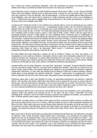 11
Eis o trecho que suscitou incontáveis disparates. Aqui são mostrados os motivos que levaram Satã a se
rebelar contra Deus: à vontade de receber seus louvores e ser maior que o Altíssimo.
Santo Agostinho traçou o desenho do Satã ocidental baseado nesse trecho. Milton, no seu “Paraíso Perdido”
trata-o com mais detalhes. Ambos foram cruciais para formar o retrato do mal encarnado. Mas o que existe
aqui não é apenas um erro de tradução, mas de interpretação. O trecho em questão fala de Nabucodonosor,
rei da Babilônia, como ele mesmo diz no versículo 4: “então, proferirás este dito contra o rei da Babilônia e
dirás:...” Infelizmente essa parte é negligenciada, intencionalmente ou não, pelos que defendem o capítulo 14
de Isaías como uma revelação sobre Satã.
A parte que diz “estrela da manhã” é uma metáfora com o planeta Vênus, como era conhecido por ser a última
estrela – como os antigos pensavam que era – a desaparecer quando nasce o dia. Os romanos chamavam o
planeta Vênus de Lúcifer (lux fero) e na tradução para o latim preferiram colocar o nome do planeta/estrela,
ficando “Como caíste do Céu, ó Lúcifer”. Por conta da proliferação da lenda de Satã, este trecho foi visto como
uma revelação sobre os Anjos caídos e sobre o nome real de Satã: Lúcifer. Talvez o fato de quase toda a
população europeia durante a Idade Média ter sido analfabeta tenha contribuído para a cristalização de
tamanha falta de bom senso, e a dificuldade das pessoas do nosso tempo em interpretar textos tenha feito o
mito perpetuar. Também essa história de rebelião não tem nenhuma novidade. É comum nas religiões antigas
essas lendas que relatam inimigos que tentam usurpar o trono dos deuses. No masdeísmo, Ahura, Mazda, e
seus imortais sagrados, uma espécie de Anjos, viva em eterno conflito com seu antípoda, Ariman e sua horda
de Demônios. Na Índia havia a disputa dos Assurs, Espíritos do mal que queriam tomar o lugar dos Devas. Na
mitologia nórdica quem ameaçava os deuses eram os gigantes e na grega, os deuses viviam ameaçados pelos
poderosos titãs, forças do caos e da destruição. Assim sendo, o cristianismo apenas adaptou mitos
amplamente conhecidos para explicar a natureza do mal.
Na Idade Média esta ideia distorcida a respeito do mal se proliferou. Pintado nos vitrais das igrejas e na
imaginação do povo, Satã se cristalizou. Inspirações divinas à parte são interessante perguntar por que os
primeiros hebreus não conheciam um perigo desta dimensão? Por que Deus só o avisou a nós, sortudos
cristãos? É evidente que o Diabo é apenas uma criação dos hebreus por contato como outras culturas. Depois
de tanto ser temido ganhou vida, corpo, chifres e as feições do inofensivo deus grego Pã.
A palavra Diabo vem do grego “Diabolos”, que quer dizer “caluniador”, “acusador”. A palavra Demônio também
vem de uma palavra grega, “daimóm”, que quer dizer simplesmente “Espírito”. Até onde sei, corrija-me se eu
estiver errado, sequer existe uma palavra hebraica para designar uma generalidade de entidades maléficas,
vulgarmente “Demônios”, ou seja, eles não existiam para os hebreus. Existe sim a palavra hebraica “Shatan”,
donde deriva o nome Satanás, que significa “obstáculo”, “opositor”, “contraventor”, ou simplesmente “inimigo”
mesmo. Mas além de não servir para outros seres, esta palavra quase não aparece no Antigo Testamento.
Partiremos agora para o lado mais filosófico da coisa. Os epicuristas perguntavam aos estoicos o seguinte
dilema: “Por que Deus não destrói o Mal? Deus não destrói o mal ou porque ele não pode, ou porque não quer.
Se ele quer, mas não pode então é impotente, e isto um Deus não pode ser; se pode, mas não quer é cruel, e
isto também um Deus não pode ser; se não pode e não quer então é impotente e cruel; se pode e quer, o que
é a única resposta satisfatória para esta pergunta, então por que Deus não o destrói?”
Tomás de Aquino afirmou que o mal não tem uma existência real, que é sem substância, como a escuridão e a
cegueira. Estes são apenas uma privação da luz ou da visão. De que é feita a escuridão? De nada,
absolutamente. Também o mal é da mesma natureza, é apenas uma negação da bondade, uma ausência de
bem. O filósofo alemão Leibniz seguiu o pensamento de Tomás de Aquino.
Sendo assim, se existe mesmo o tal Satã, ele foi criado por Deus e este não poderia produzir um efeito mal,
pois tudo que dele provém é bom em si mesmo. Satã só poderia se tornar o mal se separado totalmente de
Deus e do bem. Mas mesmo que tudo que ele fizesse fosse destituído de bondade, ele ainda seria bom, pois
foi criado por um Deus Todo Bondoso. Admitir que Satã tivesse uma parcela de bondade é uma heresia em
religião, mas totalmente plausível se fôssemos nos basear pela razão. Sendo assim, não pode existir um mal
absoluto.
Mas mesmo que o tal Anjo caído tivesse se distanciado completamente de Deus isso não melhoraria a situação
do Altíssimo. Este, sendo onisciente, saberia desde toda a eternidade o que aconteceria se criasse Satã,
saberia que ele iria se distanciar Dele e que iria se emprenhar em afastar a humanidade do Criador – com
êxito, ao que parece. Desta forma, como poderia Deus permitir estas coisas? De fato, ele não poderia interferir
no livre-arbítrio dos Anjos, mas poderia não criá-lo se soubesse o tamanho da catástrofe que isso iria causar.
Também não há como mudar o que aconteceu, pois o que aconteceu já era conhecido por Deus desde a
eternidade. Isso não condiz com a existência de um Deus absolutamente inteligente, poderoso e bom.
 