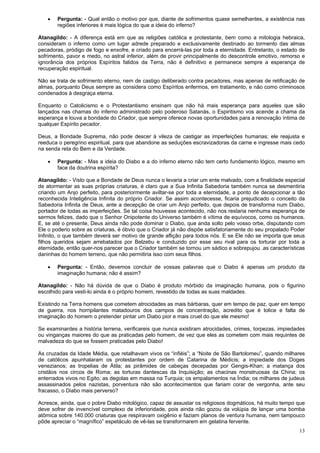 13
 Pergunta: - Qual então o motivo por que, diante de sofrimentos quase semelhantes, a existência nas
regiões inferiores é mais lógica do que a ideia do inferno?
Atanagildo: - A diferença está em que as religiões católica e protestante, bem como a mitologia hebraica,
consideram o inferno como um lugar adrede preparado e exclusivamente destinado ao tormento das almas
pecadoras, pródigo de fogo e enxofre, e criado para encerrá-las por toda a eternidade. Entretanto, o estado de
sofrimento, pavor e medo, no astral inferior, além de provir principalmente do descontrole emotivo, remorso e
ignorância dos próprios Espíritos falidos da Terra, não é definitivo e permanece sempre a esperança de
recuperação espiritual.
Não se trata de sofrimento eterno, nem de castigo deliberado contra pecadores, mas apenas de retificação de
almas, porquanto Deus sempre as considera como Espíritos enfermos, em tratamento, e não como criminosos
condenados à desgraça eterna.
Enquanto o Catolicismo e o Protestantismo ensinam que não há mais esperança para aqueles que são
lançados nas chamas do inferno administrado pelo poderoso Satanás, o Espiritismo vos acende a chama da
esperança e louva a bondade do Criador, que sempre oferece novas oportunidades para a renovação íntima de
qualquer Espírito pecador.
Deus, a Bondade Suprema, não pode descer à vileza de castigar as imperfeições humanas; ele reajusta e
reeduca o peregrino espiritual, para que abandone as seduções escravizadoras da carne e ingresse mais cedo
na senda reta do Bem e da Verdade.
 Pergunta: - Mas a ideia do Diabo e a do inferno eterno não tem certo fundamento lógico, mesmo em
face da doutrina espírita?
Atanagildo: - Visto que a Bondade de Deus nunca o levaria a criar um ente malvado, com a finalidade especial
de atormentar as suas próprias criaturas, é claro que a Sua Infinita Sabedoria também nunca se desmentiria
criando um Anjo perfeito, para posteriormente aviltar-se por toda a eternidade, a ponto de decepcionar a tão
reconhecida Inteligência Infinita do próprio Criador. Se assim acontecesse, ficaria prejudicado o conceito da
Sabedoria Infinita de Deus, ante a decepção de criar um Anjo perfeito, que depois de transforma num Diabo,
portador de todas as imperfeições. Se tal coisa houvesse acontecido, não nos restaria nenhuma esperança de
sermos felizes, dado que o Senhor Onipotente do Universo também é vítima de equívocos, como os humanos.
E, se até o presente, Deus ainda não pode dominar o Diabo, que anda solto pelo vosso orbe, disputando com
Ele o poderio sobre as criaturas, é óbvio que o Criador já não dispõe satisfatoriamente do seu propalado Poder
Infinito, o que também deverá ser motivo de grande aflição para todos nós. E se Ele não se importa que seus
filhos queridos sejam arrebatados por Belzebu e conduzido por esse seu rival para os torturar por toda a
eternidade, então quer-nos parecer que o Criador também se tornou um sádico e sobrepujou .as características
daninhas do homem terreno, que não permitiria isso com seus filhos.
 Pergunta: - Então, devemos concluir de vossas palavras que o Diabo é apenas um produto da
imaginação humana; não é assim?
Atanagildo: - Não há dúvida de que o Diabo é produto mórbido da imaginação humana, pois o figurino
escolhido para vesti-lo ainda é o próprio homem, revestido de todas as suas maldades.
Existindo na Terra homens que cometem atrocidades as mais bárbaras, quer em tempo de paz, quer em tempo
de guerra, nos horripilantes matadouros dos campos de concentração, acredito que é tolice e falta de
imaginação do homem o pretender pintar um Diabo pior e mais cruel do que ele mesmo!
Se examinardes a história terrena, verificareis que nunca existiram atrocidades, crimes, torpezas, impiedades
ou vinganças maiores do que as praticadas pelo homem, de vez que eles as cometem com mais requintes de
malvadeza do que se fossem praticadas pelo Diabo!
As cruzadas da Idade Média, que retalhavam vivos os “infiéis”; a “Noite de São Bartolomeu”, quando milhares
de católicos apunhalaram os protestantes por ordem de Catarina de Médicis; a impiedade dos Doges
venezianos; as tropelias de Átila; as pirâmides de cabeças decepadas por Gengis-Khan; a matança dos
cristãos nos circos de Roma; as torturas dantescas da Inquisição; as chacinas monstruosas da China; os
enterrados vivos no Egito; as degolas em massa na Turquia; os empalamentos na Índia; os milhares de judeus
assassinados pelos nazistas, porventura não são acontecimentos que fariam corar de vergonha, ante seu
fracasso, o Diabo mais perverso?
Acresce, ainda, que o pobre Diabo mitológico, capaz de assustar os religiosos dogmáticos, há muito tempo que
deve sofrer de invencível complexo de inferioridade, pois ainda não gozou da volúpia de lançar uma bomba
atômica sobre 140.000 criaturas que respiravam oxigênio e faziam planos de ventura humana, nem tampouco
pôde apreciar o “magnífico” espetáculo de vê-las se transformarem em gelatina fervente.
 