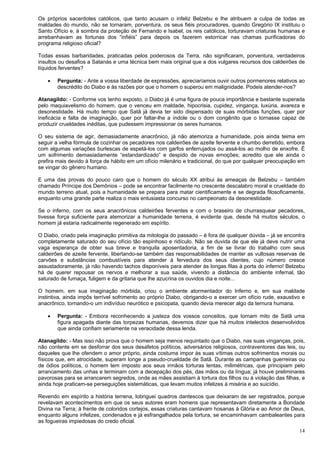 14
Os próprios sacerdotes católicos, que tanto acusam o infeliz Belzebu e lhe atribuem a culpa de todas as
maldades do mundo, não se tornaram, porventura, os seus fiéis procuradores, quando Gregório IX instituiu o
Santo Ofício e, à sombra da proteção de Fernando e Isabel, os reis católicos, torturavam criaturas humanas e
arrebanhavam as fortunas dos “infiéis” para depois os fazerem estorricar nas chamas purificadoras do
programa religioso oficial?
Todas essas barbaridades, praticadas pelos poderosos da Terra, não significaram, porventura, verdadeiros
insultos ou desafios a Satanás e uma técnica bem mais original que a dos vulgares recursos dos caldeirões de
líquidos ferventes?
 Pergunta: - Ante a vossa liberdade de expressões, apreciaríamos ouvir outros pormenores relativos ao
descrédito do Diabo e às razões por que o homem o superou em malignidade. Podeis atender-nos?
Atanagildo: - Conforme vos tenho exposto, o Diabo já é uma figura de pouca importância e bastante superada
pelo maquiavelismo do homem, que o venceu em maldade, hipocrisia, cupidez, vingança, luxúria, avareza e
desonestidade. Há muito tempo que Satã já devia ter sido dispensado de suas mórbidas funções, quer por
ineficácia e falta de imaginação, quer por faltar-lhe a índole ou o dom congênito que o tornasse capaz de
produzir crueldades inéditas, que pudessem impressionar os seres humanos.
O seu sistema de agir, demasiadamente anacrônico, já não atemoriza a humanidade, pois ainda teima em
seguir a velha fórmula de cozinhar os pecadores nos caldeirões de azeite fervente e chumbo derretido, embora
com algumas variações burlescas de espetá-los com garfos enferrujados ou assá-los ao molho de enxofre. É
um sofrimento demasiadamente “estandardizado” e despido de novas emoções; acredito que ele ainda o
prefira mais devido à força de hábito em um ofício milenário e tradicional, do que por qualquer preocupação em
se vingar do gênero humano.
E uma das provas do pouco caro que o homem do século XX atribui às ameaças de Belzebu – também
chamado Príncipe dos Demônios – pode se encontrar facilmente no crescente descalabro moral e crueldade do
mundo terreno atual, pois a humanidade se prepara para matar cientificamente e se degrada filosoficamente,
enquanto uma grande parte realiza o mais entusiasta concurso no campeonato da desonestidade.
Se o inferno, com os seus anacrônicos caldeirões ferventes e com o braseiro de churrasquear pecadores,
tivesse força suficiente para atemorizar a humanidade terrena, é evidente que, desde há muitos séculos, o
homem já estaria radicalmente regenerado em espírito.
O Diabo, criado pela imaginação primitiva da mitologia do passado – é fora de qualquer dúvida – já se encontra
completamente saturado do seu ofício tão espinhoso e ridículo. Não se duvida de que ele já deve nutrir uma
vaga esperança de obter sua breve e tranquila aposentadoria, a fim de se livrar do trabalho com seus
caldeirões de azeite fervente, libertando-se também das responsabilidades de manter as vultosas reservas de
carvões e substâncias combustíveis para atender à fervedura dos seus clientes, cujo número cresce
assustadoramente, já não havendo tachos disponíveis para atender às longas filas à porta do inferno! Belzebu
há de querer repousar os nervos e melhorar a sua saúde, vivendo a distância do ambiente infernal, tão
saturado de fumaça, fuligem e da gritaria que lhe azucrina os ouvidos dia e noite...
O homem, em sua imaginação mórbida, criou o ambiente atormentador do Inferno e, em sua maldade
instintiva, ainda impôs terrível sofrimento ao próprio Diabo, obrigando-o a exercer um ofício rude, exaustivo e
anacrônico, tornando-o um indivíduo neurótico e psicopata, quando devia merecer algo da ternura humana.
 Pergunta: - Embora reconhecendo a justeza dos vossos conceitos, que tornam mito de Satã uma
figura apagada diante das torpezas humanas, devemos dizer que há muitos intelectos desenvolvidos
que ainda confiam seriamente na veracidade dessa lenda.
Atanagildo: - Mas isso não prova que o homem seja menos requintado que o Diabo, nas suas vinganças, pois,
não contente em se desforrar dos seus desafetos políticos, adversários religiosos, contraventores das leis, ou
daqueles que lhe ofendem o amor próprio, ainda costuma impor às suas vítimas outros sofrimentos morais ou
físicos que, em atrocidade, superam longe a pseudo-crueldade de Satã. Durante as campanhas guerreiras ou
de ódios políticos, o homem tem imposto aos seus irmãos torturas lentas, milimétricas, que principiam pelo
arrancamento das unhas e terminam com a decepação dos pés, das mãos ou da língua; já houve preliminares
pavorosas para se arrancarem segredos, onde as mães assistiam à tortura dos filhos ou à violação das filhas, e
ainda hoje praticam-se perseguições sistemáticas, que levam muitos infelizes à miséria e ao suicídio.
Revendo em espírito a história terrena, lobriguei quadros dantescos que deixaram de ser registrados, porque
revelavam acontecimentos em que os seus autores eram homens que representavam diretamente a Bondade
Divina na Terra; à frente de coloridos cortejos, essas criaturas cantavam hosanas à Glória e ao Amor de Deus,
enquanto alguns infelizes, condenados e já esfrangalhados pela tortura, se encaminhavam cambaleantes para
as fogueiras impiedosas do credo oficial.
 