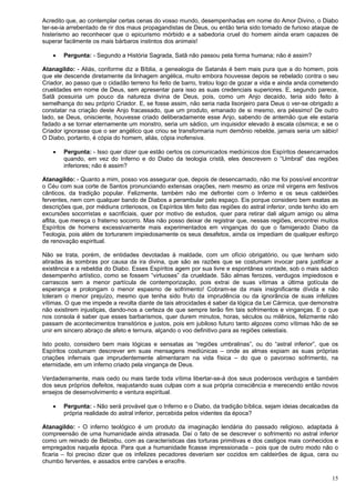 15
Acredito que, ao contemplar certas cenas do vosso mundo, desempenhadas em nome do Amor Divino, o Diabo
ter-se-ia arrebentado de rir dos maus propagandistas de Deus, ou então teria sido tomado de furioso ataque de
histerismo ao reconhecer que o epicurismo mórbido e a sabedoria cruel do homem ainda eram capazes de
superar facilmente os mais bárbaros instintos dos animais!
 Pergunta: - Segundo a História Sagrada, Satã não passou pela forma humana; não é assim?
Atanagildo: - Aliás, conforme diz a Bíblia, a genealogia de Satanás é bem mais pura que a do homem, pois
que ele descende diretamente da linhagem angélica, muito embora houvesse depois se rebelado contra o seu
Criador, ao passo que o cidadão terreno foi feito de barro, tratou logo de gozar a vida e ainda anda cometendo
crueldades em nome de Deus, sem apresentar para isso as suas credenciais superiores. E, segundo parece,
Satã possuiria um pouco da natureza divina de Deus, pois, como um Anjo decaído, teria sido feito à
semelhança do seu próprio Criador. E, se fosse assim, não seria nada lisonjeiro para Deus o ver-se obrigado a
constatar na criação deste Anjo fracassado, que um produto, emanado de si mesmo, era péssimo! De outro
lado, se Deus, onisciente, houvesse criado deliberadamente esse Anjo, sabendo de antemão que ele estaria
fadado a se tornar eternamente um monstro, seria um sádico, um inquisidor elevado à escala cósmica; e se o
Criador ignorasse que o ser angélico que criou se transformaria num demônio rebelde, jamais seria um sábio!
O Diabo, portanto, é cópia do homem, aliás, cópia inofensiva.
 Pergunta: - Isso quer dizer que estão certos os comunicados mediúnicos dos Espíritos desencarnados
quando, em vez do Inferno e do Diabo da teologia cristã, eles descrevem o “Umbral” das regiões
inferiores; não é assim?
Atanagildo: - Quanto a mim, posso vos assegurar que, depois de desencarnado, não me foi possível encontrar
o Céu com sua corte de Santos pronunciando extensas orações, nem mesmo as onze mil virgens em festivos
cânticos, da tradição popular. Felizmente, também não me defrontei com o Inferno e os seus caldeirões
ferventes, nem com qualquer bando de Diabos a perambular pelo espaço. Eis porque considero bem exatas as
descrições que, por médiuns criteriosos, os Espíritos têm feito das regiões do astral inferior, onde tenho ido em
excursões socorristas e sacrificiais, quer por motivo de estudos, quer para retirar dali algum amigo ou alma
aflita, que mereça o fraterno socorro. Mas não posso deixar de registrar que, nessas regiões, encontrei muitos
Espíritos de homens excessivamente mais experimentados em vinganças do que o famigerado Diabo da
Teologia, pois além de torturarem impiedosamente os seus desafetos, ainda os impediam de qualquer esforço
de renovação espiritual.
Não se trata, porém, de entidades devotadas à maldade, com um ofício obrigatório, ou que tenham sido
atiradas às sombras por causa da ira divina, que são as razões que se costumam invocar para justificar a
existência e a rebeldia do Diabo. Esses Espíritos agem por sua livre e espontânea vontade, sob o mais sádico
desempenho artístico, como se fossem “virtuoses” da crueldade. São almas ferozes, verdugos impiedosos e
carrascos sem a menor partícula de contemporização, pois extrai de suas vítimas a última gotícula de
esperança e prolongam o menor espasmo de sofrimento! Cobram-se da mais insignificante dívida e não
toleram o menor prejuízo, mesmo que tenha sido fruto da imprudência ou da ignorância de suas infelizes
vítimas. O que me impede a revolta diante de tais atrocidades é saber da lógica da Lei Cármica, que demonstra
não existirem injustiças, dando-nos a certeza de que sempre terão fim tais sofrimentos e vinganças. E o que
nos consola é saber que esses barbarismos, quer durem minutos, horas, séculos ou milênios, felizmente não
passam de acontecimentos transitórios e justos, pois em jubiloso futuro tanto algozes como vítimas hão de se
unir em sincero abraço de afeto e ternura, alçando o voo definitivo para as regiões celestiais.
Isto posto, considero bem mais lógicas e sensatas as “regiões umbralinas”, ou do “astral inferior”, que os
Espíritos costumam descrever em suas mensagens mediúnicas – onde as almas expiam as suas próprias
criações infernais que imprudentemente alimentaram na vida física – do que o pavoroso sofrimento, na
eternidade, em um inferno criado pela vingança de Deus.
Verdadeiramente, mais cedo ou mais tarde toda vítima libertar-se-á dos seus poderosos verdugos e também
dos seus próprios defeitos, reajustando suas culpas com a sua própria consciência e merecendo então novos
ensejos de desenvolvimento e ventura espiritual.
 Pergunta: - Não será provável que o Inferno e o Diabo, da tradição bíblica, sejam ideias decalcadas da
própria realidade do astral inferior, percebida pelos videntes da época?
Atanagildo: - O inferno teológico é um produto da imaginação lendária do passado religioso, adaptada à
compreensão de uma humanidade ainda atrasada. Daí o fato de se descrever o sofrimento no astral inferior
como um reinado de Belzebu, com as características das torturas primitivas e dos castigos mais conhecidos e
empregados naquela época. Para que a humanidade ficasse impressionada – pois que de outro modo não o
ficaria – foi preciso dizer que os infelizes pecadores deveriam ser cozidos em caldeirões de água, cera ou
chumbo ferventes, e assados entre carvões e enxofre.
 
