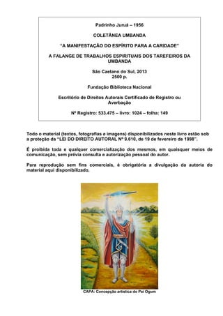 Padrinho Juruá – 1956
COLETÂNEA UMBANDA
“A MANIFESTAÇÃO DO ESPÍRITO PARA A CARIDADE”
A FALANGE DE TRABALHOS ESPIRITUAIS DOS TAREFEIROS DA
UMBANDA
São Caetano do Sul, 2013
2500 p.
Fundação Biblioteca Nacional
Escritório de Direitos Autorais Certificado de Registro ou
Averbação
Nº Registro: 533.475 – livro: 1024 – folha: 149
Todo o material (textos, fotografias e imagens) disponibilizados neste livro estão sob
a proteção da “LEI DO DIREITO AUTORAL Nº 9.610, de 19 de fevereiro de 1998”.
É proibida toda e qualquer comercialização dos mesmos, em quaisquer meios de
comunicação, sem prévia consulta e autorização pessoal do autor.
Para reprodução sem fins comerciais, é obrigatória a divulgação da autoria do
material aqui disponibilizado.
CAPA: Concepção artística do Pai Ogum
 