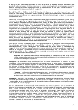 16
É óbvio que, se o Inferno fosse imaginado no vosso século atual, os religiosos poderiam descrevê-lo como
provido de todos os recursos científicos modernos, em matéria de destruição, tais como instalação de cadeiras
elétricas, bombas asfixiantes, câmaras frigoríficas ou superaquecidas, e tudo que o cidadão do século XX
descobriu para aliviar a superpopulação do seu planeta.
Sem dúvida, o Inferno eletrônico do século XX não só poderia dispensar os seus caldeirões anacrônicos e anti-
higiênicos, como também abandonar o sistema obsoleto de queima de enxofre e carvão, cujo braseiro vultoso
consome verbas astronômicas sem esperanças de que Satã obtenha indenização por parte de pecadores já
completamente falidos.
Sem dúvida, o Diabo sentir-se-ia eufórico e venturoso, nesse Inferno modernizado e automático, onde, para se
moverem talhas, guinchos e vagonetes admiravelmente eletrificados, bastar-lhe-ia um rápido acionar de
botões, e todo o Inferno funcionaria na mais esfuziante sinfonia de gritos, berros e barulho de ventiladores e
exaustores elétricos, eliminando o cheiro da carne assada! A Ciência e a Indústria, bastante desenvolvidas no
vosso mundo, poderiam fornecer o aparelhamento de torturas mais genial e eficiente para o Inferno,
acomodando-o na conformidade dos tipos, pesos e torpezas dos pecadores modernos. Acredito que os
comodistas e os ociosos teriam que repousar eternamente sobre confortáveis redes anatômicas, elétricas; os
exploradores do próximo rodariam de modo divertido dentro de modernas máquinas de lavar roupa, mas
repletas de água fervente, que lhes arrancaria a pele sem danificar os órgãos; os avarentos seriam
condenados a contar moedas de cobre eletrificadas por alta tensão; os falsários e os hipócritas ficariam se
debatendo dentro de fornos elétricos, aquecidíssimos, tentando abrir e fechar suas portas falsas e sem saída;
os coléricos e irascíveis seriam colocados incessantemente sob chuveiros elétricos de água fervente; os cruéis
seriam colocados em excelentes churrasqueiras rodantes, enquanto os administradores relapsos e
delapidadores do patrimônio público ver-se-iam condenados a servir-se de poderosas canetas eletrificadas,
eternamente obrigados a encher cheques feitos de folhas de aço.
Uma vez que a própria Terra evolui, desde o seu cenário material até as realizações mais prosaicas de sua
humanidade, por que também não hão de evoluir o Diabo, o Inferno e o Céu bíblicos, transformando-se para
melhores condições? Quanto a este último, não seria razoável que a alma terrena, já conhecedora das
magistrais obras de Beethoven ou de Mozart, terminasse se entediando contra os anacrônicos tocadores de
rabecas, as procissões e o cantochão litúrgico, que ainda fazem sucesso num Céu primitivo? Creio que a
simples ideia de faltar no Céu o popular acordeão moderno já seria motivo suficiente para que a maioria dos
“fiéis” se desinteressasse do lendário Paraíso.
 Pergunta: - Por que motivo certas criaturas, embora cientistas ou acadêmicas, algumas até de invulgar
cultura, ainda acreditam piamente na existência de Satã, do Céu e do Inferno teológicos, conforme lhes
ensinam as suas religiões dogmáticas?
Atanagildo: - É provável que esses homens de cultura, que ainda creem no Céu, no Inferno e no Diabo
mitológicos, evitem raciocinar com isenção de ânimo sobre o assunto ou talvez receiem provocar polêmicas
que possam perturbar as tradições religiosas da família ou dos conhecidos. Se refletissem seriamente sobre
tais dogmas, é fora de dúvida que terminariam verificando a inconsequência e a infantilidade de suas
concepções, pois o conhecimento, o cientificismo e a arte do homem do século XX já se tornam motivos de
humilhação para um Diabo ainda metido na fumaceira de um Inferno medieval.
 Pergunta: - Em face de há tantos séculos cultivarmos a ideia do Diabo, não acreditamos piamente
nele, mas quase que o sentimos real em sua forma lendária. Ainda custa-nos extinguir essa idéia tão
arraigada e que incentiva os nossos temores humanos desde a infância. Que dizeis?
Atanagildo: - Isso ocorre mais por efeito de um recalque que ainda permanece na memória etérica do Espírito
encarnado, pois é indiscutível que todos nós já permanecemos nas regiões trevosas, quer sob o jugo de outros
“pseudodiabos” perversos, quer quando ainda não passávamos de outros tantos satãs, desforrando-nos sobre
outras vítimas de nossas vinganças.
Por isso, o Diabo ainda é uma concepção aceita em todo o orbe terráqueo; palpita e vive na consciência de
todos os povos e seres, embora cada qual o configure na conformidade de sua própria psicologia humana.
Para o oriental, o Diabo tem a cara exata do ocidental, enquanto Deus- tem os olhos oblíquos; o zulu rende
homenagem ao seu Deus preto como carvão, se arrepela e excomunga o Diabo branco, de fisionomia
europeia. Quer o chamem, na linguagem clássica, de Satanás, Demônio, Belzebu, Lúcifer, Espírito do Mal,
Anjo das Trevas ou Belfegor, ou a voz popular o denomine de Tinhoso, Capeta, Coisa-Ruim ou Canhoto, ou
então seja o Anhangâ, dos indígenas, o Mafarrico dos portugueses, o Padeiro, dos franceses o Exu, da
macumba, o Pedro Botelho ou Mofino das velhas lendas, ele representa sempre a figura da própria alma
quando ainda subverte as admiráveis qualidades de sua natureza angélica, para se devotar apenas às paixões
odiosas, à crueldade ou às impurezas da velha estirpe animal.
 