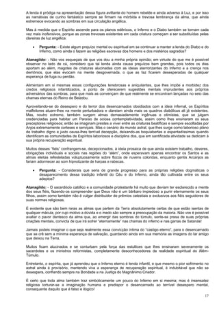 17
A lenda é pródiga na apresentação dessa figura aviltante do homem rebelde e ainda adverso à Luz, e por isso
as narrativas de cunho fantástico sempre se firmam na mórbida e trevosa lembrança da alma, que ainda
estremece evocando as sombras em sua circulação angélica.
Mas à medida que o Espírito ascende para os planos edênicos, o Inferno e o Diabo também se tornam cada
vez mais inofensivos, porque as zonas trevosas existentes em cada criatura começam a ser substituídas pelas
clareiras de luz angélica.
 Pergunta: - Existe algum prejuízo mental ou espiritual em se continuar a manter a lenda do Diabo e do
Inferno, como ainda o fazem as religiões escravas dos homens e dos mistérios sagrados?
Atanagildo: - Não vos esqueçais de que vos dou a minha própria opinião; em virtude do que me é possível
observar no lado de cá, considero que tal lenda ainda causa prejuízos bem grandes, pois todos os dias
aportam ao além, magotes de criaturas alucinadas com as ideias aterrorizantes do Inferno e a crença nos
demônios, que elas evocam na mente desgovernada, o que as faz ficarem desesperadas de qualquer
esperança de fuga ou perdão.
Alimentam em si mesmas essas configurações tenebrosas e aniquilantes, que lhes impõe a morbidez dos
credos religiosos infantilizados, a ponto de oferecerem sugestões mentais imprudentes aos próprios
adversários das sombras, para que mais as convençam de que realmente se encontram lançadas no seio das
chamas eternas do Reino de Belzebu.
Aproveitando-se do desespero e do terror dos desencarnados obsidiados com a ideia infernal, os Espíritos
malfeitores atuam-lhes na mente perturbadora e clareiam ainda mais os quadros diabólicos ali já existentes.
Mas, noutro extremo, também surgem almas demasiadamente ingênuas e otimistas, que se julgam
credenciadas para habitar um Paraíso de ociosa contemplatividade, assim como lhes ensinaram os seus
preceptores religiosos; então se imaginam prestes a viver entre as criaturas beatíficas e sempre escoltadas por
Anjos extremamente corteses e serviçais. Mas o cenário do mundo astral, que lhes surge como laborioso plano
de trabalho digno e justo causa-lhes terrível decepção, deixando-as boquiabertas e espantadíssimas quando
identificam as comunidades de Espíritos laboriosos e disciplina dos, que em santificada atividade se dedicam à
sua própria recuperação espiritual.
Muitos desses “fiéis” confrangem-se, decepcionados, à ideia prosaica de que ainda existem trabalho, deveres,
obrigações individuais e sociais nas regiões do “além”, onde esperavam apenas encontrar os Santos e as
almas eleitas refesteladas voluptuosamente sobre flocos de nuvens coloridas, enquanto gentis Arcanjos as
fariam adormecer ao som hipnotizante de harpas e rabecas.
 Pergunta: - Considerais que seria de grande progresso para as próprias religiões dogmáticas o
desaparecimento dessa tradição infantil do Céu e do Inferno, ainda tão cultivada entre os seus
adeptos?
Atanagildo: - O sacerdócio católico e a comunidade protestante há muito que deviam ter esclarecido a mente
dos seus fiéis, fazendo-os compreender que Deus não é um bárbaro impiedoso a punir eternamente os seus
filhos, assim como também não é vulgar distribuidor de prêmios celestiais e exclusivos aos fiéis seguidores de
suas normas religiosas.
É evidente que são bem raras as almas que partem da Terra absolutamente certas de que estão isentas de
qualquer mácula, por cujo motivo a dúvida e o medo são sempre a preocupação da maioria. Não vos é possível
avaliar o pavor dantesco da alma que, ao emergir das sombras do túmulo, sente-se presa de suas próprias
criações mentais, convicta de que irá sofrer “eternamente” nas chamas do inferno e nas garras de Satanás!
Jamais podeis imaginar o que seja realmente essa convicção íntima do “castigo eterno”, para o desencarnado
que se crê sem a mínima esperança de salvação, guardando ainda em sua memória as imagens do lar amigo
que deixou na Terra.
Muitos ficam alucinados e se conturbam pela força das estultices que lhes ensinaram severamente os
sacerdotes e os ministros reformistas, completamente desconhecedores da realidade espiritual do Além-
Túmulo.
Entretanto, o espírita, que já aprendeu que o Inferno eterno é lenda infantil, e que mesmo o pior sofrimento no
astral ainda é provisório, mantendo viva a esperança de recuperação espiritual, é indubitável que não se
desespera, confiando sempre na Bondade e na Justiça do Magnânimo Criador.
É certo que toda alma também traz simbolicamente um pouco do Inferno em si mesma; mas é insensatez
religiosa torturar-se a imaginação humana e predispor o desencarnado ao terrível desespero mental,
consequente daquilo que é falso e ilógico!
 