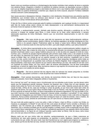 18
Assim como as crendices sombrias e a fantasmagoria das lendas mórbidas criam estados de temor e angústia
nos cérebros fracos, chegando a interferir no equilíbrio do sistema nervoso, as descrições nocivas e infantis,
com que as religiões dogmáticas pregam a eternidade do Inferno com o seu histérico Satã, também plastificam
nos seus fiéis os quadros tenebrosos e doentios que, depois da morte corporal, adquirem Fortaleza vitalidade
mental e torturam a alma desesperada.
Isso causa pavores e desesperos intensos, chegando a criar obstáculos intransponíveis aos próprios espíritos
benfeitores, que envidam todos os esforços para atenuar o vigor dos clichês mórbidos, profundamente
gravados no campo mental dessas almas perturbadas.
O tipo de Céu e Inferno ainda conservado pela fé católica e protestante, sem qualquer dúvida, é o responsável
pelo fato de muitas almas serem vítimas do medo desesperador e se atormentarem dantescamente nas
primeiras horas de ingresso no Além-Túmulo.
Ao contrário, o esclarecimento sensato, ofertado pela doutrina espírita, afirmando a existência de um Pai
amoroso e incapaz de castigar seus filhos, e muito menos de os fazer sofrer eternamente, é sempre
abençoada esperança de breve libertação, mesmo que vos encontreis desencarnados no seio do maior
sofrimento.
 Pergunta: - Não resta dúvida de que, pelo fato de nascermos em lares tradicionalmente católicos,
também somos condicionados, desde a infância, às histórias sagradas e às lendas mitológicas do Céu,
Inferno e do pecado original. Poderíamos saber se desde a vossa tenra infância fostes elucidado
quanto à natureza exata da vida espiritual do Além, quer pela religião católica, quer pela protestante?
Atanagildo: - A minha última reencarnação se deu num lar amigo, digno e tradicionalmente católico, situado no
interior de São Paulo. Até a idade de onze anos, fui severamente educado nos preceitos religiosos católicos e
também doutrinado sobre o que a Igreja Católica presume ser a vida da alma em seguida à morte do corpo.
Conheci, pois, a história do pecado original praticado pelo primeiro casal, Adão e Eva, a da criação do mundo
em seis dias e do descanso do Criador no sétimo dia, assim como a história do Dilúvio e da figura colérica de
Jeová na Bíblia. Mas, em virtude de ser um espírito inquieto e de fácil raciocínio, insatisfeito com a rotina
comum da vida, punha minha família em polvorosa, pois vivia a fazer perguntas nevrálgicas sobre todas as
dúvidas que me despertavam as questões mais confusas da História Sagrada. Eram indagações objetivas e
desconcertantes, onde havia mais espanto do que mesmo desconfiança; por isso, não tardei em ser tido como
um inspirado do próprio Diabo, por cujo motivo, além de severas admoestações, tive de fazer prolongadas
penitências, a mando do vigário local, aliás, boníssima criatura e cujo espírito vim encontrar aqui, em excelente
situação de paz e num estado de serena alegria.
 Pergunta: - Ser-vos-ia possível dar-nos alguma ideia da natureza de vossas perguntas ou dúvidas
infantis, que podiam contrariar o modo de pensar dos vossos familiares?
Atanagildo: - Eram sempre decorrentes, sem dúvida, de raciocínios infantis mas, em face do meu arquivo
sideral do passado, havia nelas indagações sólidas e inquietantes.
Era o terrível “por quê?” da criança vivaz e inconformada com as soluções muito triviais, que lhe davam sobre
aquilo que lhe despertava grande interesse. Quando me disseram que o Diabo fora um anjo decaído, que
existia muito antes da Terra e do homem, logo eu quis saber por que, então, Satanás possuía pés de cabra,
cauda de leão, chifres de boi, asas de morcego e unhas de gavião, já que havia sido criado bem antes de
existirem tais bichos. Por que motivo Deus enxotara Adão e Eva do Paraíso, mas não expulsara Satanás, que
lá ficou gozando as delícias do Éden, na figura maquiavélica da serpente enganadora? Por que de Adão e Eva,
que eram brancos e bem apresentáveis, nasceram criaturas pretas, amarelas e vermelhas? O meu cérebro
vivia repleto de indagações que eram feitas à hora da mesa, na hora da oração à noite e até entre os folguedos
cotidianos. Nunca pudera compreender como Noé conseguira trazer um casal de animais, aves e insetos, de
todas as partes do mundo, através de caminhadas a pé, em carro de boi ou mesmo sobre camelos!...
De que modo ele pudera agarrar o urso nos polos, o leão no Saara, o tigre na África, o condor nos Andes, os
macacos ou papagaios no Brasil? E tudo isto em tão curto prazo de tempo? Como conciliar a afirmativa do
professor, que me ensinara ser a baleia de garganta estreitíssima, mal passando nela algumas pingues
sardinhas, com a narrativa da Bíblia que diz que ela engolira o profeta Jonas? Ante a explicação de que Jesus
era o próprio Deus materializado na Terra, emergia a resistência espiritual do meu passado dentro dos templos
reencarnacionistas e, na figura de um moleque caçoísta, queria saber se Maria, mãe de Jesus, seria nossa
avó, uma vez que Jesus era Deus, e, portanto, nosso pai!
Mesmo certa vez em que minha mãe me advertira, sentenciosamente, de que o Diabo costumava se
transformar em anjo para enganar os protestantes, os espíritas e outros religiosos, opus-lhe o raciocínio
contundente de que, então, lhe seria muito mais fácil transformar-se num vigário para enganar os católicos e,
pois, desde que lhe era tão fácil ser anjo, também ser-lhe-ia fácil metamorfosear-se num sacerdote!...
 