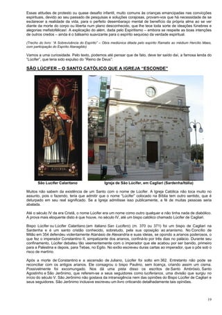 19
Essas atitudes de protesto ou quase desafio infantil, muito comuns às crianças emancipadas nas convicções
espirituais, devido ao seu passado de pesquisas e soluções corajosas, provam-vos que há necessidade de se
esclarecer a realidade da vida, para o perfeito desembaraço mental de benefício da própria alma ao se ver
diante da morte do corpo ou liberta num plano desconhecido, que lhe tece toda sorte de ideações fúnebres e
alegorias mefistofélicas!. A explicação do além, dada pelo Espiritismo – embora se respeite as boas intenções
de outros credos – ainda é o bálsamo suavizante para o espírito sequioso da verdade espiritual.
(Trecho do livro: “A Sobrevivência do Espírito” – Obra mediúnica ditada pelo espírito Ramatis ao médium Hercílio Maes,
com participação do Espírito Atanagildo)
Vamos a uma curiosidade. Pelo texto, podemos até pensar que de fato, deve ter saído daí, a famosa lenda do
“Lúcifer”, que teria sido expulso do “Reino de Deus”:
SÃO LÚCIFER – O SANTO CATÓLICO QUE A IGREJA “ESCONDE”
São Lucifer Calaritano Igreja de São Lúcifer, em Cagliari (Sardenha/Itália)
Muitos não sabem da existência de um Santo com o nome de Lúcifer. A Igreja Católica não toca muito no
assunto, pois o fazendo, teria que admitir que o nome “Lúcifer” colocado na Bíblia tem outro sentido, que é
deturpado em seu real significado. Se a Igreja admitisse isso publicamente, a fé de muitas pessoas seria
abalada.
Até o século IV da era Cristã, o nome Lúcifer era um nome como outro qualquer e não tinha nada de diabólico.
A prova mais eloquente disto é que houve, no século IV, até um bispo católico chamado Lúcifer de Cagliari.
Bispo Lúcifer ou Lúcifer Calaritano (em italiano San Lucifero) (m. 370 ou 371) foi um bispo de Cagliari na
Sardenha e é um santo cristão conhecido, sobretudo, pela sua oposição ao arianismo. No Concílio de
Milão em 354 defendeu violentamente Atanásio de Alexandria e suas ideias, se opondo a arianos poderosos, o
que fez o imperador Constantino II, simpatizante dos arianos, confiná-lo por três dias no palácio. Durante seu
confinamento, Lúcifer debateu tão veementemente com o imperador que ele acabou por ser banido, primeiro
para a Palestina e depois, para Tebas, no Egito. No exílio escreveu duras cartas ao imperador, que o pôs sob o
risco de martírio.
Após a morte de Constantino e a ascensão de Juliano, Lúcifer foi solto em 362. Entretanto não pode se
reconciliar com os antigos arianos. Ele consagrou o bispo Paulino, sem licença, criando assim um cisma.
Possivelmente foi excomungado. Nos dá uma pista disso os escritos de Santo Ambrósio, Santo
Agostinho e São Jerônimo, que referem-se a seus seguidores como luciferianos, uma divisão que surgiu no
início do século V. São Jerônimo não gostava da intransigência nem das opiniões do Bispo Lúcifer de Cagliari e
seus seguidores. São Jerônimo inclusive escreveu um livro criticando detalhadamente tais opiniões.
 