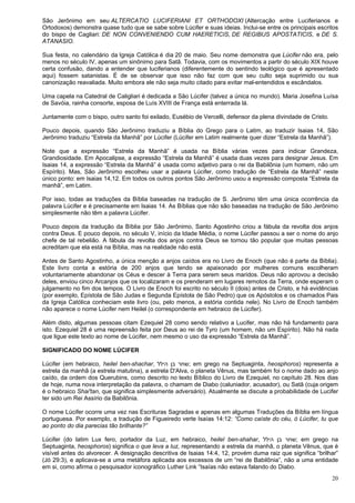 20
São Jerônimo em seu ALTERCATIO LUCIFERIANI ET ORTHODOXI (Altercação entre Luciferianos e
Ortodoxos) demonstra quase tudo que se sabe sobre Lúcifer e suas ideias. Inclui-se entre os principais escritos
do bispo de Cagliari: DE NON CONVENIENDO CUM HAERETICIS, DE REGIBUS APOSTATICIS, e DE S.
ATANASIO.
Sua festa, no calendário da Igreja Católica é dia 20 de maio. Seu nome demonstra que Lúcifer não era, pelo
menos no século IV, apenas um sinônimo para Satã. Todavia, com os movimentos a partir do século XIX houve
certa confusão, dando a entender que luciferianos (diferentemente do sentindo teológico que é apresentado
aqui) fossem satanistas. É de se observar que isso não faz com que seu culto seja suprimido ou sua
canonização reavaliada. Muito embora ele não seja muito citado para evitar mal-entendidos e escândalos.
Uma capela na Catedral de Caligliari é dedicada a São Lúcifer (talvez a única no mundo). Maria Josefina Luísa
de Savóia, rainha consorte, esposa de Luís XVIII de França está enterrada lá.
Juntamente com o bispo, outro santo foi exilado, Eusébio de Vercelli, defensor da plena divindade de Cristo.
Pouco depois, quando São Jerônimo traduziu a Bíblia do Grego para o Latim, ao traduzir Isaias 14, São
Jerônimo traduziu “Estrela da Manhã” por Lúcifer (Lúcifer em Latim realmente quer dizer “Estrela da Manhã”).
Note que a expressão “Estrela da Manhã” é usada na Bíblia várias vezes para indicar Grandeza,
Grandiosidade. Em Apocalipse, a expressão “Estrela da Manhã” é usada duas vezes para designar Jesus. Em
Isaias 14, a expressão “Estrela da Manhã” é usada como adjetivo para o rei da Babilônia (um homem, não um
Espírito). Mas, São Jerônimo escolheu usar a palavra Lúcifer, como tradução de “Estrela da Manhã” neste
único ponto: em Isaias 14,12. Em todos os outros pontos São Jerônimo usou a expressão composta “Estrela da
manhã”, em Latim.
Por isso, todas as traduções da Bíblia baseadas na tradução de S. Jerônimo têm uma única ocorrência da
palavra Lúcifer e é precisamente em Isaias 14. As Bíblias que não são baseadas na tradução de São Jerônimo
simplesmente não têm a palavra Lúcifer.
Pouco depois da tradução da Bíblia por São Jerônimo, Santo Agostinho criou a fábula da revolta dos anjos
contra Deus. E pouco depois, no século V, início da Idade Média, o nome Lúcifer passou a ser o nome do anjo
chefe de tal rebelião. A fábula da revolta dos anjos contra Deus se tornou tão popular que muitas pessoas
acreditam que ela está na Bíblia, mas na realidade não está.
Antes de Santo Agostinho, a única menção a anjos caídos era no Livro de Enoch (que não é parte da Bíblia).
Este livro conta a estória de 200 anjos que tendo se apaixonado por mulheres comuns escolheram
voluntariamente abandonar os Céus e descer à Terra para serem seus maridos. Deus não aprovou a decisão
deles, enviou cinco Arcanjos que os localizaram e os prenderam em lugares remotos da Terra, onde esperam o
julgamento no fim dos tempos. O Livro de Enoch foi escrito no século II (dois) antes de Cristo, e há evidências
(por exemplo, Epístola de São Judas e Segunda Epístola de São Pedro) que os Apóstolos e os chamados Pais
da Igreja Católica conheciam este livro (ou, pelo menos, a estória contida nele). No Livro de Enoch também
não aparece o nome Lúcifer nem Heilel (o correspondente em hebraico de Lúcifer).
Além disto, algumas pessoas citam Ezequiel 28 como sendo relativo a Lucifer, mas não há fundamento para
isto. Ezequiel 28 é uma repreensão feita por Deus ao rei de Tyro (um homem, não um Espírito). Não há nada
que ligue este texto ao nome de Lúcifer, nem mesmo o uso da expressão “Estrela da Manhã”.
SIGNIFICADO DO NOME LÚCIFER
Lúcifer (em hebraico, heilel ben-shachar, ‫הילל‬ ‫בן‬ ‫;שחר‬ em grego na Septuaginta, heosphoros) representa a
estrela da manhã (a estrela matutina), a estrela D'Alva, o planeta Vênus, mas também foi o nome dado ao anjo
caído, da ordem dos Querubins, como descrito no texto Bíblico do Livro de Ezequiel, no capítulo 28. Nos dias
de hoje, numa nova interpretação da palavra, o chamam de Diabo (caluniador, acusador), ou Satã (cuja origem
é o hebraico Shai'tan, que significa simplesmente adversário). Atualmente se discute a probabilidade de Lucifer
ter sido um Rei Assírio da Babilônia.
O nome Lúcifer ocorre uma vez nas Escrituras Sagradas e apenas em algumas Traduções da Bíblia em língua
portuguesa. Por exemplo, a tradução de Figueiredo verte Isaías 14:12: “Como caíste do céu, ó Lúcifer, tu que
ao ponto do dia parecias tão brilhante?”
Lúcifer (do latim Lux fero, portador da Luz, em hebraico, heilel ben-shahar, ‫הילל‬ ‫בן‬ ‫;שחר‬ em grego na
Septuaginta, heosphoros) significa o que leva a luz, representando a estrela da manhã, o planeta Vênus, que é
visível antes do alvorecer. A designação descritiva de Isaias 14:4, 12, provém duma raiz que significa “brilhar”
(Jó 29:3), e aplicava-se a uma metáfora aplicada aos excessos de um “rei de Babilônia”, não a uma entidade
em si, como afirma o pesquisador iconográfico Luther Link “Isaías não estava falando do Diabo.
 