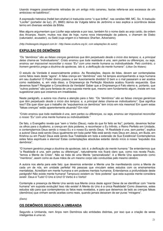 21
Usando imagens possivelmente retiradas de um antigo mito cananeu, Isaías referia-se aos excessos de um
ambicioso rei babilônico”.
A expressão hebraica (heilel ben-shahar) é traduzida como “o que brilha”, nas versões NM, MC, So. A tradução
“Lúcifer” (portador de luz), (Fi, BMD) deriva da Vulgata latina de Jerônimo e isso explica a ocorrência desse
termo em diversas versões da Bíblia.
Mas alguns argumentam que Lúcifer seja satanás e por isso, também foi o nome dado ao anjo caído, da ordem
dos Arcanjos. Assim, muitos nos dias de hoje, numa nova interpretação da palavra, o chamam de Diabo
(caluniador, acusador), ou Satã (cuja origem é o hebraico Shai'tan, Adversário).
(http://redeesgoto.blogspot.com.br - http://www.ocultura.org.br, com adaptações do autor)
EXPULSAI OS DEMÔNIOS
“Os “demônios” são as falsas crenças genéricas que têm perpetuado desde o início dos tempos; e, a principal
delas chama-se “individualismo”. Cristo ensinou que toda realidade é una, sem partes ou diferenças, ou seja,
ensinou ser impossível reconciliar o nosso “Eu” com uma mente humana ou individualidade. Pelo contrário, o
homem genérico prega a doutrina da apoteose, isto é, a deificação da mente humana”. (Lillian De Waters)
O estudo da Verdade é essencialmente prático. As Revelações, depois de lidas, devem ser contempladas
como fatos reais deste “agora”. A falsa crença em “demônios” veio há tempos acompanhando a raça humana
em seu dualismo! O Poder divino passou a ser ilusoriamente dividido! O bem e o mal passaram a ser aceitos
como realidades, e, em vista disso, a Onipresença da Perfeição Absoluta acabou ficando esquecida. Que
devemos fazer? Resgatar a Consciência da Verdade! Saber que a Onipresença é Fato eterno e, portanto, que
“outros poderes” são pura fantasia de uma suposta mente que, mesmo sem fundamento algum, insiste em nos
sugestionar para que creiamos em irrealidades.
Neste parágrafo, a autora nos chama a atenção para o fato: “Os “demônios” são as falsas crenças genéricas
que têm perpetuado desde o início dos tempos; e, a principal delas chama-se individualismo”. Que significa
isso? Ela quer dizer que o trabalho de “expulsarmos os demônios” tem início em nós mesmos! Em quem estas
“falsas crenças” estão aparentemente atuando? Em nós!
“Cristo ensinou que toda realidade é una, sem partes ou diferenças, ou seja, ensinou ser impossível reconciliar
o nosso “Eu” com uma mente humana ou individualidade.”
De fato, o Evangelho revela que “sem o Verbo (Deus), nada do que foi feito se fez”; portanto, devemos fechar
os olhos para o dualismo, a crença em dois poderes, e reconhecer o Eu Infinito, o Reino Perfeito em Unidade,
e contemplarmos Deus sendo o nosso Eu e o nosso Eu sendo Deus. “A Realidade é una, sem partes”, explica
a autora! Deus está sendo Deus igualmente em toda parte! Não está sendo mais Deus em Jesus, em Buda, em
Krishna ou em Paulo! Deus está sendo Sua Totalidade em toda a extensão de Sua Existência! Contemplemos
estes fatos espirituais e eternos! Estas contemplações absolutas estarão dando início à nossa “expulsão dos
demônios”.
“O homem genérico prega a doutrina da apoteose, isto é, a deificação da mente humana.” Se entendermos que
“a Realidade é una, sem partes ou diferenças”, naturalmente nos ficará claro que, como nos revela Paulo,
“temos a Mente de Cristo”. Não se trata de uma Mente “personalizada”; é a Mente Una aparecendo como
“membros”, assim como as duas mãos de um mesmo corpo são conduzidas pelo mesmo cérebro.
A autora nos alerta para este fato: que devemos entender a Mente una Se manifestando como a Mente de
cada um de nós, em unidade perfeita! Há pessoas que vinculam estes estudos com os ensinamentos
mentalistas. Acreditam em mente humana e em poderes mentais humanos. Entendamos a profundidade deste
parágrafo! Não existe mente humana! Tampouco existem os “dois poderes” que esta suposta mente considera
existir. Deus é Tudo! O Uno é Uno! O Verbo é o Verbo!
Contemple a presença da Mente Una sendo sua Mente única deste agora! Deixe de se identificar com “mente
humana” em suposta evolução! Isso não existe! A Mente do Uno é a única Realidade! Como dissemos, estes
estudos são para que contemplemos os fatos reais revelados, e para que deixemos de lado as crenças falsas
(demônios) que vinham sendo aceitas como reais, quando jamais deixaram de ser puras “miragens”.
(Dario)
OS DEMÔNIOS SEGUNDO A UMBANDA
Segundo a Umbanda, nem Anjos nem Demônios são entidades distintas, por isso que a criação de seres
inteligentes é uma só.
 