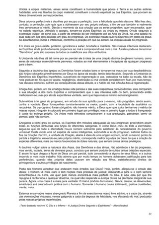 22
Unidos a corpos materiais, esses seres constituem a humanidade que povoa a Terra e as outras esferas
habitadas; uma vez libertos do corpo material, constituem o mundo espiritual ou dos Espíritos, que povoam as
faixas dimensionais correspondentes.
Deus criou-os perfectíveis e deu-lhes por escopo a perfeição, com a felicidade que dela decorre. Não lhes deu,
contudo, a perfeição, pois quis que a obtivessem por seu próprio esforço, a fim de que também e realmente
lhes pertencesse o mérito. Desde o momento da sua criação que os seres progridem, quer encarnados, quer
no estado espiritual. Atingido o apogeu, tornam-se puros Espíritos ou Anjos ou mesmo Orixás segundo a
expressão vulgar, de sorte que, a partir do embrião do ser inteligente até ao Anjo ou Orixá, há uma cadeia na
qual cada um dos elos assinala um grau de progresso. Do expresso resulta que há Espíritos em todos os graus
de adiantamento, moral e intelectual, conforme a posição em que se acham, na imensa escala do progresso.
Em todos os graus existe, portanto, ignorância e saber, bondade e maldade. Nas classes inferiores destacam-
se Espíritos ainda profundamente propensos ao mal e comprazendo-se com o mal. A estes pode-se denominar
“Demônios”, pois são capazes de todos os malefícios aos ditos atribuídos.
A Umbanda não lhes dá tal nome por se prender ele à ideia de uma criação distinta do gênero humano, como
seres de natureza essencialmente perversa, votados ao mal eternamente e incapazes de qualquer progresso
para o bem.
Segundo a doutrina das Igrejas os Demônios foram criados bons e tornaram-se maus por sua desobediência:
são Anjos colocados primitivamente por Deus no ápice da escala, tendo dela decaído. Segundo a Umbanda os
Demônios são Espíritos imperfeitos, suscetíveis de regeneração e que, colocados na base da escala, hão de
nela graduar-se. Os que por apatia, negligência, obstinação ou má vontade persistem em ficar, por mais tempo,
nas classes inferiores, sofrem as consequências dessa atitude, e o hábito do mal dificulta-lhes a regeneração.
Chega-lhes, porém, um dia a fadiga dessa vida penosa e das suas respectivas consequências; eles comparam
a sua situação à dos bons Espíritos e compreendem que o seu interesse está no bem, procurando então
melhorarem-se, mas por ato de espontânea vontade, sem que haja nisso o mínimo constrangimento.
Submetidos à lei geral do progresso, em virtude da sua aptidão para o mesmo, não progridem, ainda assim,
contra a vontade. Deus fornece-lhes constantemente os meios, porém, com a faculdade de aceitá-los ou
recusá-los. Se o progresso fosse obrigatório não haveria mérito, e Deus quer que todos tenhamos o mérito de
nossas obras. Ninguém é colocado em primeiro lugar por privilégio; mas o primeiro lugar a todos é franqueado
à custa do esforço próprio. Os Anjos mais elevados conquistaram a sua graduação, passando, como os
demais, pela rota comum.
Chegados a certo grau de pureza, os Espíritos têm missões adequadas ao seu progresso; preenchem assim
todas as funções atribuídas aos Anjos de diferentes categorias. E como Deus criou de toda a eternidade,
segue-se que de toda a eternidade houve número suficiente para satisfazer às necessidades do governo
universal. Deste modo uma só espécie de seres inteligentes, submetida à lei de progresso, satisfaz todos os
fins da Criação. Por fim, a unidade da Criação, aliada à ideia de uma origem comum, tendo o mesmo ponto de
partida e trajetória, elevando-se pelo próprio mérito, corresponde melhor à justiça de Deus do que a criação de
espécies diferentes, mais ou menos favorecidas de dotes naturais, que seriam outros tantos privilégios.
A doutrina vulgar sobre a natureza dos Anjos, dos Demônios e das almas, não admitindo a lei do progresso,
mas vendo, todavia, seres de diversos graus, concluiu que seriam produto de outras tantas criações especiais.
E assim foi que chegou a fazer de Deus um pai parcial, tudo concedendo a alguns de seus filhos, e a outros
impondo o mais rude trabalho. Não admira que por muito tempo os homens achassem justificação para tais
preferências, quando eles próprios delas usavam em relação aos filhos, estabelecendo direitos de
primogenitura e outros privilégios de nascimento.
Podia tais homens acreditar que andavam mais errados que Deus? Hoje, porém, alargou-se o circulo das
ideias: o homem vê mais claro e tem noções mais precisas de justiça; desejando-a para si e nem sempre
encontrando-a na Terra, ele quer pelo menos encontrá-la mais perfeita no Céu. E aqui está por que lhe
repugna à razão toda e qualquer doutrina, na qual não resplenda a Justiça Divina na plenitude integral da sua
pureza. Agora, uma coisa é a mais pura verdade: O mal é produto do humano. Nasce, cresce, se desenvolve,
amadurece e é colocado em prática com o humano. Somente o humano causa sofrimento, pratica crueldades,
mente, mata.
Estamos encarnados nesse abençoado Planeta a fim de exercitarmos nosso livre arbítrio, e a cada dia, através
das vivenciações virtuosas, vamos galgando a cada dia degraus de felicidade, nos afastando do mal, produzido
pelas nossas próprias imperfeições.
(Texto baseado no livro “O Céu e o Inferno – A Justiça Divina Segundo o Espiritismo” – Allan Kardec)
 