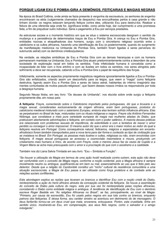 23
PORQUE LIGAM EXU E POMBA-GIRA A DEMÔNIOS, FEITIÇARIAS E MAGIAS NEGRAS
Na época do Brasil Colônia, onde ainda se fazia presente à vergonha da escravatura, os senhores de engenho
encontravam os ebós (vulgarmente chamados de despacho) nas encruzilhadas pertos à casa grande e não
tinham dúvida: os negros estavam lançando feitiços contra eles, utilizando Exu para destruí-los. Realizar a
feitura de uma oferenda seja onde for, significava então, como ainda hoje, dar cumprimento a uma promessa
feita, a fim de prejudicar outro individuo. Seria o pagamento a Exu por serviços prestados.
As estruturas sociais e o momento histórico em que se situa o sistema escravocrata designam o sentido da
mudança e a persistência de determinados traços de Exu e Pomba Gira. A crença no Exu e Pomba Gira,
entidades nocivas e atrapalhadoras dos homens, surgiu com o sincretismo religioso ocorrido entre o
catolicismo e os cultos africanos, havendo uma identificação de Exu (e posteriormente, quando do surgimento
da manifestação mediúnica na Umbanda de Pombas Gira, também foram ligadas a seres perversos do
submundo astral) com os demônios cristãos/judaicos.
Na verdade, as relações simbólicas de Exu e Pomba Gira com as demais hierarquias e com os homens
permanecem mantidas na Umbanda; Exu e Pomba-Gira atuam predominantemente contra a desordem de uma
sociedade de exploração racial em todos os sentidos. Toda infelicidade humana é concebida como a
incapacidade de lidar com o livre arbítrio e com as ilusões em todos os sentidos, nos seres atingidos pelo
sofrimento e deve ser recuperada, cabendo a Exu e Pomba-Gira o papel de reequilíbrio das forças.
Infelizmente, somente os aspectos propriamente magísticos negativos ignorantemente ligados a Exu e Pomba-
Gira são enfatizados, criando assim um desconforto para os leigos, que veem a “magia” como feitiçaria
destrutiva, ligando assim Exu e Pomba Gira a seres do baixo astral, habitantes do inferno imaginário das
mentes conturbadas de muitos pseudo-religiosos”, que fazem desses nossos irmãos os responsáveis por toda
a desgraça humana.
Segundo Neusa Itioka, em seu livro: “Os deuses da Umbanda”, nos elucida sobre onde surgiu a feitiçaria
propriamente dita, em nosso país:
A feitiçaria: Freyre, comentando sobre o Catolicismo importado pelos portugueses, diz que a bruxaria e a
magia sexual, consideradas exclusivamente de origem africana, eram bem portuguesas, produtos do
catolicismo medieval misturado com o satanismo Europeu, embora elas tenham sofrido influência africana. Elas
se perpetuaram no Brasil de hoje, misturadas com os rituais indígenas e negros. Freyre cita Antônio Fernandes
Nóbrega, que constatava a mais pura variedade europeia de magia nas mulheres aliadas do Diabo, que
praticavam abertamente adivinhações e feitiçaria, em contato com o poder satânico. A maioria dessas práticas
era relacionada com problemas sexuais de impotência, de esterilidade e com a tentativa de reaver o amor
perdido ou conseguir o amor impossível. O mesmo autor diz que o amor era o maior motivo ao redor do qual a
feitiçaria resolvia em Portugal. Como consequência natural, feiticeiros, mágicos e especialistas em encanto-
afrodisíaco foram também transportados para a nova terra para dar forma e conteúdo ao tipo de civilização que
se instalava no Brasil. Em Portugal, as pessoas mais ilustres e cultas, religiosas ou não, eram envolvidas com
feitiçaria. À magia sexual portuguesa se acresceu a cosmovisão maometana e moura, produzindo um
cristianismo mais humano e lírico, de acordo com Freyre, onde o menino Jesus faz às vezes de Cupido e a
Virgem Maria se acha mais preocupada com o amor e a procriação do que com o ascetismo e a castidade.
Também nos diz Liana Salvia Trindade em seu livro: “Exu – Símbolo e Função”:
“Se houver a utilização da Magia em termos de uma ação hostil realizada contra outrem, esta ação não deve
ser confundida com o conceito de Magia negra, conforme a noção ocidental, pois a Magia africana é sempre
moralmente neutra ou ambígua, qualificando-se em bem ou mal, essencialmente ao uso que é feito pelo seu
detentor. Desde que a religião do Candomblé constitui um “nicho” cultural de resistência comunitária a uma
situação escravocrata, a Magia de Exu passa a ser utilizada como força protetora e de combate ante as
relações sociais conflitantes.
Esta abordagem explica as razões que levaram os brancos a identificar Exu com a noção cristã do Diabo,
reinterpretando a ação do herói africano através da concepção ocidental da feitiçaria. Se houve a assimilação
do conceito de Diabo pela cultura do negro, esta por sua vez foi reinterpretada pelas noções africanas,
concebendo o Diabo como entidade mágica e ambígua. A tendência de identificação de Exu com o demônio
escreve Roger Bastide em “As religiões Africanas no Brasil”, se faz, principalmente, ao nível de Magia:
“Primeiro, por causa da escravidão, Exu foi usado pelos negros em sua luta contra os brancos, enquanto
patrono das feitiçarias. E dessa forma, seu caráter sinistro se acentuou em detrimento do de mensageiro. O
deus fanfarrão tornou-se um deus cruel que mata, envenena, enlouquece. Porém, esta crueldade, tinha em
sentido único, mostrando-se Exu, em compensação, aos seus fiéis negros, como o salvador e o amigo
indulgente”.
 