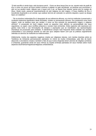 24
“O ebó sacrifico é ainda hoje o ebó da época servil... Como se deve lançar fora na rua, aquele resto de padê de
Exu e como um pouco da força mística continua a palpitar no galo sacrificado, as pessoas que encontram o
ebó na rua sentem medo. Alguém que o toque com o pé, se depois ficar doente, pensa que foi castigo de
Deus. Deste modo, passa-se insensivelmente do ebó religioso ao ebó mágico. A força maléfica de Exu é
transferida ritualmente a um animal, cujo cadáver terá de ser colocado no caminho daquele a quem se deseja
fazer um malefício”.
...”Se na doutrina umbandista Exu é despojado de sua referencia africana, ao nível do instituinte é preservado o
conteúdo tradicional significativo desta divindade, contido no pensamento africano. Exu predomina como herói
mágico, onde se destaca esse seu caráter; é como se fora extraído do pensamento mágico e religioso
africano”. A possessão do herói mágico revela os aspectos mais afetivos na personalidade dos seus
seguidores, ou sejam, seus conflitos psíquicos e sociais mais eminentes. Estes aspectos são expressos em
gestos mais livres e nas formulações de desejos e aspirações que se manifestam nas representações
dramáticas da possessão pela entidade. A interferência sempre mais frequente desta entidade nas sessões
umbandistas e sua presença atuante na vida dos seus adeptos fazem com que as práticas originalmente
referidas ao domínio do instituinte se institucionalize...”
Infelizmente, muitos dos aspectos negativos criados por religiosos néscios, com mentes doentias sobre os
Tarefeiros da Umbanda permaneceram plantados no íntimo de muitos Umbandistas, pelo fato de terem
absorvido o sincretismo viciado e também o fato de que muitos dirigentes terem advindo de religiões contrárias
a Umbanda, guardando ainda em seus íntimos as noções errôneas plantadas em seus mentais sobre muito
aspectos doutrinários/magísticos/religiosos umbandísticos.
 