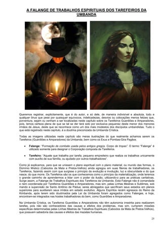 25
A FALANGE DE TRABALHOS ESPIRITUAIS DOS TAREFEIROS DA
UMBANDA
Queremos registrar, explicitamente, que é do autor, e só dele, de maneira indivisível e absoluta, todo e
qualquer ônus que pese por quaisquer equívocos, indelicadezas, desvios ou colocações menos felizes que,
porventura, sejam ou venham a ser localizadas neste capítulo sobre os Tarefeiros Guardiões e Amparadores,
pois, temos certeza plena de que se tal se der terá sido por exclusiva pequenez deste menor dos menores
irmãos de Jesus, deste que se reconhece como um dos mais modestos dos discípulos umbandistas. Tudo o
que está registrado neste capítulo, é a doutrina preconizada da Umbanda Crística.
Todas as imagens utilizadas neste capítulo são meras ilustrações do que realmente achamos serem os
Tarefeiros (Guardiões e Amparadores) da Umbanda, bem como os Exus e Pombas-Gira Pagãos.
 Falange: “Formação de combate usada pelos antigos gregos. Corpo de tropas”. O termo “Falange” é
utilizado somente para designar o Corporação composta de Tarefeiros.
 Tarefeiro: “Aquele que trabalha por tarefa; pequeno empreiteiro que realiza os trabalhos unicamente
com auxílio de sua família, ou ajudado por outros trabalhadores”.
Como já explicamos, para que se unissem o plano espiritual com o plano material, ou mundo das formas, o
Domínio Místico (Caboclos da Mata e Pretos-Velhos) ainda agregou em suas fileiras de trabalhadores, os
Tarefeiros, fazendo assim com que surgisse o principio da evolução e involução, luz e obscuridade e do que
nasce, do que morre. Os Tarefeiros são os que conhecemos como o princípio da materialização, onde teremos
o grande caminho de aprendermos a lidar com o poder da ilusão, utilizando-o para as práticas caritativas.
Surge assim, a Falange de Trabalhos Espirituais dos Tarefeiros da Umbanda. Esta Falange não é comandada
e nem coordenada por Tarefeiros Guardiões e Amparadores, mas sim, pelas Linhas Mestras e Sublimes, sob
mando e supervisão de Santo Antônio de Pádua; seres abnegados que sacrificam seus estados em planos
superiores para auxiliarem seus irmãos em estado evolutivo. Alguns Espíritos recém egressos do Reino da
Kimbanda, após terem sido doutrinados pela Lei da Umbanda foram agregados como Falanges, e hoje,
encontram-se integrados nas hostes trabalhadoras do bem, como Guardiões e Amparadores.
Na Umbanda Crística, os Tarefeiros Guardiões e Amparadores não têm autonomia irrestrita para realizarem
tarefas, pois não são conhecedores das causas e efeitos dos problemas, mas sim, cumprem missões
especificas determinadas pelas Linhas Mestras de Trabalhos Espirituais (Caboclos da Mata de Pretos-Velhos),
que possuem sabedoria das causas e efeitos das mazelas humanas.
 
