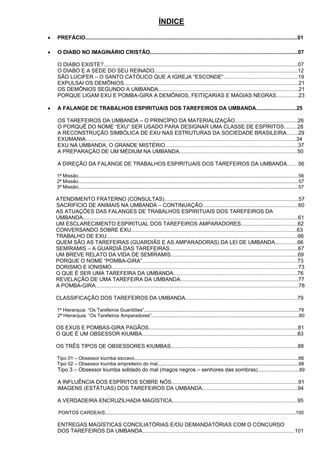ÍNDICE
 PREFÁCIO..............................................................................................................................................01
 O DIABO NO IMAGINÁRIO CRISTÃO...................................................................................................07
O DIABO EXISTE?..................................................................................................................................07
O DIABO E A SEDE DO SEU REINADO................................................................................................12
SÃO LÚCIFER – O SANTO CATÓLICO QUE A IGREJA “ESCONDE”..................................................19
EXPULSAI OS DEMÔNIOS.....................................................................................................................21
OS DEMÔNIOS SEGUNDO A UMBANDA..............................................................................................21
PORQUE LIGAM EXU E POMBA-GIRA A DEMÔNIOS, FEITIÇARIAS E MAGIAS NEGRAS...............23
 A FALANGE DE TRABALHOS ESPIRITUAIS DOS TAREFEIROS DA UMBANDA...........................25
OS TAREFEIROS DA UMBANDA – O PRINCÍPIO DA MATERIALIZAÇÃO..........................................26
O PORQUÊ DO NOME “EXU” SER USADO PARA DESIGNAR UMA CLASSE DE ESPÍRITOS.........28
A RECONSTRUÇÃO SIMBÓLICA DE EXU NAS ESTRUTURAS DA SOCIEDADE BRASILEIRA........29
EXUMANIA.............................................................................................................................................34
EXU NA UMBANDA, O GRANDE MISTÉRIO.........................................................................................37
A PREPARAÇÃO DE UM MÉDIUM NA UMBANDA...............................................................................50
A DIREÇÃO DA FALANGE DE TRABALHOS ESPIRITUAIS DOS TAREFEIROS DA UMBANDA....…56
1ª Missão....................................................................................................................................................................56
2ª Missão....................................................................................................................................................................57
3ª Missão....................................................................................................................................................................57
ATENDIMENTO FRATERNO (CONSULTAS)..........................................................................................57
               SACRIFÍCIO DE ANIMAIS NA UMBANDA – CONTINUAÇÃO................................................................60
AS ATUAÇÕES DAS FALANGES DE TRABALHOS ESPIRITUAIS DOS TAREFEIROS DA
UMBANDA................................................................................................................................................61
UM ESCLARECIMENTO ESPIRITUAL DOS TAREFEIROS AMPARADORES......................................62
CONVERSANDO SOBRE EXU...............................................................................................................63
TRABALHO DE EXU................................................................................................................................66
QUEM SÃO AS TAREFEIRAS (GUARDIÃS E AS AMPARADORAS) DA LEI DE UMBANDA...............66
SEMÍRAMIS – A GUARDIÃ DAS TAREFEIRAS......................................................................................67
UM BREVE RELATO DA VIDA DE SEMÍRAMIS.....................................................................................69
PORQUE O NOME “POMBA-GIRA”........................................................................................................73
DORISMO E IONISMO.............................................................................................................................73
O QUE É SER UMA TAREFEIRA DA UMBANDA...................................................................................76
REVELAÇÃO DE UMA TAREFEIRA DA UMBANDA...............................................................................77
A POMBA-GIRA........................................................................................................................................78
CLASSIFICAÇÃO DOS TAREFEIROS DA UMBANDA...........................................................................79
1ª Hierarquia: “Os Tarefeiros Guardiões”...................................................................................................................79
2ª Hierarquia: “Os Tarefeiros Amparadores”..............................................................................................................80
OS EXUS E POMBAS-GIRA PAGÃOS....................................................................................................81
O QUE É UM OBSESSOR KIUMBA........................................................................................................83
OS TRÊS TIPOS DE OBSESSORES KIUMBAS.....................................................................................88
Tipo 01 – Obsessor kiumba escravo..........................................................................................................................88
Tipo 02 – Obsessor kiumba empreiteiro do mal.........................................................................................................88
Tipo 3 – Obsessor kiumba soldado do mal (magos negros – senhores das sombras)...............................89
A INFLUÊNCIA DOS ESPÍRITOS SOBRE NÓS.....................................................................................91
IMAGENS (ESTÁTUAS) DOS TAREFEIROS DA UMBANDA................................................................94
A VERDADEIRA ENCRUZILHADA MAGÍSTICA....................................................................................95
PONTOS CARDEAIS..............................................................................................................................................100
ENTREGAS MAGÍSTICAS CONCILIATÓRIAS E/OU DEMANDATÓRIAS COM O CONCURSO
DOS TAREFEIROS DA UMBANDA......................................................................................................101
 