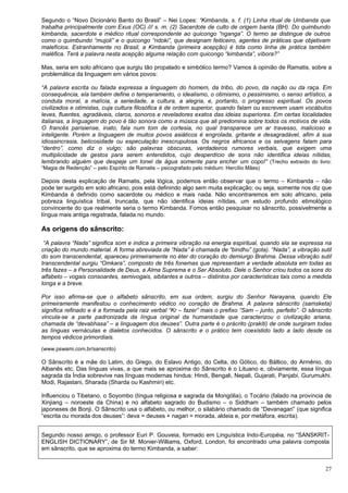 27
Segundo o “Novo Dicionário Banto do Brasil” – Nei Lopes: “Kimbanda, s. f. (1) Linha ritual de Umbanda que
trabalha principalmente com Exus (OC) /// s. m. (2) Sacerdote de culto de origem banta (BH). Do quimbundo
kimbanda, sacerdote e médico ritual correspondente ao quicongo “nganga”. O termo se distingue de outros
como o quimbundo “mujoli” e o quicongo “ndoki”, que designam feiticeiro, agentes de práticas que objetivam
malefícios. Estranhamente no Brasil, a Kimbanda (primeira acepção) é tida como linha de prática também
maléfica. Terá a palavra nesta acepção alguma relação com quicongo “kimbanda”, víbora?”
Mas, seria em solo africano que surgiu tão propalado e simbólico termo? Vamos à opinião de Ramatis, sobre a
problemática da linguagem em vários povos:
“A palavra escrita ou falada expressa a linguagem do homem, da tribo, do povo, da nação ou da raça. Em
consequência, ela também define o temperamento, o idealismo, o otimismo, o pessimismo, o senso artístico, a
conduta moral, a malícia, a seriedade, a cultura, a alegria, e, portanto, o progresso espiritual. Os povos
civilizados e otimistas, cuja cultura filosófica é de ordem superior, quando falam ou escrevem usam vocábulos
leves, fluentes, agradáveis, claros, sonoros e reveladores exatos das ideias superiores. Em certas localidades
italianas, a linguagem do povo é tão sonora como a música que ali predomina sobre todos os motivos de vida.
O francês parisiense, inato, fala num tom de cortesia, no qual transparece um ar travesso, malicioso e
inteligente. Porém a linguagem de muitos povos asiáticos é engrolada, gritante e desagradável, afim à sua
idiossincrasia, belicosidade ou especulação inescrupulosa. Os negros africanos e os selvagens falam para
“dentro”, como diz o vulgo; são palavras obscuras, verdadeiros rumores verbais, que exigem uma
multiplicidade de gestos para serem entendidos, cujo desperdício de sons não identifica ideias nítidas,
lembrando alguém que despeje um tonel de água somente para encher um copo!” (Trecho extraído do livro:
“Magia de Redenção” – pelo Espírito de Ramatis – psicografado pelo médium: Hercílio Mães)
Depois desta explicação de Ramatis, pela lógica, podemos então observar que o termo – Kimbanda – não
pode ter surgido em solo africano, pois está definindo algo sem muita explicação; ou seja, somente nos diz que
Kimbanda é definido como sacerdote ou médico e mais nada. Não encontraremos em solo africano, pela
pobreza linguística tribal, truncada, que não identifica ideias nítidas, um estudo profundo etimológico
convincente do que realmente seria o termo Kimbanda. Fomos então pesquisar no sânscrito, possivelmente a
língua mais antiga registrada, falada no mundo.
As origens do sânscrito:
“A palavra “Nada” significa som e indica a primeira vibração na energia espiritual, quando ela se expressa na
criação do mundo material. A forma abreviada de “Nada” é chamada de “bindhu” (gota). “Nada”, a vibração sutil
do som transcendental, apareceu primeiramente no éter do coração do demiurgo Brahma. Dessa vibração sutil
transcendental surgiu “Omkara”, composto de três fonemas que representam a verdade absoluta em todas as
três fazes – a Personalidade de Deus, a Alma Suprema e o Ser Absoluto. Dele o Senhor criou todos os sons do
alfabeto – vogais consoantes, semivogais, sibilantes e outros – distintos por características tais como a medida
longa e a breve.
Por isso afirma-se que o alfabeto sânscrito, em sua ordem, surgiu do Senhor Narayana, quando Ele
primeiramente manifestou o conhecimento védico no coração de Brahma. A palavra sânscrito (samsketa)
significa refinado e é a formada pela raiz verbal “Kr – fazer” mais o prefixo “Sam – junto, perfeito”. O sânscrito
vincula-se a parte padronizada da língua original da humanidade que caracterizou o civilização ariana,
chamada de “devabhasa” – a linguagem dos deuses”. Outra parte é o prácrito (prakiti) de onde surgiram todas
as línguas vernáculas e dialetos conhecidos. O sânscrito e o prático tem coexistido lado a lado desde os
tempos védicos primordiais.
(www.pswami.com.br/sanscrito)
O Sânscrito é a mãe do Latim, do Grego, do Eslavo Antigo, do Celta, do Gótico, do Báltico, do Armênio, do
Albanês etc. Das línguas vivas, a que mais se aproxima do Sânscrito é o Lituano e, obviamente, essa língua
sagrada da Índia sobrevive nas línguas modernas hindus: Hindi, Bengali, Nepali, Gujarati, Panjabi, Gurumukhi.
Modi, Rajastani, Sharada (Sharda ou Kashmiri) etc.
Influenciou o Tibetano, o Soyombo (língua religiosa e sagrada da Mongólia), o Tocário (falado na província de
Xinjiang – noroeste da China) e no alfabeto sagrado do Budismo – o Siddham – também chamado pelos
japoneses de Bonji. O Sânscrito usa o alfabeto, ou melhor, o silabário chamado de “Devanagari” (que significa
“escrita ou morada dos deuses”: deva = deuses + nagari = morada, aldeia e, por metáfora, escrita).
Segundo nosso amigo, o professor Euri P. Gouveia, formado em Linguística Indo-Européia, no “SANSKRIT-
ENGLISH DICTIONARY”, de Sir M. Monier-Williams, Oxford, London, foi encontrado uma palavra composta
em sânscrito, que se aproxima do termo Kimbanda, a saber:
 