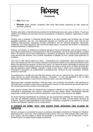 28
Kimbhanda
 Kim: Muito mais.
 Bhanda: Bufão, gozador, zombeteiro, falso santo, falso asceta, vagabundo da noite, vadios da
escuridão, prostituta.
Portanto, pela razão, o entendimento que podemos ter da Kimbhanda como culto, assim se define: “O culto que
trabalha com entidades que são muito mais do que gozadores, zombeteiros, prostitutas, vagabundos ou vadios
das trevas”.
Portanto, para a Umbanda, a Kimbanda (Banda Negra) é um termo utilizado para formalizar não um local
geográfico especifico, mas sim, uma agremiação povoada por Espíritos que seriam muito mais do que
simplórios escarnecedores, obsessores, kiumbas, zombeteiros, mas sim, Espíritos gabaritados, experientes,
inteligentes, com metas específicas. São os famosos magos negros, os senhores das sombras, os obsessores
kiumbas empreiteiros e soldados do mal.
Portanto, com certeza, os Tarefeiros da Umbanda não são os “Povos da Kimbanda”, mas um dia já o foram, e
hoje, militam caritativamente e incansavelmente no Reino da Kimbanda, a fim de se fazer prevalecer a vontade
Divina. Os Espíritos que se dizem trabalhadores e servidores da Kimbanda, com certeza estão classificados
como senhores das sombras, como kiumbas empreiteiros e soldados do mal, e jamais Guias Espirituais ou
Tarefeiros.
Uma coisa é certa: Muitos médiuns se dizem – “kimbandeiros e/ou kimbandistas”. Será que atentaram bem
para o que significa ser isso? Por ventura investiram-se de tamanha vaidade ao se acharam servidores carnais
diretos dos senhores das sombras, do Reino das Trevas? Ou mesmo se acham intermediários exclusivos dos
Caboclo da Mata e Pretos-Velhos Lanceiros da Umbanda, que atuam a serviço da luz no Reino da Kimbanda?
São tão poderosos assim? Reflitam, utilizando a razão e bom senso e verão a que conclusão chegarão:
Embusteiros? Ignorantes? Ou simplesmente e verdadeiramente: “escravos do mal”, encarnados. Somente,
escravos e nada mais.
Para pacificarmos o coração dos mais inflamados leitores, mais uma vez, reiteramos: Aqui, pela razão e o bom
senso, fizemos um estudo etimológico da palavra – Kimbanda – e o seu real significado, e não os cultos
particulares, regionalizados e muito menos os achismos sobre o que seria a Kimbanda.
Alguns leem algo e somente entendem a “letra que mata”, sem se esforçar em entender o real significado do
que estão lendo, e rapidinho iniciam todo um pensamento e mesmo um culto encima do que acham estar certo,
sem se preocupar de onde, porque e como tudo surgiu.
Aliás, segundo estudos, 80% dos brasileiros não conseguem entender um texto básico de leitura; com isso
complica-se a interpretação dos mesmos, formando-se em torno destes “textos” interpretações pessoais
equivocadas, criando com isso uma série de desacertos, muitas vezes nocivos até para uma religião.
Os Guias Espirituais trabalhadores da Umbanda que são erroneamente intitulados de “Kimbandeiros”, nada
mais são que entidades espirituais experimentadas, os “Caboclos da Mata e Pretos-Velhos Lanceiros da
Umbanda”, Espíritos magos gabaritados na lida caritativa, controlando, resgatando e combatendo os maiorais
do Reino da Kimbanda, segundo a Lei e a Justiça Divina.
O PORQUÊ DO NOME “EXU” SER USADO PARA DESIGNAR UMA CLASSE DE
ESPÍRITOS
Sempre nos aguçou a curiosidade do porque os primeiros umbandistas nominarem as Falanges de Trabalhos
Espirituais de Exu, sendo que, como já dissemos anteriormente, “Èsù” é um Orixá cultuado pelos cultos afros.
Com, certeza, tudo teve origem na época da escravidão, e se consolidou no culto da Macumba. O termo
Pomba-Gira já é nominação própria surgida na Umbanda.
 