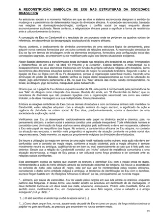 29
A RECONSTRUÇÃO SIMBÓLICA DE EXU NAS ESTRUTURAS DA SOCIEDADE
BRASILEIRA
As estruturas sociais e o momento histórico em que se situa o sistema escravocrata designam o sentido da
mudança e a persistência de determinados traços da divindade africana. A sociedade escravocrata, baseada
nas relações de dominação-subordinação, configura o conflito social do negro enquanto classe
economicamente explorada. Neste contexto, a religiosidade africana passa a significar a forma de resistência
ante a cultura dominante do branco.
A concepção de Exu no Candomblé é o resultado de um processo onde se perderam os quadros sociais de
referência, em decorrência da desagregação sociocultural do escravo africano.
Houve, portanto, o deslocamento de símbolos provenientes de uma estrutura lógica de pensamento, para
adquirir novos sentidos fornecidos por um outro contexto de relações estruturais. A reconstrução simbólica de
Exu se faz em termos de bricolagem, onde os elementos endógenos, fornecidos pela configuração inicial das
concepções sagradas, se preservam ou se modificam pela ação dos fatores situacionais exógenos.
Roger Bastide demonstra a transformação desta divindade nas religiões afro-brasileiras no artigo “Immigracion
y metamorfosis de um dios”, na obra “El Próximo y el Extranho”. Explica também, a manutenção ou o
desaparecimento de seus elementos tradicionais em função da própria estrutura religiosa afro-brasileira, como
decorrência das diferentes situações sociais e históricas do negro na sociedade brasileira. Segundo o autor, a
ligação de Exu ou Elgba com ifá ou Fa desaparece, porque a organização sacerdotal mudou, havendo uma
diminuição do poder de Babalaô. Bastide verifica os traços deste desaparecimento ao nível da utilização do
Opelê, jogo adivinhatório pertencente a Ifá, no qual Exu “fala” através das nozes, sendo correspondente, no
Brasil, ao dilogum, jogo de búzios, manipulado pelos babalorixás.
Ocorre que, se o papel de Exu diminui enquanto auxiliar de Ifá, esta perda é compensada pela permanência de
sua “fala” do dilogum como interprete dos deuses. Bastide diz ainda, em “O Candomblé da Bahia”, que os
caracteres da divindade que não possuem ligações com a organização sacerdotal, tais como seu caráter
trickster, o de deus mensageiro e a sua multiplicidade, foram preservados.
Embora as relações simbólicas de Exu com as demais divindades e com os homens tenham sido mantidas no
Candomblé, estas relações adquirem com a situação anímica do negro escravo, o significado de ação e
regência da divindade na ordem social. Aí Exu atua, predominantemente, contra a desordem de uma
sociedade de exploração racial.
Verificamos que Exu já desempenha tradicionalmente este papel na dinâmica social e cósmica, pois, no
pensamento africano, a ordem social e cósmica constitui uma unidade inseparável. Toda infelicidade humana é
concebida como diminuição da força vital nos seres atingidos pelo sofrimento e deve ser recuperada, cabendo
a Exu este papel de reequilíbrio das forças. No entanto, a característica africana de Exu adquire, no contexto
da situação escravocrata, o sentido mais pragmático e agressivo de atuação constante na práxis social dos
negros escravos. Desta maneira, os aspectos propriamente mágicos da divindade são enfatizados.
Se houve a utilização da magia em termos de uma ação hostil realizada contra outrem, esta ação não deve ser
confundida com o conceito de magia negra, conforme a noção ocidental, pois a magia africana é sempre
moralmente neutra ou ambígua, qualificando-se em bem ou mal, essencialmente ao uso que é feito pelo seu
detentor. Desde que a religião do Candomblé constitui um “nicho” cultural de resistência comunitária a uma
situação escravocrata, a magia de Exu passa a ser utilizada como força protetora e de combate ante as
relações sociais conflitantes.
Esta abordagem explica as razões que levaram os brancos a identificar Exu com a noção cristã do diabo,
reinterpretando a ação do herói africano através da concepção ocidental da feitiçaria. Se houve a assimilação
do conceito de diabo pela cultura do negro, esta por sua vez foi reinterpretada pelas noções africanas,
concebendo o diabo como entidade mágica e ambígua. A tendência de identificação de Exu com o demônio,
escreve Roger Bastide em “As Religiões Africanas no Brasil”, se faz, principalmente, ao nível da magia:
“... primeiro, por causa da escravidão, Exu foi usado pelos negros em sua luta contra os brancos, enquanto
patrono das feitiçarias. E dessa forma, seu caráter sinistro se acentuou em detrimento do de mensageiro. O
deus fanfarrão tornou-se um deus cruel que mata, envenena, enlouquece. Porém, esta crueldade, tinha um
sentido único, mostrando-se Exu, em compensação, aos seus fiéis negros, como o salvador e o amigo
indulgente” (v.II, p. 349)...”
“(...) O ebó sacrifício é ainda hoje o ebó da época servil (...)
“(...) Como deve lançar fora, na rua, aquele resto de padê de Exu e como um pouco da força mística continua a
palpitar no galo sacrificado, as pessoas que encontram-no na rua sentem medo.
 